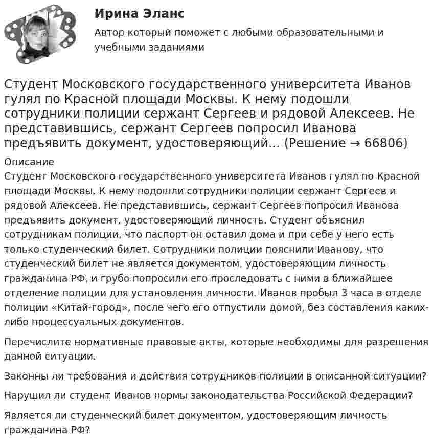     
            Описание
            Студент Московского государственного университета Иванов гулял по Красной площади Москвы. К нему подошли сотрудники полиции сержант Сергеев и рядовой Алексеев. Не представившись, сержант Сергеев попросил Иванова предъявить документ, удостоверяющий личность. Студент объяснил сотрудникам полиции, что паспорт он оставил дома и при себе у него есть только студенческий билет. Сотрудники полиции пояснили Иванову, что студенческий билет не является документом, удостоверяющим личность гражданина РФ, и грубо попросили его проследовать с ними в ближайшее отделение полиции для установления личности. Иванов пробыл 3 часа в отделе полиции «Китай-город», после чего его отпустили домой, без составления каких-либо процессуальных документов. Перечислите нормативные правовые акты, которые необходимы для разрешения данной ситуации. Законны ли требования и действия сотрудников полиции в описанной ситуации? Нарушил ли студент Иванов нормы законодательства Российской Федерации? Является ли студенческий билет документом, удостоверяющим личность гражданина РФ?    
            
            
            Студент может сдать зачёт по английскому языку с вероятностью 0.7, а по математике с вероятностью P. Определить P, если вероятность получить зачёт хотя бы по одному предмету равна 0.85.Студент Московского государственного университета Иванов гулял по Красной площади Москвы. К нему подошли сотрудники полиции сержант Сергеев и рядовой Алексеев. Не представившись, сержант Сергеев попросил Иванова предъявить документ, удостоверяющий...Студент получил свою работу после проверки. В ней учитель подчеркнул предложение, в которым ученик допустил ошибку. Текст ученика был следующим: «Фрейд различал три уровня или сферы психической жизни (Ид, Эго и Супер-Эго), между которыми постоянноСтуденты Иванов и Петров вели дискуссию на тему профессии прокурора. Иванов считает, что прокурор – это должность, которую может занимать любой человек, который достиг соответствующего возраста и обладает соответствующим образованием и стажем. Студенты одного из государственных вузов города решили вступить в общественную дружину по охране общественного порядка. Студенты Свиридов и Петров разошлись во мнении. Свиридов считает, что для того, чтобы закон вступил в силу, необходима подпись главы государства. Петров считает, что для этого, кроме всего прочего, необходимо официальное опубликование текста закона. Студенческую свадьбу сыграли после летней сессии. Оба были очень счастливы и строили большие планы на будущую жизнь. Структуры и алгоритмы компьютерной обработки данных (тест с ответами Синергия/МОИ/ МТИ /МОСАП)Структуры и алгоритмы обработки данных в ЭВМ КР№ 1 (2 семестр ТУСУР)Структуры и алгоритмы обработки данных в ЭВМ КР№ 2 (2 семестр ТУСУР)Струя воды диаметром d = 2 см, движущаяся со скоростью  = 10 м/с, ударяется о неподвижную плоскую поверхность, поставленную перпендикулярно струе. Найти силу F давления струи на поверхность, считая, что после удара о поверхность Струя воды сечением 4 см2 ударяется о стенку под углом 450 и упруго отскакивает от нее без потери скорости. Найти силу, действующую на стенку, если известно, что скорость течения воды в струе 11 м/с.Студентам предлагается заполнить таблицу «Объекты интеллектуальной собственности», графы которой необходимо заполнить на основе полученного задания. А также распределить технические решения в соответствии с представленными объектами интеллектуальной собственности. Ответ следует аргументировать. Ответ на задание представляется в свободной форме в документе формата *.docx.﻿Студентам предлагается заполнить таблицу «Средства индивидуализации» на основе представленных заданий. 1. Обозначение «ВЕГА» заявляется для изготовления и реализации верхней одежды. 2. Обозначение «beer» предназначено для индивидуализации предприятия, производящего и реализующего пиво. 3. Обозначение «32 карата» для ювелирных изделий.