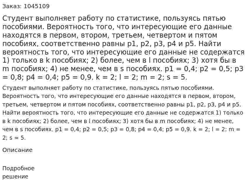 Студент выполняет работу по статистике, пользуясь пятью пособиями. Вероятность того, что интересующие его данные находятся в первом, втором, третьем, четвертом и пятом пособиях, соответственно равны p1, p2, p3, p4 и p5.  Найти вероятность того, что интересующие его данные не содержатся  1) только в k пособиях;  2) более, чем в l пособиях;  3) хотя бы в m пособиях;  4) не менее, чем в s пособиях.  p1 = 0,4; p2 = 0,5; p3 = 0,8; p4 = 0,4; p5 = 0,9.  k = 2; l = 2; m = 2; s = 5.  