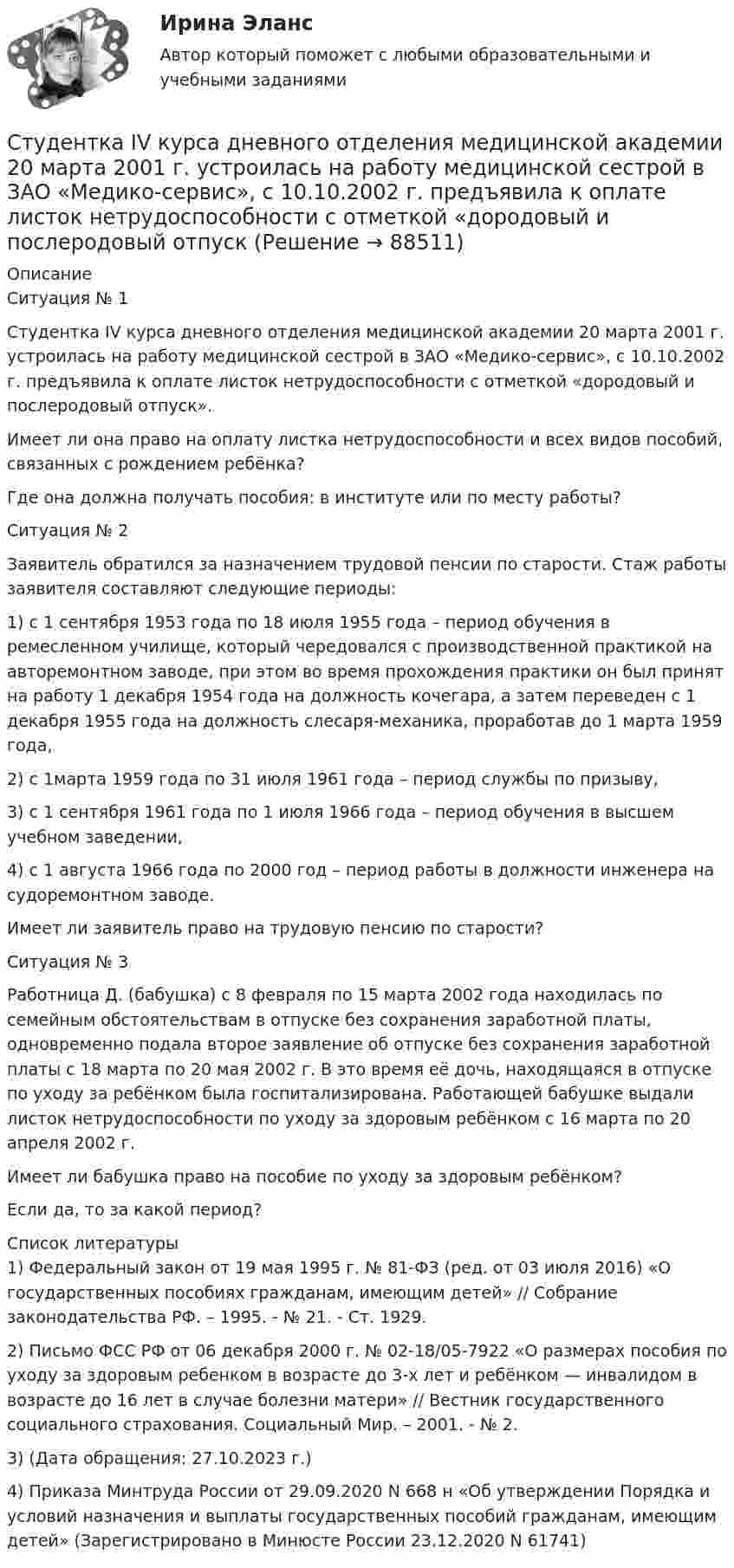      
            Описание
            	Ситуация № 1 	Студентка IV курса дневного отделения медицинской академии 20 марта 2001 г. устроилась на работу медицинской сестрой в ЗАО «Медико-сервис», с 10.10.2002 г. предъявила к оплате листок нетрудоспособности с отметкой «дородовый и послеродовый отпуск». 	Имеет ли она право на оплату листка нетрудоспособности и всех видов пособий, связанных с рождением ребёнка?	 Где она должна получать пособия: в институте или по месту работы?	Ситуация № 2 	Заявитель обратился за назначением трудовой пенсии по старости. Стаж работы заявителя составляют следующие периоды: 	1) с 1 сентября 1953 года по 18 июля 1955 года – период обучения в ремесленном училище, который чередовался с производственной практикой на авторемонтном заводе, при этом во время прохождения практики он был принят на работу 1 декабря 1954 года на должность кочегара, а затем переведен с 1 декабря 1955 года на должность слесаря-механика, проработав до 1 марта 1959 года, 	2) с 1марта 1959 года по 31 июля 1961 года – период службы по призыву, 	3) с 1 сентября 1961 года по 1 июля 1966 года – период обучения в высшем учебном заведении, 	4) с 1 августа 1966 года по 2000 год – период работы в должности инженера на судоремонтном заводе. 	Имеет ли заявитель право на трудовую пенсию по старости?	Ситуация № 3 	Работница Д. (бабушка) с 8 февраля по 15 марта 2002 года находилась по семейным обстоятельствам в отпуске без сохранения заработной платы, одновременно подала второе заявление об отпуске без сохранения заработной платы с 18 марта по 20 мая 2002 г. В это время её дочь, находящаяся в отпуске по уходу за ребёнком была госпитализирована. Работающей бабушке выдали листок нетрудоспособности по уходу за здоровым ребёнком с 16 марта по 20 апреля 2002 г. 	Имеет ли бабушка право на пособие по уходу за здоровым ребёнком? 	Если да, то за какой период?  
            Список литературы
            	 1) Федеральный закон от 19 мая 1995 г. № 81-ФЗ (ред. от 03 июля 2016) «О государственных пособиях гражданам, имеющим детей» // Собрание законодательства РФ. – 1995. - № 21. - Ст. 1929.	2)  Письмо ФСС РФ от 06 декабря 2000 г. № 02-18/05-7922 «О размерах пособия по уходу за здоровым ребенком в возрасте до 3-х лет и ребёнком — инвалидом в возрасте до 16 лет в случае болезни матери» // Вестник государственного социального страхования. Социальный Мир. – 2001. - № 2.	3)   (Дата обращения: 27.10.2023 г.)	4) Приказа Минтруда России от 29.09.2020 N 668 н «Об утверждении Порядка и условий назначения и выплаты государственных пособий гражданам, имеющим детей» (Зарегистрировано в Минюсте России 23.12.2020 N 61741) 
            
            
            ﻿Студентам предлагается заполнить таблицу «Средства индивидуализации» на основе представленных заданий. 1. Обозначение «ВЕГА» заявляется для изготовления и реализации верхней одежды. 2. Обозначение «beer» предназначено для индивидуализации предприятия, производящего и реализующего пиво. 3. Обозначение «32 карата» для ювелирных изделий.Студентка IV курса дневного отделения медицинской академии 20 марта 2001 г. устроилась на работу медицинской сестрой в ЗАО «Медико-сервис», с 10.10.2002 г. предъявила к оплате листок нетрудоспособности с отметкой «дородовый и послеродовый отпускСтудент может сдать зачёт по английскому языку с вероятностью 0.7, а по математике с вероятностью P. Определить P, если вероятность получить зачёт хотя бы по одному предмету равна 0.85.Студент Московского государственного университета Иванов гулял по Красной площади Москвы. К нему подошли сотрудники полиции сержант Сергеев и рядовой Алексеев. Не представившись, сержант Сергеев попросил Иванова предъявить документ, удостоверяющий...Студент получил свою работу после проверки. В ней учитель подчеркнул предложение, в которым ученик допустил ошибку. Текст ученика был следующим: «Фрейд различал три уровня или сферы психической жизни (Ид, Эго и Супер-Эго), между которыми постоянноСтуденты Иванов и Петров вели дискуссию на тему профессии прокурора. Иванов считает, что прокурор – это должность, которую может занимать любой человек, который достиг соответствующего возраста и обладает соответствующим образованием и стажем. Студенты одного из государственных вузов города решили вступить в общественную дружину по охране общественного порядка. Структурным безработным является …Структуры власти по теории Л. Рона Хаббарда - это ...Структуры и алгоритмы компьютерной обработки данных (тест с ответами Синергия/МОИ/ МТИ /МОСАП)Структуры и алгоритмы обработки данных в ЭВМ КР№ 1 (2 семестр ТУСУР)Структуры и алгоритмы обработки данных в ЭВМ КР№ 2 (2 семестр ТУСУР)Струя воды диаметром d = 2 см, движущаяся со скоростью  = 10 м/с, ударяется о неподвижную плоскую поверхность, поставленную перпендикулярно струе. Найти силу F давления струи на поверхность, считая, что после удара о поверхность Струя воды сечением 4 см2 ударяется о стенку под углом 450 и упруго отскакивает от нее без потери скорости. Найти силу, действующую на стенку, если известно, что скорость течения воды в струе 11 м/с.