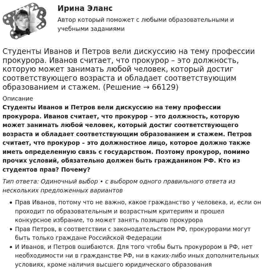      
            Описание
            Студенты Иванов и Петров вели дискуссию на тему профессии прокурора. Иванов считает, что прокурор – это должность, которую может занимать любой человек, который достиг соответствующего возраста и обладает соответствующим образованием и стажем. Петров считает, что прокурор – это должностное лицо, которое должно также иметь определенную связь с государством. Поэтому прокурор, помимо прочих условий, обязательно должен быть гражданином РФ. Кто из студентов прав? Почему?Тип ответа: Одиночный выбор • с выбором одного правильного ответа из нескольких предложенных вариантовПрав Иванов, потому что не важно, какое гражданство у человека, и, если он проходит по образовательным и возрастным критериям и прошел конкурсное избрание, то может занять позицию прокурораПрав Петров, в соответствии с законодательством РФ, прокурорами могут быть только граждане Российской ФедерацииИ Иванов, и Петров ошибаются. Для того чтобы быть прокурором в РФ, нет необходимости ни в гражданстве РФ, ни в каких-либо иных дополнительных условиях, кроме наличия высшего юридического образования   
            
            
            Студент получил свою работу после проверки. В ней учитель подчеркнул предложение, в которым ученик допустил ошибку. Текст ученика был следующим: «Фрейд различал три уровня или сферы психической жизни (Ид, Эго и Супер-Эго), между которыми постоянноСтуденты Иванов и Петров вели дискуссию на тему профессии прокурора. Иванов считает, что прокурор – это должность, которую может занимать любой человек, который достиг соответствующего возраста и обладает соответствующим образованием и стажем. Студенты одного из государственных вузов города решили вступить в общественную дружину по охране общественного порядка. Студенты Свиридов и Петров разошлись во мнении. Свиридов считает, что для того, чтобы закон вступил в силу, необходима подпись главы государства. Петров считает, что для этого, кроме всего прочего, необходимо официальное опубликование текста закона. Студенческую свадьбу сыграли после летней сессии. Оба были очень счастливы и строили большие планы на будущую жизнь. Студия фотографии и дизайна «Магическое фото» занимается предоставлением услуг фотографов исключительно для бизнеса. При этом декларируется, что фотостудия предлагает надежный сервис, короткие сроки и индивидуальный подход с реально выгодными ценами Ступенеобразная форма рельефа на склоне долины, созданная рекой в предыдущий эрозионный цикл называется… Структуры и алгоритмы обработки данных в ЭВМ КР№ 2 (2 семестр ТУСУР)Струя воды диаметром d = 2 см, движущаяся со скоростью  = 10 м/с, ударяется о неподвижную плоскую поверхность, поставленную перпендикулярно струе. Найти силу F давления струи на поверхность, считая, что после удара о поверхность Струя воды сечением 4 см2 ударяется о стенку под углом 450 и упруго отскакивает от нее без потери скорости. Найти силу, действующую на стенку, если известно, что скорость течения воды в струе 11 м/с.Студентам предлагается заполнить таблицу «Объекты интеллектуальной собственности», графы которой необходимо заполнить на основе полученного задания. А также распределить технические решения в соответствии с представленными объектами интеллектуальной собственности. Ответ следует аргументировать. Ответ на задание представляется в свободной форме в документе формата *.docx.﻿Студентам предлагается заполнить таблицу «Средства индивидуализации» на основе представленных заданий. 1. Обозначение «ВЕГА» заявляется для изготовления и реализации верхней одежды. 2. Обозначение «beer» предназначено для индивидуализации предприятия, производящего и реализующего пиво. 3. Обозначение «32 карата» для ювелирных изделий.Студентка IV курса дневного отделения медицинской академии 20 марта 2001 г. устроилась на работу медицинской сестрой в ЗАО «Медико-сервис», с 10.10.2002 г. предъявила к оплате листок нетрудоспособности с отметкой «дородовый и послеродовый отпускСтудент может сдать зачёт по английскому языку с вероятностью 0.7, а по математике с вероятностью P. Определить P, если вероятность получить зачёт хотя бы по одному предмету равна 0.85.