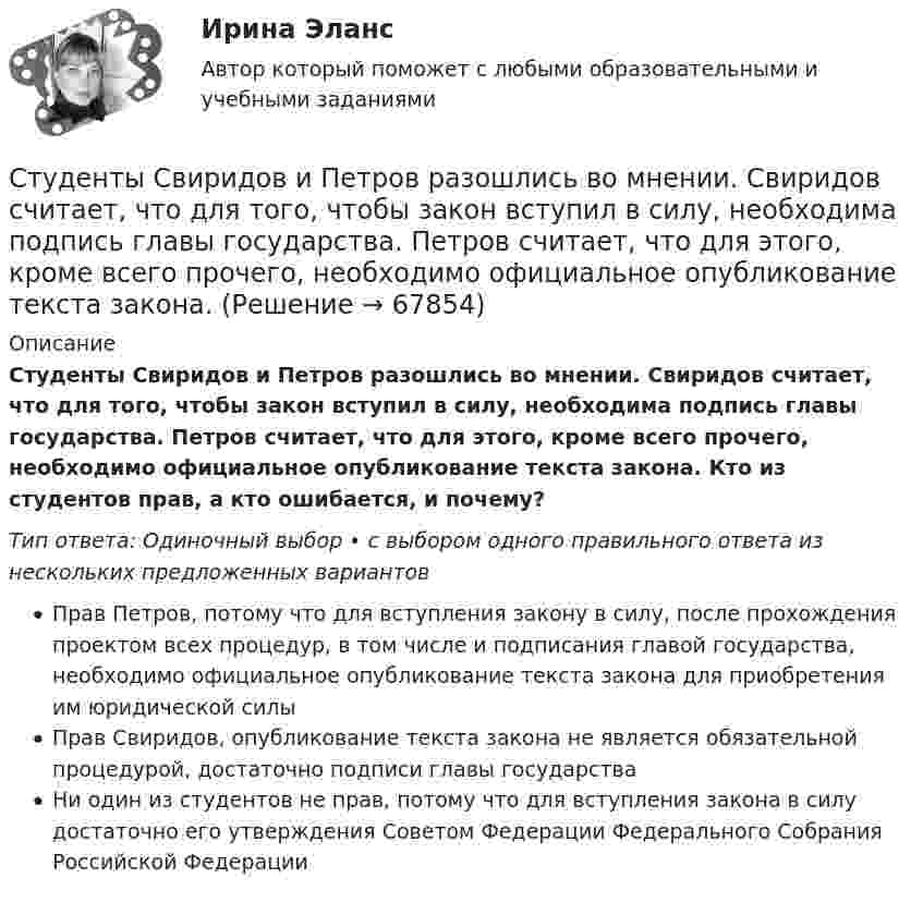      
            Описание
            Студенты Свиридов и Петров разошлись во мнении. Свиридов считает, что для того, чтобы закон вступил в силу, необходима подпись главы государства. Петров считает, что для этого, кроме всего прочего, необходимо официальное опубликование текста закона. Кто из студентов прав, а кто ошибается, и почему?Тип ответа: Одиночный выбор • с выбором одного правильного ответа из нескольких предложенных вариантовПрав Петров, потому что для вступления закону в силу, после прохождения проектом всех процедур, в том числе и подписания главой государства, необходимо официальное опубликование текста закона для приобретения им юридической силыПрав Свиридов, опубликование текста закона не является обязательной процедурой, достаточно подписи главы государстваНи один из студентов не прав, потому что для вступления закона в силу достаточно его утверждения Советом Федерации Федерального Собрания Российской Федерации   
            
            
            Студенты одного из государственных вузов города решили вступить в общественную дружину по охране общественного порядка. Студенты Свиридов и Петров разошлись во мнении. Свиридов считает, что для того, чтобы закон вступил в силу, необходима подпись главы государства. Петров считает, что для этого, кроме всего прочего, необходимо официальное опубликование текста закона. Студенческую свадьбу сыграли после летней сессии. Оба были очень счастливы и строили большие планы на будущую жизнь. Студия фотографии и дизайна «Магическое фото» занимается предоставлением услуг фотографов исключительно для бизнеса. При этом декларируется, что фотостудия предлагает надежный сервис, короткие сроки и индивидуальный подход с реально выгодными ценами Ступенеобразная форма рельефа на склоне долины, созданная рекой в предыдущий эрозионный цикл называется… Ступенью регулирования РПН называется Выберите один ответ: Субкультура: определение, принципы выделения субкультурСтруя воды сечением 4 см2 ударяется о стенку под углом 450 и упруго отскакивает от нее без потери скорости. Найти силу, действующую на стенку, если известно, что скорость течения воды в струе 11 м/с.Студентам предлагается заполнить таблицу «Объекты интеллектуальной собственности», графы которой необходимо заполнить на основе полученного задания. А также распределить технические решения в соответствии с представленными объектами интеллектуальной собственности. Ответ следует аргументировать. Ответ на задание представляется в свободной форме в документе формата *.docx.﻿Студентам предлагается заполнить таблицу «Средства индивидуализации» на основе представленных заданий. 1. Обозначение «ВЕГА» заявляется для изготовления и реализации верхней одежды. 2. Обозначение «beer» предназначено для индивидуализации предприятия, производящего и реализующего пиво. 3. Обозначение «32 карата» для ювелирных изделий.Студентка IV курса дневного отделения медицинской академии 20 марта 2001 г. устроилась на работу медицинской сестрой в ЗАО «Медико-сервис», с 10.10.2002 г. предъявила к оплате листок нетрудоспособности с отметкой «дородовый и послеродовый отпускСтудент может сдать зачёт по английскому языку с вероятностью 0.7, а по математике с вероятностью P. Определить P, если вероятность получить зачёт хотя бы по одному предмету равна 0.85.Студент Московского государственного университета Иванов гулял по Красной площади Москвы. К нему подошли сотрудники полиции сержант Сергеев и рядовой Алексеев. Не представившись, сержант Сергеев попросил Иванова предъявить документ, удостоверяющий...Студент получил свою работу после проверки. В ней учитель подчеркнул предложение, в которым ученик допустил ошибку. Текст ученика был следующим: «Фрейд различал три уровня или сферы психической жизни (Ид, Эго и Супер-Эго), между которыми постоянно