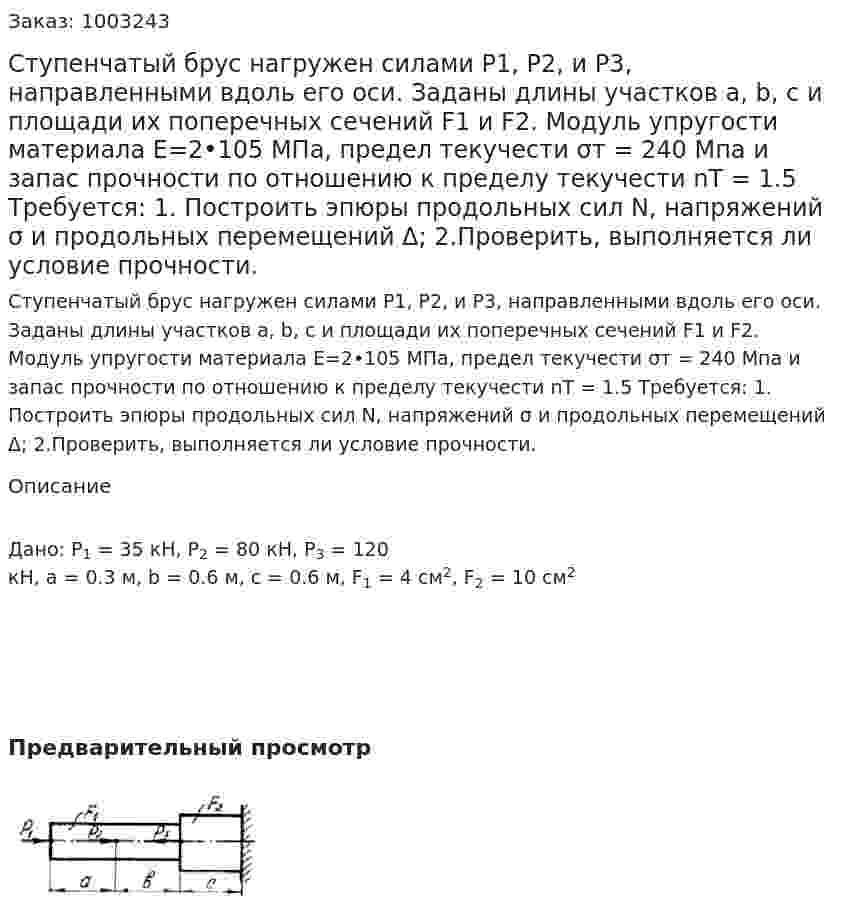 Ступенчатый брус нагружен силами Р1, Р2, и Р3, направленными вдоль его оси. Заданы длины участков a, b, c и площади их поперечных сечений F1 и F2. Модуль упругости материала E=2•105  МПа, предел текучести σт = 240 Мпа и запас прочности по отношению к пределу текучести nТ = 1.5 Требуется: 	1. Построить эпюры продольных сил N, напряжений σ и продольных перемещений Δ; 2.Проверить, выполняется ли условие прочности. 