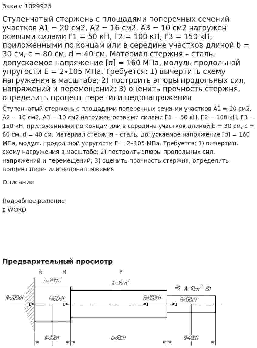 Ступенчатый стержень с площадями поперечных сечений участков А1 = 20 см2, А2 = 16 см2, А3 = 10 см2 нагружен осевыми силами F1 = 50 кН, F2 = 100 кН, F3 = 150 кН, приложенными по концам или в середине участков длиной b = 30 см, с = 80 см, d = 40 см. Материал стержня – сталь, допускаемое напряжение [σ] = 160 МПа, модуль продольной упругости Е = 2∙105 МПа. Требуется: 1) вычертить схему нагружения в масштабе; 2) построить эпюры продольных сил, напряжений и перемещений; 3) оценить прочность стержня, определить процент пере- или недонапряжения 