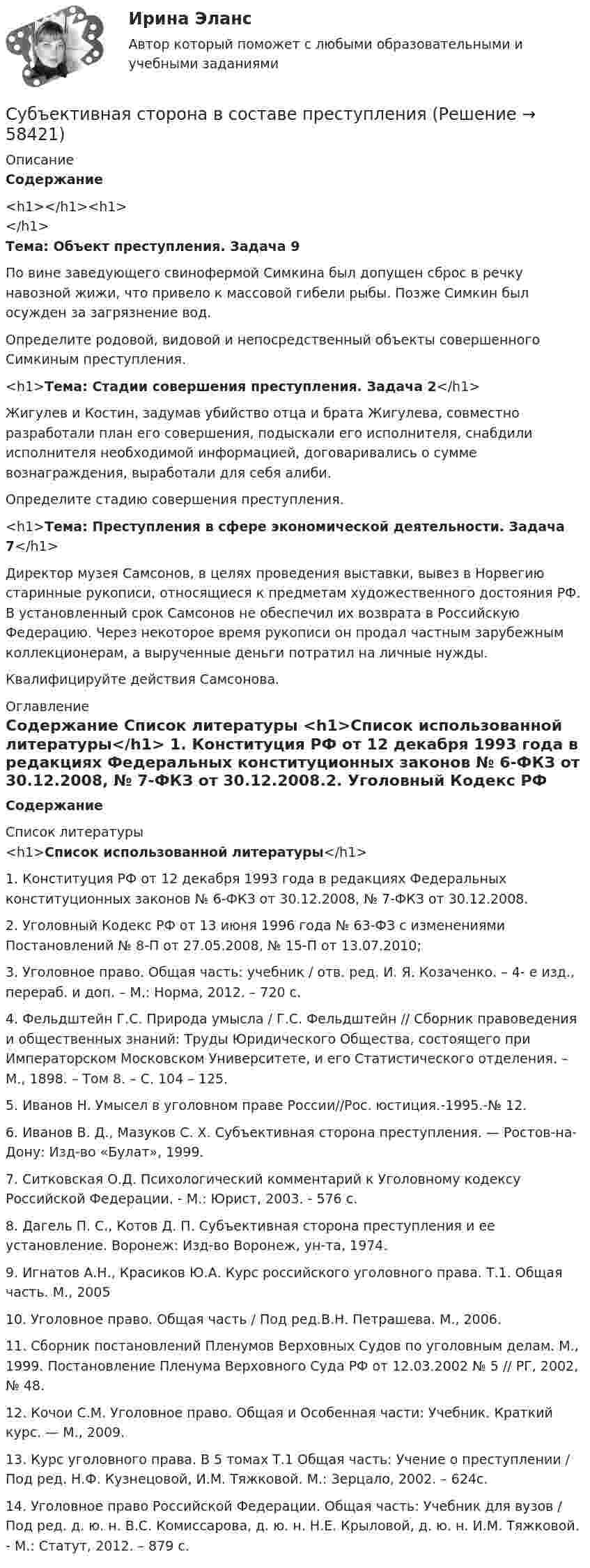      
            Описание
            Содержание<h1></h1><h1></h1>Тема: Объект преступления. Задача 9 	По вине заведующего свинофермой Симкина был допущен сброс в речку навозной жижи, что привело к массовой гибели рыбы. Позже Симкин был осужден за загрязнение вод.	Определите родовой, видовой и непосредственный объекты со­вершенного Симкиным преступления.<h1>Тема: Стадии совершения преступления. Задача 2</h1> 	Жигулев и Костин, задумав убийство отца и брата Жигулева, совместно разработали план его совершения, подыскали его ис­полнителя, снабдили исполнителя необходимой информацией, договаривались о сумме вознаграждения, выработали для себя алиби.	Определите стадию совершения преступления.<h1>Тема: Преступления в сфере экономической деятельности. Задача 7</h1> 	Директор музея Самсонов, в целях проведения выставки, вывез в Норвегию старинные рукописи, относящиеся к предметам художественного достояния РФ. В установленный срок Самсонов не обеспечил их возврата в Российскую Федерацию. Через некоторое время рукописи он продал частным зарубежным коллекционерам, а вырученные деньги потратил на личные нужды.	Квалифицируйте действия Самсонова. 
            Оглавление
            Содержание 
            Список литературы
            <h1>Список использованной литературы</h1> 1.    Конституция РФ от 12 декабря 1993 года в редакциях Федеральных конституционных законов № 6-ФКЗ от 30.12.2008, № 7-ФКЗ от 30.12.2008.2.    Уголовный Кодекс РФ от 13 июня 1996 года № 63-ФЗ c изменениями Постановлений № 8-П от 27.05.2008, № 15-П от 13.07.2010;3.    Уголовное право. Общая часть: учебник / отв. ред. И. Я. Козаченко. – 4- е изд., перераб. и доп. – М.: Норма, 2012. – 720 с.4.    Фельдштейн Г.С. Природа умысла / Г.С. Фельдштейн // Сборник правоведения и общественных знаний: Труды Юридического Общества, состоящего при Императорском Московском Университете, и его Статистического отделения. – М., 1898. – Том 8. – С. 104 – 125.5.    Иванов Н. Умысел в уголовном праве России//Рос. юстиция.-1995.-№ 12.6.    Иванов В. Д., Мазуков С. X. Субъективная сторона преступления. — Ростов-на-Дону: Изд-во «Булат», 1999.7.    Ситковская О.Д. Психологический комментарий к Уголовному кодексу Российской Федерации. - М.: Юрист, 2003. - 576 с.8.    Дагель П. С., Котов Д. П. Субъективная сторона преступления и ее установление. Воронеж: Изд-во Воронеж, ун-та, 1974.9.    Игнатов А.Н., Красиков Ю.А. Курс российского уголовного права. Т.1. Общая часть. М., 200510. Уголовное право. Общая часть / Под ред.В.Н. Петрашева. М., 2006.11. Сборник постановлений Пленумов Верховных Судов по уголовным делам. М., 1999. Постановление Пленума Верховного Суда РФ от 12.03.2002 № 5 // РГ, 2002, № 48.12. Кочои С.М. Уголовное право. Общая и Особенная части: Учебник. Краткий курс. — М., 2009.13. Курс уголовного права. В 5 томах Т.1 Общая часть: Учение о преступлении / Под ред. Н.Ф. Кузнецовой, И.М. Тяжковой. М.: Зерцало, 2002. – 624с.14. Уголовное право Российской Федерации. Общая часть: Учебник для вузов / Под ред. д. ю. н. В.С. Комиссарова, д. ю. н. Н.Е. Крыловой, д. ю. н. И.М. Тяжковой. - М.: Статут, 2012. – 879 с. 
            
            
            Субъективная революция в ценообразовании теория предельной полезности (по работе Е.Бем-Баверка «Основы теории ценности хозяйственных ценностей»)Субъективная сторона в составе преступленияСубъектом доступа называется …Субъектом кадрового аудита для Министерства труда и социального развития РФ может стать:...Субъект принятия управленческого решения это…Субъекты гражданских процессуальных правоотношений и их классификацияСубъекты доказывания по учебному курсу «Теория и практика доказывания»Ступенеобразная форма рельефа на склоне долины, созданная рекой в предыдущий эрозионный цикл называется… Ступенью регулирования РПН называется Выберите один ответ: Субкультура: определение, принципы выделения субкультурСуб_Налоги и налогообложение_ТС_220707т ь ... заключается в том, что через налог граждане покупают у государства услуги по охране от нападения извне, поддержанию порядкаСубординационная организация системы государственной службы, подробная нормативная регламентация компетенции каждого уровня государственной службы - это отличительные черты:... модели государственной службыСубъектами международной ответственности за преступления транснационального характера являются...Субъектами рынка труда являются ...