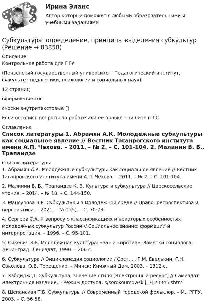      
            Описание
            Контрольная работа для ПГУ(Пензенский государственный университет, Педагогический институт, факультет педагогики, психологии и социальных наук)12 страницоформление гостсноски внутритекстовые []Если остались вопросы по работе или ее правке - пишите в ЛС. 
            Оглавление
             
            Список литературы
            1.    Абрамян А.К. Молодежные субкультуры как социальное явление // Вестник Таганрогского института имени А.П. Чехова. – 2011. – № 2. –  С. 101-104. 2.    Малинин В. Б., Трапаидзе К. З. Культура и субкультура // Царскосельские чтения. – 2014. – № 18. – С. 144-150. 3.    Мансурова З.Р. Субкультуры в молодежной среде // Право: ретроспектива и перспектива. – 2021. – № 1 (5). – С. 70-73. 4.    Сергеев С.А. К вопросу о классификациях и некоторых особенностях молодежных субкультур России // Социальное знание: формации и интерпретация. – 1996. – С. 95-101.5.    Сикевич З.В. Молодежная культура: «за» и «против». Заметки социолога. – Ленинград: Лениздат, 1990. – 206 с. 6.    Субкультура // Энциклопедия социологии / Сост. , , Г.М. Евелькин, Г.Н. Соколова, О.В. Терещенко. – Минск: Книжный Дом, 2003. – 1312 с.7.    Хэбдидж Д. Субкультура, значение стиля [Электронный ресурс] // Самиздат: Электронное издание. – Режим доступа:  s/sorokoumowskij_i/123345.shtml8.    Щепанская Т.Б. Субкультуры // Современный городской фольклор. – М.: РГГУ, 2003. – С. 56-58. 
            
            
            Ступенью регулирования РПН называется Выберите один ответ: Субкультура: определение, принципы выделения субкультурСуб_Налоги и налогообложение_ТС_220707т ь ... заключается в том, что через налог граждане покупают у государства услуги по охране от нападения извне, поддержанию порядкаСубординационная организация системы государственной службы, подробная нормативная регламентация компетенции каждого уровня государственной службы - это отличительные черты:... модели государственной службыСубъектами международной ответственности за преступления транснационального характера являются...Субъектами рынка труда являются ...Субъект бюджетных процедур, ответственный за выполнение (результаты выполнения) бюджетной процедуры, операции (действия) по выполнению бюджетной процедуры, в рамках которой выявлен бюджетный риск, в том числе за реализацию (выполнение) мер по минимизСтудент Московского государственного университета Иванов гулял по Красной площади Москвы. К нему подошли сотрудники полиции сержант Сергеев и рядовой Алексеев. Не представившись, сержант Сергеев попросил Иванова предъявить документ, удостоверяющий...Студент получил свою работу после проверки. В ней учитель подчеркнул предложение, в которым ученик допустил ошибку. Текст ученика был следующим: «Фрейд различал три уровня или сферы психической жизни (Ид, Эго и Супер-Эго), между которыми постоянноСтуденты Иванов и Петров вели дискуссию на тему профессии прокурора. Иванов считает, что прокурор – это должность, которую может занимать любой человек, который достиг соответствующего возраста и обладает соответствующим образованием и стажем. Студенты одного из государственных вузов города решили вступить в общественную дружину по охране общественного порядка. Студенты Свиридов и Петров разошлись во мнении. Свиридов считает, что для того, чтобы закон вступил в силу, необходима подпись главы государства. Петров считает, что для этого, кроме всего прочего, необходимо официальное опубликование текста закона. Студенческую свадьбу сыграли после летней сессии. Оба были очень счастливы и строили большие планы на будущую жизнь. Студия фотографии и дизайна «Магическое фото» занимается предоставлением услуг фотографов исключительно для бизнеса. При этом декларируется, что фотостудия предлагает надежный сервис, короткие сроки и индивидуальный подход с реально выгодными ценами 