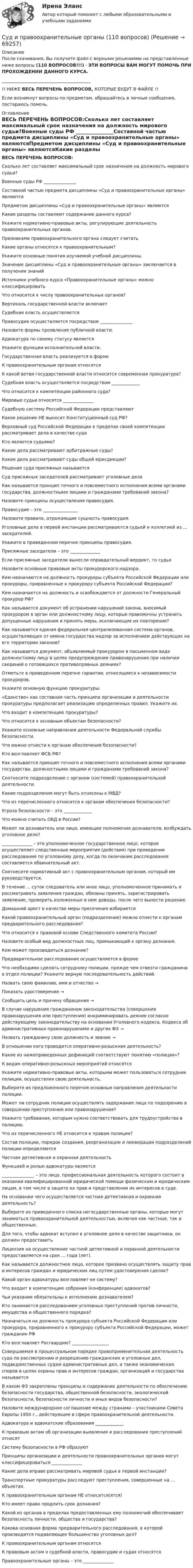      
            Описание
            После скачивания, Вы получите файл с верными решениями на представленные ниже вопросы (110 ВОПРОСОВ!!!) - ЭТИ ВОПРОСЫ ВАМ МОГУТ ПОМОЧЬ ПРИ ПРОХОЖДЕНИИ ДАННОГО КУРСА._________________________________________!! НИЖЕ ВЕСЬ ПЕРЕЧЕНЬ ВОПРОСОВ, КОТОРЫЕ БУДУТ В ФАЙЛЕ !!Если возникнут вопросы по предметам, обращайтесь в личные сообщения, постараюсь помочь. 
            Оглавление
            ВЕСЬ ПЕРЕЧЕНЬ ВОПРОСОВ:Сколько лет составляет максимальный срок назначения на должность мирового судьи?Военные суды РФ _______________Составной частью предмета дисциплины «Суд и правоохранительные органы» являютсяПредметом дисциплины «Суд и правоохранительные органы» являютсяКакие разделы составляют содержание данного курса?Укажите нормативно-правовые акты, регулирующие деятельность правоохранительных органов.Признаками правоохранительного органа следует считатьКакие органы относятся к правоохранительным?Укажите основные понятия изучаемой учебной дисциплины.Значение дисциплины «Суд и правоохранительные органы» заключается в получении знанийИсточники учебного курса «Правоохранительные органы» можно классифицироватьЧто относится к числу правоохранительных органов?Вертикаль государственной власти включаетСудебная власть осуществляетсяПравосудие осуществляется посредством _______________Назовите формы проявления публичной власти.Адвокатура по своему статусу являетсяУкажите функции исполнительной власти.Государственная власть реализуется в формеК правоохранительным органам относятсяК какой ветви государственной власти относится современная прокуратура?Судебная власть осуществляется посредством _____________Что относится к компетенции районного суда?Мировые судьи относятся ______________Судебную систему Российской Федерации представляютКакое решение НЕ выносит Конституционный суд РФ?Верховный суд Российской Федерации в пределах своей компетенции рассматривает дела в качестве судаКто является судьями?Какие дела рассматривают арбитражные суды?Какие дела рассматривают суды общей юрисдикции?Решение суда присяжных называетсяСуд присяжных заседателей рассматривает уголовные делаКак называется принцип точного и повсеместного исполнения всеми органами государства, должностными лицами и гражданами требований закона?Назовите принципы осуществления правосудия.Правосудие – это ________________Назовите правила, отражающие сущность правосудия.Уголовные дела в первой инстанции рассматриваются судьей и коллегией из ... заседателей.Укажите в приведенном перечне принципы правосудия.Присяжные заседатели – это ______________Если присяжные заседатели вынесли оправдательный вердикт, то судьяНазовите основные правовые акты прокурорского надзора.Кем назначаются на должность прокуроры субъекта Российской Федерации или прокуроры, приравненные к прокурору субъекта Российской Федерации?Кем назначается на должность и освобождается от должности Генеральный прокурор РФ?Как называется документ об устранении нарушений закона, вносимый прокурором в орган или должностному лицу, которые правомочны устранить допущенные нарушения и принять меры, исключающие их повторение?Как называется единая федеральная централизованная система органов, осуществляющих от имени государства надзор за исполнением действующих на его территории законов?Как называется документ, объявляемый прокурором в письменном виде должностному лицу в целях предупреждения правонарушения при наличии сведений о готовящихся противоправных деяниях?Отметьте в приведенном перечне гарантии, относящиеся к независимости прокуроров.Укажите основную функцию прокуратуры.«Единство» как составная часть принципа организации и деятельности прокуратуры предполагает реализацию определенных правил. Укажите их.Что входит в компетенцию прокуратуры?Что относится к основным объектам безопасности?Укажите основные направления деятельности Федеральной службы безопасности.Что можно отнести к органам обеспечения безопасности?Кто возглавляет ФСБ РФ?Как называется принцип точного и повсеместного исполнения всеми органами государства, должностными лицами и гражданами требований закона?Соотнесите подразделение с органом (системой) правоохранительной деятельности.Какие подразделения могут быть отнесены к МВД?Что из перечисленного относится к органам обеспечения безопасности?Угроза безопасности – это _____________Что можно считать ОВД в России?Может ли дознаватель или лицо, имеющее полномочия дознавателя, возбуждать уголовное дело?______________ – это уполномоченное государственное лицо, которое осуществляет следственные мероприятия (действия) при проведении расследования по уголовному делу, когда по окончании расследования составляется обвинительный акт.Соотнесите нормативный акт с правоохранительным органом, который им руководствуется.В течение ... суток следователь или иное лицо, уполномоченное принимать и рассматривать заявления граждан, обязаны принять, зарегистрировать заявление, проверить изложенные в нем доводы, после чего вынести решение.Домашний арест в качестве меры пресечения избираетсяКакой правоохранительный орган (подразделение) можно отнести к органам предварительного расследования?Что относится к правовой основе Следственного комитета России?Назовите особый вид должностных лиц, примыкающий к органу дознания.Кем может производиться дознание?Предварительное расследование осуществляется в формеЧто необходимо сделать сотруднику полиции, прежде чем отвезти гражданина в отдел полиции? Укажите верную последовательность действий.Назвать свою фамилию, имя и отчество →Показать удостоверение → Сообщить цель и причину обращения → В случае нарушения гражданином законодательства (совершения правонарушения или преступления) инкриминировать деяние согласно действующему законодательству на основании Уголовного кодекса, Кодекса об административных правонарушениях и других ФЗ → Назвать гражданину свою должность и звание → В отношении кого проводится оперативно-розыскная деятельность?Какие из нижеприведенных дефиниций соответствуют понятию «полиция»?К видам оперативно-розыскных мероприятий относятсяУкажите нормативно-правовые акты, которыми может пользоваться сотрудник полиции, осуществляя свою деятельность.Выберите из предложенного перечня основные направления деятельности полиции.Может ли сотрудник полиции осуществлять задержание лица по подозрению в совершении преступления или правонарушения?Укажите требования, которым нужно соответствовать для трудоустройства в полицию.Что из перечисленного НЕ относится к правам полиции?Состав полиции, порядок создания, реорганизации и ликвидации подразделений полиции определяютсяЧастная детективная и охранная деятельностьФункцией и ролью адвокатуры является_______________ – это лицо, профессиональная деятельность которого состоит в оказании квалифицированной юридической помощи физическим и юридическим лицам, в том числе в защите их прав и представлении их интересов в суде.На основании чего осуществляется частная детективная и охранная деятельность?Выберите из приведенного списка негосударственные органы, которые могут заниматься правоохранительной деятельностью, включая как частные, так и общественные.Для того, чтобы адвокат вступил в уголовное дело в качестве защитника, он должен предоставитьЛицензия на осуществление частной детективной и охранной деятельности предоставляется на срок ... года (лет).Как называется должностное лицо, которое призвано осуществлять защиту прав и интересов граждан и юридических лиц путем удостоверения сделок?Какой орган адвокатуры возглавляет ее систему?Что входит в компетенцию собрания (конференции) адвокатов?Чьи указания обязательны к исполнению дознавателем?Кто занимается расследованием уголовных преступлений против личности, имущества и общественного порядка?Назначаться на должность прокурора субъекта Российской Федерации или прокурора, приравненного к прокурору субъекта Российской Федерации, может гражданин РФКто возглавляет Росгвардию? _________________Совершаемая в процессуальном порядке правоприменительная деятельность суда по рассмотрению и разрешению гражданских и уголовных дел, подведомственных судам административных дел, а также экономических споров в целях охраны прав и интересов граждан, организаций и государства называетсяВ каком ФЗ закреплены принципы и содержание деятельности по обеспечению безопасности государства, общественной безопасности, экологической безопасности, безопасности личности и иных видов безопасности?Назовите международное соглашение между странами – участниками Совета Европы 1950 г., действующее в сфере правоохранительной деятельности.Адвокатура и адвокатские образования _____________К правовым актам об организации выявления и расследования преступлений относятСистему безопасности в РФ образуютПринципы организации и деятельности правоохранительных органов могут классифицироваться ______________Какие дела вправе рассматривать мировой судья в первой инстанции?Транспортные прокуратуры расследуют преступления, совершенные на ... объектах.К правоохранительным органам НЕ относится(ятся)Кто имеет право продлить срок дознания?Какой из органов в пределах предоставленных ему полномочий обеспечивает безопасность личности, общества и государства?Какова основная форма предварительного расследования, в которой производится подавляющее большинство уголовных дел?К правоохранительным органам относятсяК правовым актам о судебной власти, правосудии и судах относятсяПравоохранительные органы – это ______________  
            
            
            Суд и правоохранительные органыСуд и правоохранительные органы (110 вопросов)Суд и судоустройство (Вариант 1, РАНХ и ГС)Судом вынесено решение, которым в пользу индивидуального предпринимателя обращено взыскание на средства бюджетов бюджетной системы РФ. Исполнительный документ предъявлен к исполнению спустя месяц после того момента, когда гражданин утратил статус Суд определяет... доказательств Судоустройство и правоохранительные органы МосАП ответы на тестСудоустройство и правоохранительные органы//СИНЕРГИЯ//МОИ//МТИСудебно-медицинская экспертиза электротравмы [Ответы]Судебные акты, принимаемые арбитражными судами кассационной инстанций по результатам рассмотрения кассационных жалоб, именуются ...Судебные расходы  Задача № 90  Определите цену иска, размер государственной пошлины и субъекта, с которого она должна быть взыскана в следующих случаях:Судебные расходы по гражданским деламСудебный конституционный процесс - это ...Судебный порядок рассмотрения трудовых споров ТулГУ 2 курсСудебный штраф является …