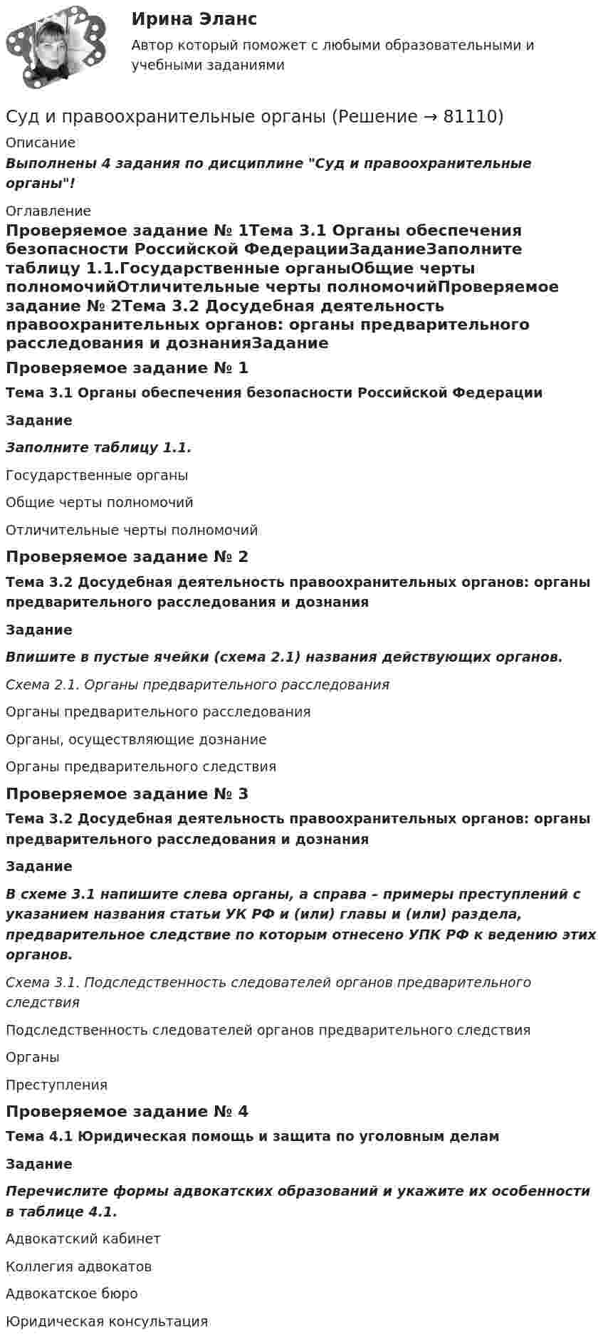      
            Описание
            Выполнены 4 задания по дисциплине Суд и правоохранительные органы! 
            Оглавление
            Проверяемое задание № 1Тема 3.1 Органы обеспечения безопасности Российской ФедерацииЗаданиеЗаполните таблицу 1.1.Государственные органыОбщие черты полномочийОтличительные черты полномочийПроверяемое задание № 2Тема 3.2 Досудебная деятельность правоохранительных органов: органы предварительного расследования и дознанияЗадание Впишите в пустые ячейки (схема 2.1) названия действующих органов. Схема 2.1. Органы предварительного расследованияОрганы предварительного расследованияОрганы, осуществляющие дознаниеОрганы предварительного следствияПроверяемое задание № 3Тема 3.2 Досудебная деятельность правоохранительных органов: органы предварительного расследования и дознанияЗадание В схеме 3.1 напишите слева органы, а справа – примеры преступлений с указанием названия статьи УК РФ и (или) главы и (или) раздела, предварительное следствие по которым отнесено УПК РФ к ведению этих органов. Схема 3.1. Подследственность следователей органов предварительного следствияПодследственность следователей органов предварительного следствия ОрганыПреступленияПроверяемое задание № 4Тема 4.1 Юридическая помощь и защита по уголовным деламЗаданиеПеречислите формы адвокатских образований и укажите их особенности в таблице 4.1.Адвокатский кабинет Коллегия адвокатовАдвокатское бюроЮридическая консультация  
            
            
            Судебный штраф является …Суд и правоохранительные органыСуд и правоохранительные органыСуд и правоохранительные органы (110 вопросов)Суд и судоустройство (Вариант 1, РАНХ и ГС)Судом вынесено решение, которым в пользу индивидуального предпринимателя обращено взыскание на средства бюджетов бюджетной системы РФ. Исполнительный документ предъявлен к исполнению спустя месяц после того момента, когда гражданин утратил статус Суд определяет... доказательств Судебно-медицинская экспертиза живых лиц.Судебно-медицинская экспертиза по материалам следственных и судебных дел.Судебно-медицинская экспертиза электротравмы [Ответы]Судебные акты, принимаемые арбитражными судами кассационной инстанций по результатам рассмотрения кассационных жалоб, именуются ...Судебные расходы  Задача № 90  Определите цену иска, размер государственной пошлины и субъекта, с которого она должна быть взыскана в следующих случаях:Судебные расходы по гражданским деламСудебный конституционный процесс - это ...