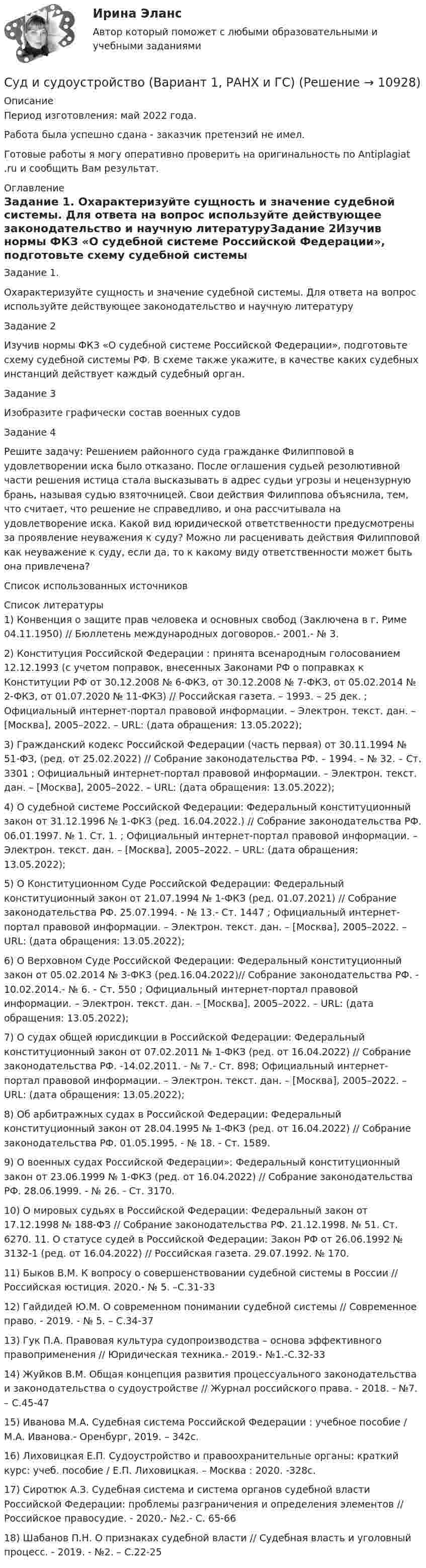      
          Описание
          Период изготовления: май 2022 года.Работа была успешно сдана - заказчик претензий не имел.Готовые работы я могу оперативно проверить на оригинальность по Antiplagiat .ru и сообщить Вам результат. 
          Оглавление
          Задание 1. Охарактеризуйте сущность и значение судебной системы. Для ответа на вопрос используйте действующее законодательство и научную литературуЗадание 2Изучив нормы ФКЗ «О судебной системе Российской Федерации», подготовьте схему судебной системы РФ. В схеме также укажите, в качестве каких судебных инстанций действует каждый судебный орган.Задание 3Изобразите графически состав военных судовЗадание 4 Решите задачу: Решением районного суда гражданке Филипповой в удовлетворении иска было отказано. После оглашения судьей резолютивной части решения истица стала высказывать в адрес судьи угрозы и нецензурную брань, называя судью взяточницей. Свои действия Филиппова объяснила, тем, что считает, что решение не справедливо, и она рассчитывала на удовлетворение иска. Какой вид юридической ответственности предусмотрены за проявление неуважения к суду? Можно ли расценивать действия Филипповой как неуважение к суду, если да, то к какому виду ответственности может быть она привлечена?Список использованных источников 
          Список литературы
          1) Конвенция о защите прав человека и основных свобод (Заключена в г. Риме 04.11.1950) // Бюллетень международных договоров.- 2001.- № 3. 2) Конституция Российской Федерации : принята всенародным голосованием 12.12.1993 (с учетом поправок, внесенных Законами РФ о поправках к Конституции РФ от 30.12.2008 № 6-ФКЗ, от 30.12.2008 № 7-ФКЗ, от 05.02.2014 № 2-ФКЗ, от 01.07.2020 № 11-ФКЗ) // Российская газета. – 1993. – 25 дек. ; Официальный интернет-портал правовой информации. – Электрон. текст. дан. – [Москва], 2005–2022. – URL:  (дата обращения: 13.05.2022);3) Гражданский кодекс Российской Федерации (часть первая) от 30.11.1994 № 51-ФЗ, (ред. от 25.02.2022) // Собрание законодательства РФ. – 1994. – № 32. – Ст. 3301 ; Официальный интернет-портал правовой информации. – Электрон. текст. дан. – [Москва], 2005–2022. – URL:  (дата обращения: 13.05.2022);4) О судебной системе Российской Федерации: Федеральный конституционный закон от 31.12.1996 № 1-ФКЗ (ред. 16.04.2022.) // Собрание законодательства РФ. 06.01.1997. № 1. Ст. 1. ; Официальный интернет-портал правовой информации. – Электрон. текст. дан. – [Москва], 2005–2022. – URL:  (дата обращения: 13.05.2022);5) О Конституционном Суде Российской Федерации: Федеральный конституционный закон от 21.07.1994 № 1-ФКЗ (ред. 01.07.2021) // Собрание законодательства РФ. 25.07.1994. - № 13.- Ст. 1447 ; Официальный интернет-портал правовой информации. – Электрон. текст. дан. – [Москва], 2005–2022. – URL:  (дата обращения: 13.05.2022);6) О Верховном Суде Российской Федерации: Федеральный конституционный закон от 05.02.2014 № 3-ФКЗ (ред.16.04.2022)// Собрание законодательства РФ. - 10.02.2014.- № 6. - Ст. 550 ; Официальный интернет-портал правовой информации. – Электрон. текст. дан. – [Москва], 2005–2022. – URL:  (дата обращения: 13.05.2022);7) О судах общей юрисдикции в Российской Федерации: Федеральный конституционный закон от 07.02.2011 № 1-ФКЗ (ред. от 16.04.2022) // Собрание законодательства РФ. -14.02.2011. - № 7.- Ст. 898; Официальный интернет-портал правовой информации. – Электрон. текст. дан. – [Москва], 2005–2022. – URL:  (дата обращения: 13.05.2022);8) Об арбитражных судах в Российской Федерации: Федеральный конституционный закон от 28.04.1995 № 1-ФКЗ (ред. от 16.04.2022) // Собрание законодательства РФ. 01.05.1995. - № 18. - Ст. 1589. 9) О военных судах Российской Федерации»: Федеральный конституционный закон от 23.06.1999 № 1-ФКЗ (ред. от 16.04.2022) // Собрание законодательства РФ. 28.06.1999. - № 26. - Ст. 3170. 10) О мировых судьях в Российской Федерации: Федеральный закон от 17.12.1998 № 188-ФЗ // Собрание законодательства РФ. 21.12.1998. № 51. Ст. 6270. 11. О статусе судей в Российской Федерации: Закон РФ от 26.06.1992 № 3132-1 (ред. от 16.04.2022) // Российская газета. 29.07.1992. № 170.11) Быков В.М. К вопросу о совершенствовании судебной системы в России // Российская юстиция. 2020.- № 5. –С.31-3312) Гайдидей Ю.М. О современном понимании судебной системы // Современное право. - 2019. - № 5. – С.34-3713) Гук П.А. Правовая культура судопроизводства – основа эффективного правоприменения // Юридическая техника.- 2019.- №1.-С.32-3314) Жуйков В.М. Общая концепция развития процессуального законодательства и законодательства о судоустройстве // Журнал российского права. - 2018. - №7. – С.45-4715) Иванова М.А. Судебная система Российской Федерации : учебное пособие / М.А. Иванова.- Оренбург, 2019. – 342с.16) Лиховицкая Е.П. Судоустройство и правоохранительные органы: краткий курс: учеб. пособие / Е.П. Лиховицкая. – Москва : 2020. -328с. 17) Сиротюк А.З. Судебная система и система органов судебной власти Российской Федерации: проблемы разграничения и определения элементов // Российское правосудие. - 2020.- №2.- С. 65-6618) Шабанов П.Н. О признаках судебной власти // Судебная власть и уголовный процесс. - 2019. - №2. – С.22-25
            
            
            Суд и правоохранительные органы (110 вопросов)Суд и судоустройство (Вариант 1, РАНХ и ГС)Судом вынесено решение, которым в пользу индивидуального предпринимателя обращено взыскание на средства бюджетов бюджетной системы РФ. Исполнительный документ предъявлен к исполнению спустя месяц после того момента, когда гражданин утратил статус Суд определяет... доказательств Судоустройство и правоохранительные органы МосАП ответы на тестСудоустройство и правоохранительные органы//СИНЕРГИЯ//МОИ//МТИСудоустройство и правоохранительные органы (тест с ответами КОЛЛЕДЖ Синергия)Судебные акты, принимаемые арбитражными судами кассационной инстанций по результатам рассмотрения кассационных жалоб, именуются ...Судебные расходы  Задача № 90  Определите цену иска, размер государственной пошлины и субъекта, с которого она должна быть взыскана в следующих случаях:Судебные расходы по гражданским деламСудебный конституционный процесс - это ...Судебный порядок рассмотрения трудовых споров ТулГУ 2 курсСудебный штраф является …Суд и правоохранительные органы