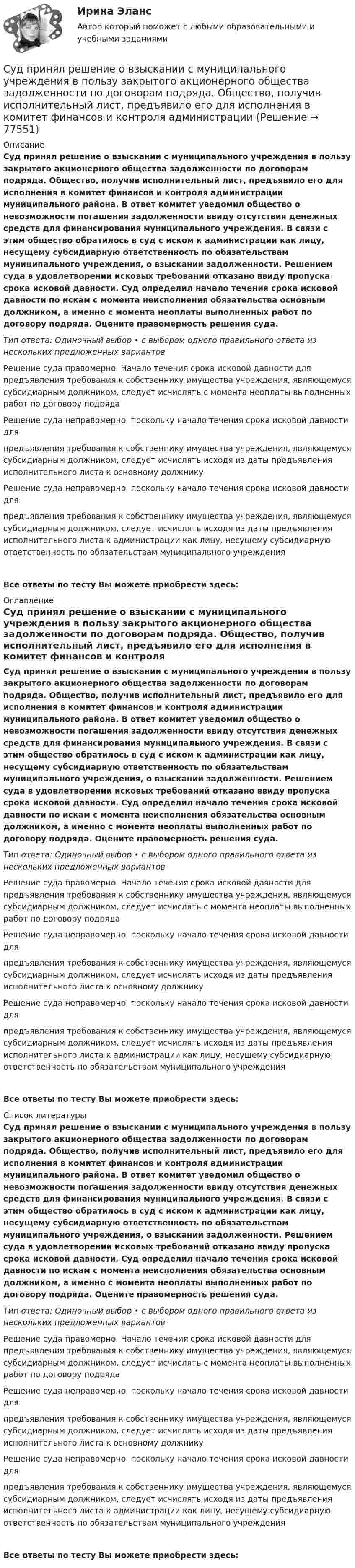      
            Описание
            Суд принял решение о взыскании с муниципального учреждения в пользу закрытого акционерного общества задолженности по договорам подряда. Общество, получив исполнительный лист, предъявило его для исполнения в комитет финансов и контроля администрации муниципального района. В ответ комитет уведомил общество о невозможности погашения задолженности ввиду отсутствия денежных средств для финансирования муниципального учреждения. В связи с этим общество обратилось в суд с иском к администрации как лицу, несущему субсидиарную ответственность по обязательствам муниципального учреждения, о взыскании задолженности. Решением суда в удовлетворении исковых требований отказано ввиду пропуска срока исковой давности. Суд определил начало течения срока исковой давности по искам с момента неисполнения обязательства основным должником, а именно с момента неоплаты выполненных работ по договору подряда. Оцените правомерность решения суда.Тип ответа: Одиночный выбор • с выбором одного правильного ответа из нескольких предложенных вариантовРешение суда правомерно. Начало течения срока исковой давности для предъявления требования к собственнику имущества учреждения, являющемуся субсидиарным должником, следует исчислять с момента неоплаты выполненных работ по договору подрядаРешение суда неправомерно, поскольку начало течения срока исковой давности для предъявления требования к собственнику имущества учреждения, являющемуся субсидиарным должником, следует исчислять исходя из даты предъявления исполнительного листа к основному должникуРешение суда неправомерно, поскольку начало течения срока исковой давности для предъявления требования к собственнику имущества учреждения, являющемуся субсидиарным должником, следует исчислять исходя из даты предъявления исполнительного листа к администрации как лицу, несущему субсидиарную ответственность по обязательствам муниципального учрежденияВсе ответы по тесту Вы можете приобрести здесь:  
            Оглавление
            Суд принял решение о взыскании с муниципального учреждения в пользу закрытого акционерного общества задолженности по договорам подряда. Общество, получив исполнительный лист, предъявило его для исполнения в комитет финансов и контроля администрации муниципального района. В ответ комитет уведомил общество о невозможности погашения задолженности ввиду отсутствия денежных средств для финансирования муниципального учреждения. В связи с этим общество обратилось в суд с иском к администрации как лицу, несущему субсидиарную ответственность по обязательствам муниципального учреждения, о взыскании задолженности. Решением суда в удовлетворении исковых требований отказано ввиду пропуска срока исковой давности. Суд определил начало течения срока исковой давности по искам с момента неисполнения обязательства основным должником, а именно с момента неоплаты выполненных работ по договору подряда. Оцените правомерность решения суда.Тип ответа: Одиночный выбор • с выбором одного правильного ответа из нескольких предложенных вариантовРешение суда правомерно. Начало течения срока исковой давности для предъявления требования к собственнику имущества учреждения, являющемуся субсидиарным должником, следует исчислять с момента неоплаты выполненных работ по договору подрядаРешение суда неправомерно, поскольку начало течения срока исковой давности для предъявления требования к собственнику имущества учреждения, являющемуся субсидиарным должником, следует исчислять исходя из даты предъявления исполнительного листа к основному должникуРешение суда неправомерно, поскольку начало течения срока исковой давности для предъявления требования к собственнику имущества учреждения, являющемуся субсидиарным должником, следует исчислять исходя из даты предъявления исполнительного листа к администрации как лицу, несущему субсидиарную ответственность по обязательствам муниципального учрежденияВсе ответы по тесту Вы можете приобрести здесь:  
            Список литературы
            Суд принял решение о взыскании с муниципального учреждения в пользу закрытого акционерного общества задолженности по договорам подряда. Общество, получив исполнительный лист, предъявило его для исполнения в комитет финансов и контроля администрации муниципального района. В ответ комитет уведомил общество о невозможности погашения задолженности ввиду отсутствия денежных средств для финансирования муниципального учреждения. В связи с этим общество обратилось в суд с иском к администрации как лицу, несущему субсидиарную ответственность по обязательствам муниципального учреждения, о взыскании задолженности. Решением суда в удовлетворении исковых требований отказано ввиду пропуска срока исковой давности. Суд определил начало течения срока исковой давности по искам с момента неисполнения обязательства основным должником, а именно с момента неоплаты выполненных работ по договору подряда. Оцените правомерность решения суда.Тип ответа: Одиночный выбор • с выбором одного правильного ответа из нескольких предложенных вариантовРешение суда правомерно. Начало течения срока исковой давности для предъявления требования к собственнику имущества учреждения, являющемуся субсидиарным должником, следует исчислять с момента неоплаты выполненных работ по договору подрядаРешение суда неправомерно, поскольку начало течения срока исковой давности для предъявления требования к собственнику имущества учреждения, являющемуся субсидиарным должником, следует исчислять исходя из даты предъявления исполнительного листа к основному должникуРешение суда неправомерно, поскольку начало течения срока исковой давности для предъявления требования к собственнику имущества учреждения, являющемуся субсидиарным должником, следует исчислять исходя из даты предъявления исполнительного листа к администрации как лицу, несущему субсидиарную ответственность по обязательствам муниципального учрежденияВсе ответы по тесту Вы можете приобрести здесь:  
            
            
            Суд первой инстанции удовлетворил требования Карпова и Цыплакова не чинить препятствия в пользовании садовым участком и обязал ответчика Перова перенести возведенное строение.Суд принял решение о взыскании с муниципального учреждения в пользу закрытого акционерного общества задолженности по договорам подряда. Общество, получив исполнительный лист, предъявило его для исполнения в комитет финансов и контроля администрации суды общей юрисдикции	Судью районного суда председатель этого суда отстранил от рассмотрения уголовного дела, разбирательство которого не было окончено, хотя продолжалось более двух месяцев. Судья А. разместил в сети интернет пост, критикующий судебную систему. За данное действие он был привлечен к дисциплинарной ответственности, а его действия были расценены как дисциплинарный проступок. Заслуживает ли судья А. своими действиями Судья Иванов был отстранен от занимаемой должности и досрочно прекратил свои полномочия, когда выяснилось, что он впервые совершил малозначимое нарушение при исполнении своих полномочий. Правомерно ли отстранять судью от работы в связи с данными Судья оставил исковое заявление без движения по причине того, что к исковому заявлению не приложены его копии в соответствии с количеством указанных в нем ответчиков и третьих лиц.Суд и правоохранительные органыСуд и правоохранительные органы (110 вопросов)Суд и судоустройство (Вариант 1, РАНХ и ГС)Судом вынесено решение, которым в пользу индивидуального предпринимателя обращено взыскание на средства бюджетов бюджетной системы РФ. Исполнительный документ предъявлен к исполнению спустя месяц после того момента, когда гражданин утратил статус Суд определяет... доказательств Судоустройство и правоохранительные органы МосАП ответы на тестСудоустройство и правоохранительные органы//СИНЕРГИЯ//МОИ//МТИ