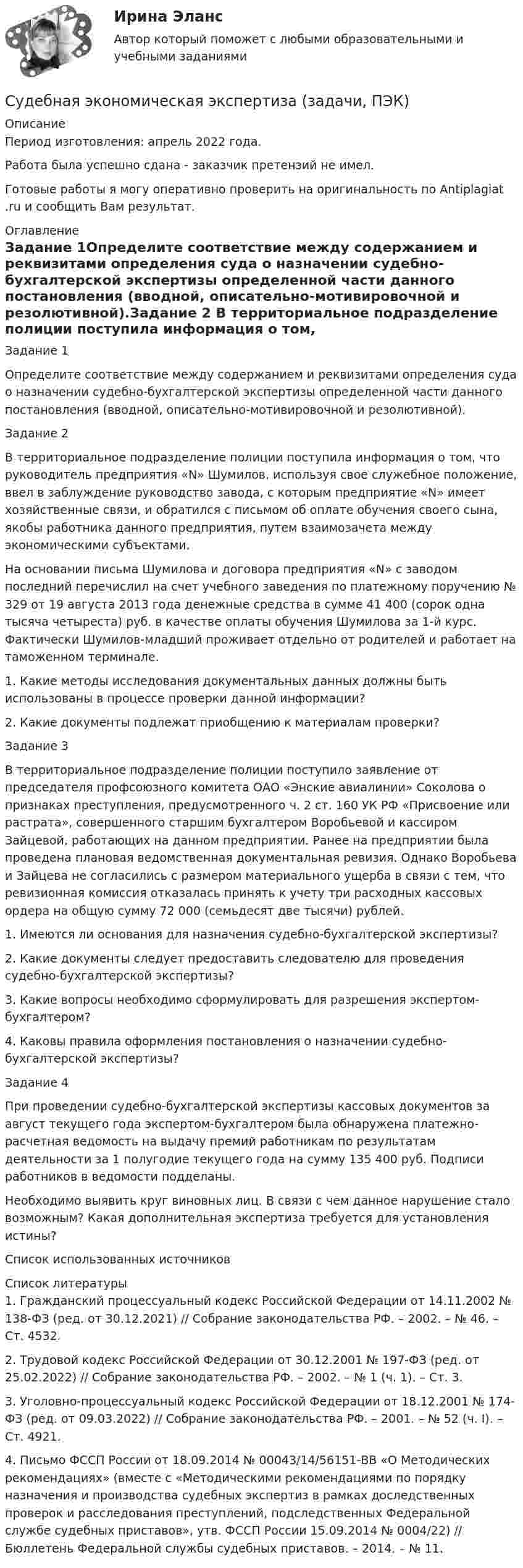      
          Описание
          Период изготовления:  апрель 2022 года.Работа была успешно сдана - заказчик претензий не имел.Готовые работы я могу оперативно проверить на оригинальность по Antiplagiat .ru и сообщить Вам результат. 
          Оглавление
          Задание 1Определите соответствие между содержанием и реквизитами определения суда о назначении судебно-бухгалтерской экспертизы определенной части данного постановления (вводной, описательно-мотивировочной и резолютивной).Задание 2 В территориальное подразделение полиции поступила информация о том, что руководитель предприятия «N» Шумилов, используя свое служебное положение, ввел в заблуждение руководство завода, с которым предприятие «N» имеет хозяйственные связи, и обратился с письмом об оплате обучения своего сына, якобы работника данного предприятия, путем взаимозачета между экономическими субъектами. На основании письма Шумилова и договора предприятия «N» с заводом последний перечислил на счет учебного заведения по платежному поручению № 329 от 19 августа 2013 года денежные средства в сумме 41 400 (сорок одна тысяча четыреста) руб. в качестве оплаты обучения Шумилова за 1-й курс. Фактически Шумилов-младший проживает отдельно от родителей и работает на таможенном терминале. 1. Какие методы исследования документальных данных должны быть использованы в процессе проверки данной информации? 2. Какие документы подлежат приобщению к материалам проверки?Задание 3 В территориальное подразделение полиции поступило заявление от председателя профсоюзного комитета ОАО «Энские авиалинии» Соколова о признаках преступления, предусмотренного ч. 2 ст. 160 УК РФ «Присвоение или растрата», совершенного старшим бухгалтером Воробьевой и кассиром Зайцевой, работающих на данном предприятии. Ранее на предприятии была проведена плановая ведомственная документальная ревизия. Однако Воробьева и Зайцева не согласились с размером материального ущерба в связи с тем, что ревизионная комиссия отказалась принять к учету три расходных кассовых ордера на общую сумму 72 000 (семьдесят две тысячи) рублей.1. Имеются ли основания для назначения судебно-бухгалтерской экспертизы?2. Какие документы следует предоставить следователю для проведения судебно-бухгалтерской экспертизы?3. Какие вопросы необходимо сформулировать для разрешения экспертом-бухгалтером?4. Каковы правила оформления постановления о назначении судебно-бухгалтерской экспертизы?Задание 4 При проведении судебно-бухгалтерской экспертизы кассовых документов за август текущего года экспертом-бухгалтером была обнаружена платежно-расчетная ведомость на выдачу премий работникам по результатам деятельности за 1 полугодие текущего года на сумму 135 400 руб. Подписи работников в ведомости подделаны.Необходимо выявить круг виновных лиц. В связи с чем данное нарушение стало возможным? Какая дополнительная экспертиза требуется для установления истины?Список использованных источников  
          Список литературы
          1. Гражданский процессуальный кодекс Российской Федерации от 14.11.2002 № 138-ФЗ (ред. от 30.12.2021) // Собрание законодательства РФ. – 2002. – № 46. – Ст. 4532.2. Трудовой кодекс Российской Федерации от 30.12.2001 № 197-ФЗ (ред. от 25.02.2022) // Собрание законодательства РФ. – 2002. – № 1 (ч. 1). – Ст. 3.3. Уголовно-процессуальный кодекс Российской Федерации от 18.12.2001 № 174-ФЗ (ред. от 09.03.2022) // Собрание законодательства РФ. – 2001. – № 52 (ч. I). – Ст. 4921. 4. Письмо ФССП России от 18.09.2014 № 00043/14/56151-ВВ «О Методических рекомендациях» (вместе с «Методическими рекомендациями по порядку назначения и производства судебных экспертиз в рамках доследственных проверок и расследования преступлений, подследственных Федеральной службе судебных приставов», утв. ФССП России 15.09.2014 № 0004/22) // Бюллетень Федеральной службы судебных приставов. – 2014. – № 11.
            
            
            Судебная система РФ устанавливается ...Судебная экономическая экспертиза (задачи, ПЭК)Судебная экономическая экспертиза (тест с ответами) 60 вопросов 91%Судебное делопроизводство. Билет №19Судебное делопроизводство Задачи+тесты РГУПСудебное производствоСудебное производство (контрольная работа, практические задания). РосдистантСудебная риторикаСудебная риторика  144 вопроса СИНЕРГИЯ ОТВЕТЫ 2022Судебная риторика (Ответы на тест Синергия/МОИ/ МТИ)💯 Судебная риторика [Тема 1-8] (ответы на тесты Синергия / МОИ / МТИ / МосАП, октябрь 2023)Судебная риторика (Темы 1-8) тест с ответами Магистратура СинергияСудебная риторика тест с ответамиСудебная риторика (тест с ответами магистратура Синергия)