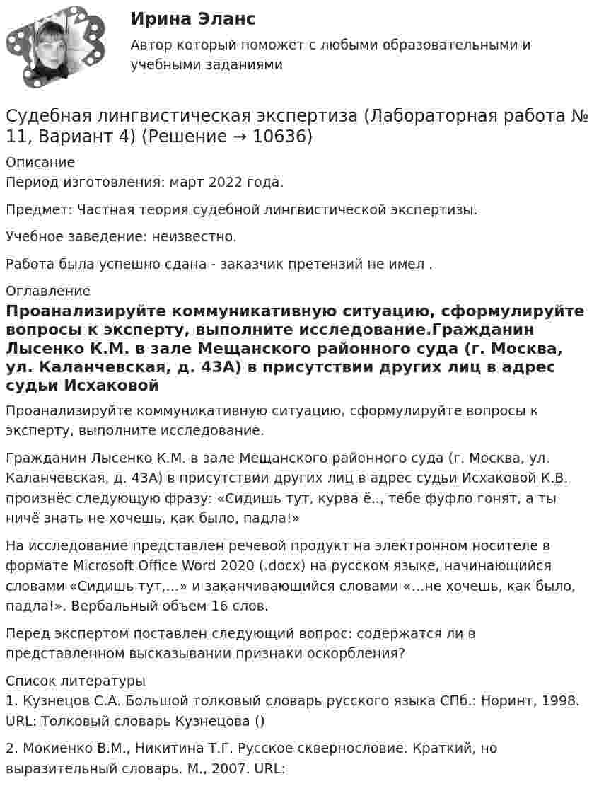      
          Описание
          Период изготовления: март 2022 года.Предмет: Частная теория судебной лингвистической экспертизы.Учебное заведение: неизвестно. Работа была успешно сдана - заказчик претензий не имел .  
          Оглавление
          Проанализируйте коммуникативную ситуацию, сформулируйте вопросы к эксперту, выполните исследование.Гражданин Лысенко К.М. в зале Мещанского районного суда (г. Москва, ул. Каланчевская, д. 43А) в присутствии других лиц в адрес судьи Исхаковой К.В. произнёс следующую фразу: «Сидишь тут, курва ё.., тебе фуфло гонят, а ты ничё знать не хочешь, как было, падла!»На исследование представлен речевой продукт на электронном носителе в формате Мicrosoft  Office  Word  2020 (.docx) на русском языке, начинающийся словами «Сидишь тут,…» и заканчивающийся словами «…не хочешь, как было, падла!». Вербальный объем 16 слов. Перед экспертом поставлен следующий вопрос: содержатся ли в представленном высказывании признаки оскорбления? 
          Список литературы
          1. Кузнецов С.А. Большой толковый словарь русского языка СПб.: Норинт, 1998. URL: Толковый словарь Кузнецова ()2. Мокиенко В.М., Никитина Т.Г. Русское сквернословие. Краткий, но выразительный словарь. М., 2007. URL:  
            
            
            Судебная защита экономической деятельности (Вариант 5, НГУЭиУ)Судебная лингвистическая экспертиза (Лабораторная работа № 11, Вариант 4)Судебная медецина ТГУ Росдистант Судебная медицинаСудебная медицинаСудебная медицинаСудебная медицина  ИТОГОВЫЙ С увеличением скорости обращения денегС увеличением стоимости объекта обложения не изменяется размер … налоговых ставокС увеличением стоимости объекта обложения снижается размер … налоговых ставокСуворов обратился в суд с заявлением, в котором просил обязать миграционный орган произвести его регистрацию по месту пребыванияСуворов обратился в суд с заявлением, в котором просил обязать миграционный орган произвести его регистрацию по месту пребывания.Суд Аргентины осудил гражданина А. за шпионаж и одновременно лишил его гражданства в качестве дополнительного наказания.Судебная защита прав местного самоуправления