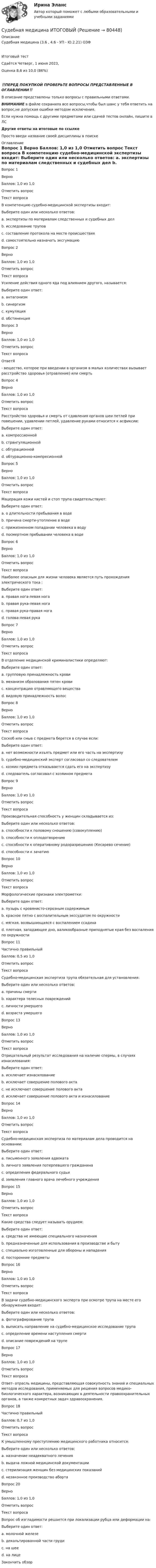      
            Описание
            Судебная медицина (3.6 , 4.6 - УП - Ю.2.21) ОЗФ	Итоговый тест	Сдаётся 	Четверг, 1 июня 2023, Оценка	8,6 из 10,0 (86%)‼️ПЕРЕД ПОКУПКОЙ ПРОВЕРЬТЕ ВОПРОСЫ ПРЕДСТАВЛЕННЫЕ В ОГЛАВЛЕНИИ‼️В описание представлены только вопросы с правильными ответами.ВНИМАНИЕ в файле сохранила все вопросы,чтобы был шанс у тебя ответить на вопрос,не допуская ошибки методом исключения.Если нужна помощь с другими предметами или сдачей тестов онлайн, пишите в ЛС Другие ответы на итоговые по ссылке Просто введи название своей дисциплины в поиске 
            Оглавление
            
Вопрос 1
Верно
Баллов: 1,0 из 1,0
Отметить вопрос
Текст вопроса
В компетенцию судебно-медицинской экспертизы входит:
Выберите один или несколько ответов:
a. экспертизы по материалам следственных и судебных дел 
b. исследование трупов 
c. составление протокола на месте происшествия
d. самостоятельно назначать эксгумацию
Вопрос 2
Верно
Баллов: 1,0 из 1,0
Отметить вопрос
Текст вопроса
Усиление действия одного яда под влиянием другого, называется:
Выберите один ответ:
a. антагонизм
b. синергизм 
c. кумуляция
d. обстиненция
Вопрос 3
Верно
Баллов: 1,0 из 1,0
Отметить вопрос
Текст вопроса
ОтветЯ- вещество, которое при введении в организм в малых количествах вызывает расстройство здоровья (отравление) или смерть
Вопрос 4
Верно
Баллов: 1,0 из 1,0
Отметить вопрос
Текст вопроса
Расстройство здоровья и смерть от сдавления органов шеи петлей при повешении, удавлении петлей, удавление руками относится к асфиксии:
Выберите один ответ:
a. компрессионной
b. странгуляционной 
c. обтурационной
d. обтурационно-компресионной
Вопрос 5
Верно
Баллов: 1,0 из 1,0
Отметить вопрос
Текст вопроса
Мацерация кожи кистей и стоп трупа свидетельствуют:
Выберите один ответ:
a. о длительности пребывания в воде 
b. причина смерти-утопление в воде
c. прижизненном попадании человека в воду
d. посмертном пребывании человека в воде
Вопрос 6
Верно
Баллов: 1,0 из 1,0
Отметить вопрос
Текст вопроса
Наиболее опасным для жизни человека является путь прохождения электрического тока :
Выберите один ответ:
a. правая нога-левая нога
b. правая рука-левая нога
c. правая рука-правая нога
d. голова-левая рука 
Вопрос 7
Верно
Баллов: 1,0 из 1,0
Отметить вопрос
Текст вопроса
В отделение медицинской криминалистики определяют:
Выберите один ответ:
a. групповую принадлежность крови
b. механизм образования пятен крови 
c. концентрацию отравляющего вещества
d. видовую принадлежность волос
Вопрос 8
Верно
Баллов: 1,0 из 1,0
Отметить вопрос
Текст вопроса
Соскоб или смыв с предмета берется в случае если:
Выберите один ответ:
a. нет возможности изъять предмет или его часть на экспертизу 
b. судебно-медицинский эксперт согласовал со следователем
c. хозяин предмета отказывается сдать его на экспертизу
d. следователь согласовал с хозяином предмета
Вопрос 9
Верно
Баллов: 1,0 из 1,0
Отметить вопрос
Текст вопроса
Производительная способность у женщин складывается из:
Выберите один или несколько ответов:
a. способности к половому сношению (совокуплению) 
b. способности к оплодотворению
c. способности к оперативному родоразрешению (Кесарево сечение)
d. способности к зачатию 
Вопрос 10
Верно
Баллов: 1,0 из 1,0
Отметить вопрос
Текст вопроса
Морфологические признаки электрометки:
Выберите один ответ:
a. пузырь с кровянисто-серозным содержимым
b. красное пятно с воспалительным экссудатом по окружности
c. мягкая, возвышающаяся с воспалением ссадина
d. плотная, западающее дно, валикообразные приподнятые края без воспаления по окружности 
Вопрос 11
Частично правильный
Баллов: 0,5 из 1,0
Отметить вопрос
Текст вопроса
Судебно-медицинская экспертиза трупа обязательная для установления:
Выберите один или несколько ответов:
a. причины смерти 
b. характера телесных повреждений
c. личности умершего
d. возраста умершего

Вопрос 13
Верно
Баллов: 1,0 из 1,0
Отметить вопрос
Текст вопроса
Отрицательный результат исследования на наличие спермы, в случаях изнасилования:
Выберите один ответ:
a. исключает изнасилование
b. исключает совершение полового акта
c. не исключает совершение полового акта 
d. исключает совершение полового акта и изнасилование
Вопрос 14
Верно
Баллов: 1,0 из 1,0
Отметить вопрос
Текст вопроса
Судебно-медицинская экспертиза по материалам дела проводится на основании:
Выберите один ответ:
a. письменного заявления адвоката
b. личного заявления потерпевшего гражданина
c. определения федерального судьи 
d. заявления главного врача лечебного учреждения
Вопрос 15
Верно
Баллов: 1,0 из 1,0
Отметить вопрос
Текст вопроса
Какие средства следует называть орудием:
Выберите один ответ:
a. средства не имеющие специального назначения
b. предназначенные для использования в производстве и быту 
c. специально изготовленные для обороны и нападения
d. посторонние предметы
Вопрос 16
Верно
Баллов: 1,0 из 1,0
Отметить вопрос
Текст вопроса
В задачи судебно-медицинского эксперта при осмотре трупа на месте его обнаружения входит:
Выберите один или несколько ответов:
a. фотографирование трупа
b. выписать направление на судебно-медицинское исследование трупа
c. определение времени наступления смерти 
d. описание повреждений на трупе 
Вопрос 17
Верно
Баллов: 1,0 из 1,0
Отметить вопрос
Текст вопроса
Ответ- отрасль медицины, представляющая совокупность знаний и специальных методов исследования, применяемых для решения вопросов медико-биологического характера, возникающих в деятельности правоохранительных органов, а также конкретных задач здравоохранения.
Вопрос 18
Частично правильный
Баллов: 0,7 из 1,0
Отметить вопрос
Текст вопроса
К умышленному преступлению медицинского работника относится:
Выберите один или несколько ответов:
a. назначение неадекватного лечения 
b. выдача ложной медицинской документации 
c. стерилизация женщин без медицинских показаний 
d. незаконное производство аборта 

Вопрос 20
Верно
Баллов: 1,0 из 1,0
Отметить вопрос
Текст вопроса
Вопрос об изгладимости решается при локализации рубца или деформации на:
Выберите один ответ:
a. молочной железе
b. декольтированной части груди
c. на шее
d. на лице 
Закончить обзор
  
            
            
            Судебная медицинаСудебная медицина  ИТОГОВЫЙ Судебная медицина итоговый тест Судебная психиатрияСудебная психиатрияСудебная психиатрияСудебная психиатрияСуд Аргентины осудил гражданина А. за шпионаж и одновременно лишил его гражданства в качестве дополнительного наказания.Судебная защита прав местного самоуправленияСудебная защита прав предпринимателей. Билет №24Судебная защита экономической деятельности (Вариант 5, НГУЭиУ)Судебная лингвистическая экспертиза (Лабораторная работа № 11, Вариант 4)Судебная медецина ТГУ Росдистант Судебная медицина