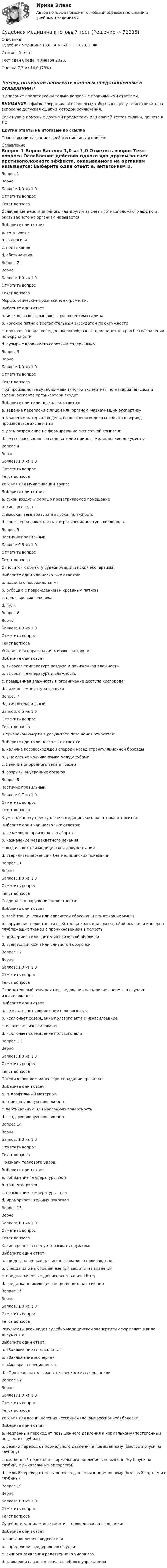      
            Описание
            Судебная медицина (3.6 , 4.6 - УП - Ю.3.20) ОЗФ	Итоговый тест	Тест сдан Среда, 4 января 2023, Оценка	7,3 из 10,0 (73%)‼️ПЕРЕД ПОКУПКОЙ ПРОВЕРЬТЕ ВОПРОСЫ ПРЕДСТАВЛЕННЫЕ В ОГЛАВЛЕНИИ‼️В описание представлены только вопросы с правильными ответами.ВНИМАНИЕ в файле сохранила все вопросы,чтобы был шанс у тебя ответить на вопрос,не допуская ошибки методом исключения.Если нужна помощь с другими предметами или сдачей тестов онлайн, пишите в ЛС Другие ответы на итоговые по ссылке Просто введи название своей дисциплины в поиске 
            Оглавление
            
Вопрос 1
Верно
Баллов: 1,0 из 1,0
Отметить вопрос
Текст вопроса
Ослабление действия одного яда другим за счет противоположного эффекта, оказываемого на организм называется:
Выберите один ответ:
a. антагонизм 
b. синергизм
c. привыкание
d. обстиненция
Вопрос 2
Верно
Баллов: 1,0 из 1,0
Отметить вопрос
Текст вопроса
Морфологические признаки электрометки:
Выберите один ответ:
a. мягкая, возвышающаяся с воспалением ссадина
b. красное пятно с воспалительным экссудатом по окружности
c. плотная, западающее дно, валикообразные приподнятые края без воспаления по окружности 
d. пузырь с кровянисто-серозным содержимым
Вопрос 3
Верно
Баллов: 1,0 из 1,0
Отметить вопрос
Текст вопроса
При производстве судебно-медицинской экспертизы по материалам дела в задачи эксперта-организатора входит:
Выберите один или несколько ответов:
a. ведение переписки с лицом или органом, назначившим экспертизу 
b. хранение материалов дела, вещественных доказательств в период производства экспертизы 
c. дать разрешение на формирование экспертной комиссии
d. без согласования со следователем принять медицинские документы
Вопрос 4
Верно
Баллов: 1,0 из 1,0
Отметить вопрос
Текст вопроса
Условия для мумификации трупа:
Выберите один ответ:
a. сухой воздух и хорошо проветриваемое помещение 
b. кислая среда
c. высокая температура и высокая влажность
d. повышенная влажность и ограничение доступа кислорода
Вопрос 5
Частично правильный
Баллов: 0,5 из 1,0
Отметить вопрос
Текст вопроса
Относится к объекту судебно-медицинской экспертизы :
Выберите один или несколько ответов:
a. машина с повреждениями
b. рубашка с повреждением и кровяным пятном 
c. нож с кровью человека 
d. пуля
Вопрос 6
Верно
Баллов: 1,0 из 1,0
Отметить вопрос
Текст вопроса
Условия для образования жировоска трупа:
Выберите один ответ:
a. высокая температура воздуха и пониженная влажность
b. высокая температура и влажность
c. повышенная влажность и ограничение доступа кислорода 
d. низкая температура воздуха
Вопрос 7
Частично правильный
Баллов: 0,5 из 1,0
Отметить вопрос
Текст вопроса
К признакам смерти в результате повешения относятся:
Выберите один или несколько ответов:
a. наличие косовосходящей спереди назад странгуляционной борозды 
b. ущемление кончика языка между зубами
c. наличие инородного тела в трахеи
d. разрывы внутренних органов

Вопрос 9
Частично правильный
Баллов: 0,7 из 1,0
Отметить вопрос
Текст вопроса
К умышленному преступлению медицинского работника относится:
Выберите один или несколько ответов:
a. незаконное производство аборта 
b. назначение неадекватного лечения
c. выдача ложной медицинской документации
d. стерилизация женщин без медицинских показаний 

Вопрос 11
Верно
Баллов: 1,0 из 1,0
Отметить вопрос
Текст вопроса
Ссадина-это нарушение целостности:
Выберите один ответ:
a. всей толщи кожи или слизистой оболочки и прилежащих мышц
b. нарушение целостности всей толщи кожи или слизистой оболочки, а иногда и глублежащих тканей с проникновением в полость
c. эпидермиса или эпителия слизистой оболочки 
d. всей толщи кожи или слизистой оболочки
Вопрос 12
Верно
Баллов: 1,0 из 1,0
Отметить вопрос
Текст вопроса
Отрицательный результат исследования на наличие спермы, в случаях изнасилования:
Выберите один ответ:
a. не исключает совершение полового акта 
b. исключает совершение полового акта и изнасилование
c. исключает изнасилование
d. исключает совершение полового акта
Вопрос 13
Верно
Баллов: 1,0 из 1,0
Отметить вопрос
Текст вопроса
Потеки крови возникают при попадании крови на:
Выберите один ответ:
a. гидрофильный материал
b. горизонтальную поверхность
c. вертикальную или наклонную поверхность 
d. гладкую ровную поверхность
Вопрос 14
Верно
Баллов: 1,0 из 1,0
Отметить вопрос
Текст вопроса
Признаки теплового удара:
Выберите один ответ:
a. понижение температуры тела
b. тошнота, рвота 
c. повышение температуры тела
d. мраморность кожных покровов
Вопрос 15
Верно
Баллов: 1,0 из 1,0
Отметить вопрос
Текст вопроса
Какие средства следует называть оружием:
Выберите один ответ:
a. предназначенные для использования в производстве
b. специально изготовленные для защиты и нападения 
c. предназначенные для использования в быту
d. средства не имеющие специального назначения
Вопрос 16
Верно
Баллов: 1,0 из 1,0
Отметить вопрос
Текст вопроса
Результаты всех видов судебно-медицинской экспертизы оформляют в виде документа:
Выберите один ответ:
a. «Заключение специалиста»
b. «Заключение эксперта» 
c. «Акт врача-специалиста»
d. «Протокол патологоанатомического исследования»
Вопрос 17
Верно
Баллов: 1,0 из 1,0
Отметить вопрос
Текст вопроса
Условия для возникновения кессонной (декомпрессионной) болезни:
Выберите один ответ:
a. медленный переход от повышенного давления к нормальному (постепенный подъем из глубины)
b. резкий переход от нормального давления в повышенному (быстрый спуск на глубину)
c. медленный переход от нормального давления в повышенному (спуск на глубину с дыхательным аппаратом)
d. резкий переход от повышенного давления к нормальному (быстрый подъем из глубины) 

Вопрос 19
Верно
Баллов: 1,0 из 1,0
Отметить вопрос
Текст вопроса
Судебно-медицинская экспертиза проводится на основании:
Выберите один ответ:
a. постановления следователя 
b. определения федерального судьи
c. личного заявления родственника умершего
d. заявления главного врача лечебного учреждения

  
            
            
            Судебная медицина  ИТОГОВЫЙ Судебная медицина итоговый тест Судебная психиатрияСудебная психиатрияСудебная психиатрияСудебная психиатрияСудебная психиатрия Судебная защита прав местного самоуправленияСудебная защита прав предпринимателей. Билет №24Судебная защита экономической деятельности (Вариант 5, НГУЭиУ)Судебная лингвистическая экспертиза (Лабораторная работа № 11, Вариант 4)Судебная медецина ТГУ Росдистант Судебная медицинаСудебная медицина