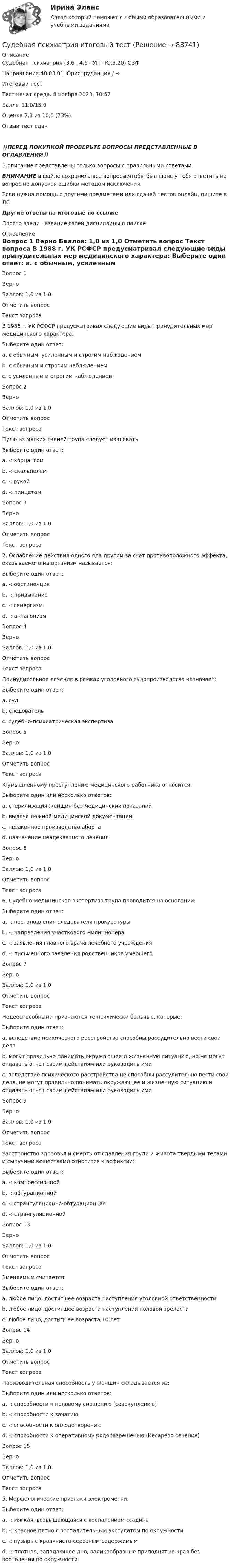      
            Описание
            Судебная психиатрия (3.6 , 4.6 - УП - Ю.3.20) ОЗФ	
Направление 40.03.01 Юриспруденция / →	
Итоговый тест	
Тест начат	среда, 8 ноября 2023, 10:57
Баллы	11,0/15,0
Оценка	7,3 из 10,0 (73%)
Отзыв	тест сдан
‼️ПЕРЕД ПОКУПКОЙ ПРОВЕРЬТЕ ВОПРОСЫ ПРЕДСТАВЛЕННЫЕ В ОГЛАВЛЕНИИ‼️В описание представлены только вопросы с правильными ответами.ВНИМАНИЕ в файле сохранила все вопросы,чтобы был шанс у тебя ответить на вопрос,не допуская ошибки методом исключения.Если нужна помощь с другими предметами или сдачей тестов онлайн, пишите в ЛС Другие ответы на итоговые по ссылке Просто введи название своей дисциплины в поиске 
            Оглавление
            

Вопрос 1
Верно
Баллов: 1,0 из 1,0
Отметить вопрос
Текст вопроса
В 1988 г. УК РСФСР предусматривал следующие виды принудительных мер медицинского характера:
Выберите один ответ:
a. с обычным, усиленным и строгим наблюдением 
b. с обычным и строгим наблюдением
c. с усиленным и строгим наблюдением
Вопрос 2
Верно
Баллов: 1,0 из 1,0
Отметить вопрос
Текст вопроса
Пулю из мягких тканей трупа следует извлекать
Выберите один ответ:
a. -: корцангом
b. -: скальпелем
c. -: рукой 
d. -: пинцетом
Вопрос 3
Верно
Баллов: 1,0 из 1,0
Отметить вопрос
Текст вопроса
2. Ослабление действия одного яда другим за счет противоположного эффекта, оказываемого на организм называется:
Выберите один ответ:
a. -: обстиненция
b. -: привыкание
c. -: синергизм
d. -: антагонизм 
Вопрос 4
Верно
Баллов: 1,0 из 1,0
Отметить вопрос
Текст вопроса
Принудительное лечение в рамках уголовного судопроизводства назначает:
Выберите один ответ:
a. суд 
b. следователь
c. судебно-психиатрическая экспертиза
Вопрос 5
Верно
Баллов: 1,0 из 1,0
Отметить вопрос
Текст вопроса
К умышленному преступлению медицинского работника относится:
Выберите один или несколько ответов:
a. стерилизация женщин без медицинских показаний 
b. выдача ложной медицинской документации 
c. незаконное производство аборта 
d. назначение неадекватного лечения
Вопрос 6
Верно
Баллов: 1,0 из 1,0
Отметить вопрос
Текст вопроса
6. Судебно-медицинская экспертиза трупа проводится на основании:
Выберите один ответ:
a. -: постановления следователя прокуратуры 
b. -: направления участкового милиционера
c. -: заявления главного врача лечебного учреждения
d. -: письменного заявления родственников умершего
Вопрос 7
Верно
Баллов: 1,0 из 1,0
Отметить вопрос
Текст вопроса
Недееспособными признаются те психически больные, которые:
Выберите один ответ:
a. вследствие психического расстройства способны рассудительно вести свои дела
b. могут правильно понимать окружающее и жизненную ситуацию, но не могут отдавать отчет своим действиям или руководить ими
c. вследствие психического расстройства не способны рассудительно вести свои дела, не могут правильно понимать окружающее и жизненную ситуацию и отдавать отчет своим действиям или руководить ими 

Вопрос 9
Верно
Баллов: 1,0 из 1,0
Отметить вопрос
Текст вопроса
Расстройство здоровья и смерть от сдавления груди и живота твердыми телами и сыпучими веществами относится к асфиксии:
Выберите один ответ:
a. -: компрессионной 
b. -: обтурационной
c. -: странгуляционно-обтурационная
d. -: странгуляционной



Вопрос 13
Верно
Баллов: 1,0 из 1,0
Отметить вопрос
Текст вопроса
Вменяемым считается:
Выберите один ответ:
a. любое лицо, достигшее возраста наступления уголовной ответственности 
b. любое лицо, достигшее возраста наступления половой зрелости
c. любое лицо, достигшее возраста 10 лет
Вопрос 14
Верно
Баллов: 1,0 из 1,0
Отметить вопрос
Текст вопроса
Производительная способность у женщин складывается из:
Выберите один или несколько ответов:
a. -: способности к половому сношению (совокуплению) 
b. -: способности к зачатию 
c. -: способности к оплодотворению
d. -: способности к оперативному родоразрешению (Кесарево сечение)
Вопрос 15
Верно
Баллов: 1,0 из 1,0
Отметить вопрос
Текст вопроса
5. Морфологические признаки электрометки:
Выберите один ответ:
a. -: мягкая, возвышающаяся с воспалением ссадина
b. -: красное пятно с воспалительным экссудатом по окружности
c. -: пузырь с кровянисто-серозным содержимым
d. -: плотная, западающее дно, валикообразные приподнятые края без воспаления по окружности 









  
            
            
            Судебная психиатрия и медицина (тест с ответами) 80,88%Судебная психиатрия итоговый тест Судебная психиатрия Итоговый тест Судебная психиатрия РосдистантСудебная психиатрия РосдистантСудебная психиатрия РосдистантСудебная психиатрия РосдистантСудебная психиатрияСудебная психиатрия Судебная психиатрия Задание 1Судебная психиатрия Задание 2Судебная психиатрия Задание 4Судебная психиатрия Задание 5Судебная психиатрия Задание 6