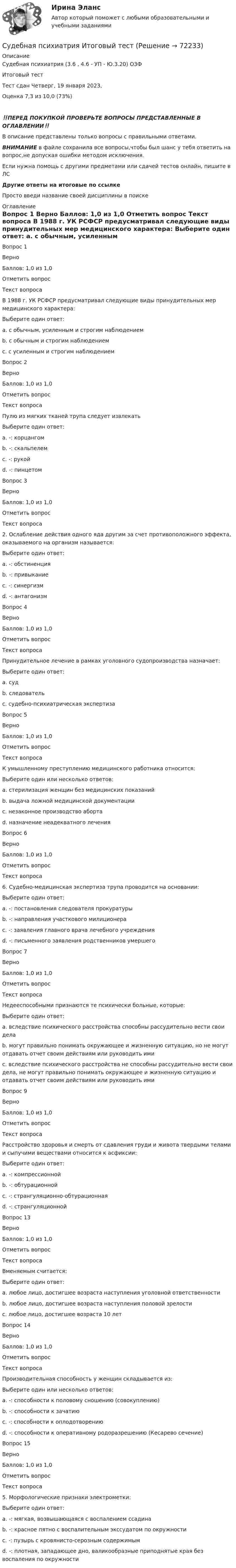      
            Описание
            Судебная психиатрия (3.6 , 4.6 - УП - Ю.3.20) ОЗФ	Итоговый тест	Тест сдан 	Четверг, 19 января 2023, Оценка	7,3 из 10,0 (73%)‼️ПЕРЕД ПОКУПКОЙ ПРОВЕРЬТЕ ВОПРОСЫ ПРЕДСТАВЛЕННЫЕ В ОГЛАВЛЕНИИ‼️В описание представлены только вопросы с правильными ответами.ВНИМАНИЕ в файле сохранила все вопросы,чтобы был шанс у тебя ответить на вопрос,не допуская ошибки методом исключения.Если нужна помощь с другими предметами или сдачей тестов онлайн, пишите в ЛС Другие ответы на итоговые по ссылке Просто введи название своей дисциплины в поиске 
            Оглавление
            
Вопрос 1
Верно
Баллов: 1,0 из 1,0
Отметить вопрос
Текст вопроса
В 1988 г. УК РСФСР предусматривал следующие виды принудительных мер медицинского характера:
Выберите один ответ:
a. с обычным, усиленным и строгим наблюдением 
b. с обычным и строгим наблюдением
c. с усиленным и строгим наблюдением
Вопрос 2
Верно
Баллов: 1,0 из 1,0
Отметить вопрос
Текст вопроса
Пулю из мягких тканей трупа следует извлекать
Выберите один ответ:
a. -: корцангом
b. -: скальпелем
c. -: рукой 
d. -: пинцетом
Вопрос 3
Верно
Баллов: 1,0 из 1,0
Отметить вопрос
Текст вопроса
2. Ослабление действия одного яда другим за счет противоположного эффекта, оказываемого на организм называется:
Выберите один ответ:
a. -: обстиненция
b. -: привыкание
c. -: синергизм
d. -: антагонизм 
Вопрос 4
Верно
Баллов: 1,0 из 1,0
Отметить вопрос
Текст вопроса
Принудительное лечение в рамках уголовного судопроизводства назначает:
Выберите один ответ:
a. суд 
b. следователь
c. судебно-психиатрическая экспертиза
Вопрос 5
Верно
Баллов: 1,0 из 1,0
Отметить вопрос
Текст вопроса
К умышленному преступлению медицинского работника относится:
Выберите один или несколько ответов:
a. стерилизация женщин без медицинских показаний 
b. выдача ложной медицинской документации 
c. незаконное производство аборта 
d. назначение неадекватного лечения
Вопрос 6
Верно
Баллов: 1,0 из 1,0
Отметить вопрос
Текст вопроса
6. Судебно-медицинская экспертиза трупа проводится на основании:
Выберите один ответ:
a. -: постановления следователя прокуратуры 
b. -: направления участкового милиционера
c. -: заявления главного врача лечебного учреждения
d. -: письменного заявления родственников умершего
Вопрос 7
Верно
Баллов: 1,0 из 1,0
Отметить вопрос
Текст вопроса
Недееспособными признаются те психически больные, которые:
Выберите один ответ:
a. вследствие психического расстройства способны рассудительно вести свои дела
b. могут правильно понимать окружающее и жизненную ситуацию, но не могут отдавать отчет своим действиям или руководить ими
c. вследствие психического расстройства не способны рассудительно вести свои дела, не могут правильно понимать окружающее и жизненную ситуацию и отдавать отчет своим действиям или руководить ими 

Вопрос 9
Верно
Баллов: 1,0 из 1,0
Отметить вопрос
Текст вопроса
Расстройство здоровья и смерть от сдавления груди и живота твердыми телами и сыпучими веществами относится к асфиксии:
Выберите один ответ:
a. -: компрессионной 
b. -: обтурационной
c. -: странгуляционно-обтурационная
d. -: странгуляционной



Вопрос 13
Верно
Баллов: 1,0 из 1,0
Отметить вопрос
Текст вопроса
Вменяемым считается:
Выберите один ответ:
a. любое лицо, достигшее возраста наступления уголовной ответственности 
b. любое лицо, достигшее возраста наступления половой зрелости
c. любое лицо, достигшее возраста 10 лет
Вопрос 14
Верно
Баллов: 1,0 из 1,0
Отметить вопрос
Текст вопроса
Производительная способность у женщин складывается из:
Выберите один или несколько ответов:
a. -: способности к половому сношению (совокуплению) 
b. -: способности к зачатию 
c. -: способности к оплодотворению
d. -: способности к оперативному родоразрешению (Кесарево сечение)
Вопрос 15
Верно
Баллов: 1,0 из 1,0
Отметить вопрос
Текст вопроса
5. Морфологические признаки электрометки:
Выберите один ответ:
a. -: мягкая, возвышающаяся с воспалением ссадина
b. -: красное пятно с воспалительным экссудатом по окружности
c. -: пузырь с кровянисто-серозным содержимым
d. -: плотная, западающее дно, валикообразные приподнятые края без воспаления по окружности 
  
            
            
            Судебная психиатрия итоговый тест Судебная психиатрия Итоговый тест Судебная психиатрия РосдистантСудебная психиатрия РосдистантСудебная психиатрия РосдистантСудебная психиатрия РосдистантСудебная психиатрия РосдистантСудебная психиатрия Судебная психиатрия Задание 1Судебная психиатрия Задание 2Судебная психиатрия Задание 4Судебная психиатрия Задание 5Судебная психиатрия Задание 6Судебная психиатрия, задача