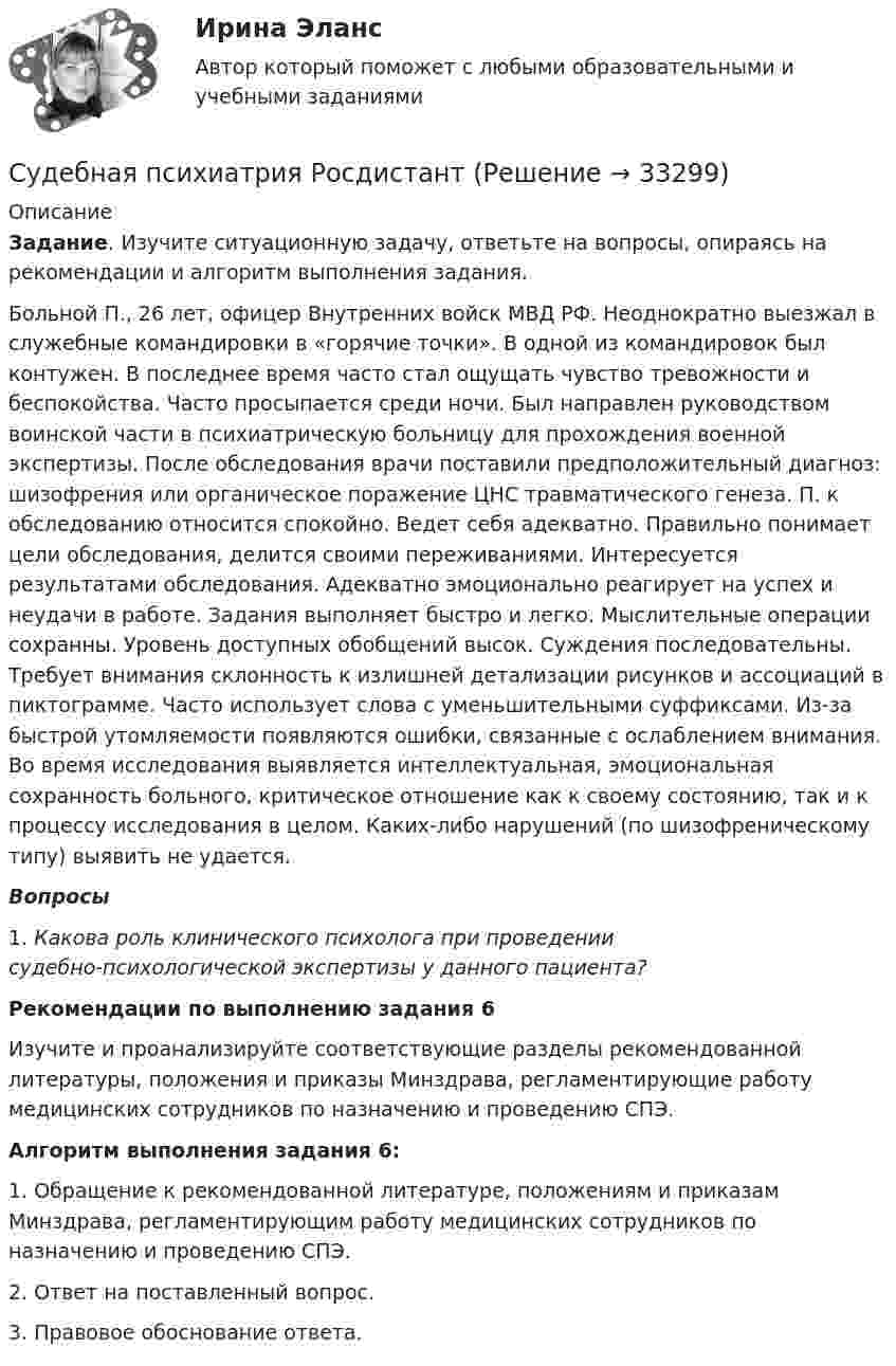      
          Описание
           Задание. Изучите ситуационную задачу, ответьте на вопросы, опираясь на рекомендации и алгоритм выполнения задания.	Больной П., 26 лет, офицер Внутренних войск МВД РФ. Неоднократно выезжал в служебные командировки в «горячие точки». В одной из командировок был контужен. В последнее время часто стал ощущать чувство тревожности и беспокойства. Часто просыпается среди ночи. Был направлен руководством воинской части в психиатрическую больницу для прохождения военной экспертизы. После обследования врачи поставили предположительный диагноз: шизофрения или органическое поражение ЦНС травматического генеза. П. к обследованию относится спокойно. Ведет себя адекватно. Правильно понимает цели обследования, делится своими переживаниями. Интересуется результатами обследования. Адекватно эмоционально реагирует на успех и неудачи в работе. Задания выполняет быстро и легко. Мыслительные операции сохранны. Уровень доступных обобщений высок. Суждения последовательны. Требует внимания склонность к излишней детализации рисунков и ассоциаций в пиктограмме. Часто использует слова с уменьшительными суффиксами. Из-за быстрой утомляемости появляются ошибки, связанные с ослаблением внимания. Во время исследования выявляется интеллектуальная, эмоциональная сохранность больного, критическое отношение как к своему состоянию, так и к процессу исследования в целом. Каких-либо нарушений (по шизофреническому типу) выявить не удается.  Вопросы1.   Какова роль клинического психолога при проведении судебно‑психологической экспертизы у данного пациента?  Рекомендации по выполнению задания 6	Изучите и проанализируйте соответствующие разделы рекомендованной литературы, положения и приказы Минздрава, регламентирующие работу медицинских сотрудников по назначению и проведению СПЭ. Алгоритм выполнения задания 6:	1. Обращение к рекомендованной литературе, положениям и приказам Минздрава, регламентирующим работу медицинских сотрудников по назначению и проведению СПЭ.	2. Ответ на поставленный вопрос. 	3. Правовое обоснование ответа.   
            
            
            Судебная психиатрия Итоговый тест Судебная психиатрия РосдистантСудебная психиатрия РосдистантСудебная психиатрия РосдистантСудебная психиатрия РосдистантСудебная психиатрия РосдистантСудебная психиатрия РосдистантСудебная психиатрия Задание 1Судебная психиатрия Задание 2Судебная психиатрия Задание 4Судебная психиатрия Задание 5Судебная психиатрия Задание 6Судебная психиатрия, задачаСудебная психиатрия и медицина (тест с ответами) 80,88%