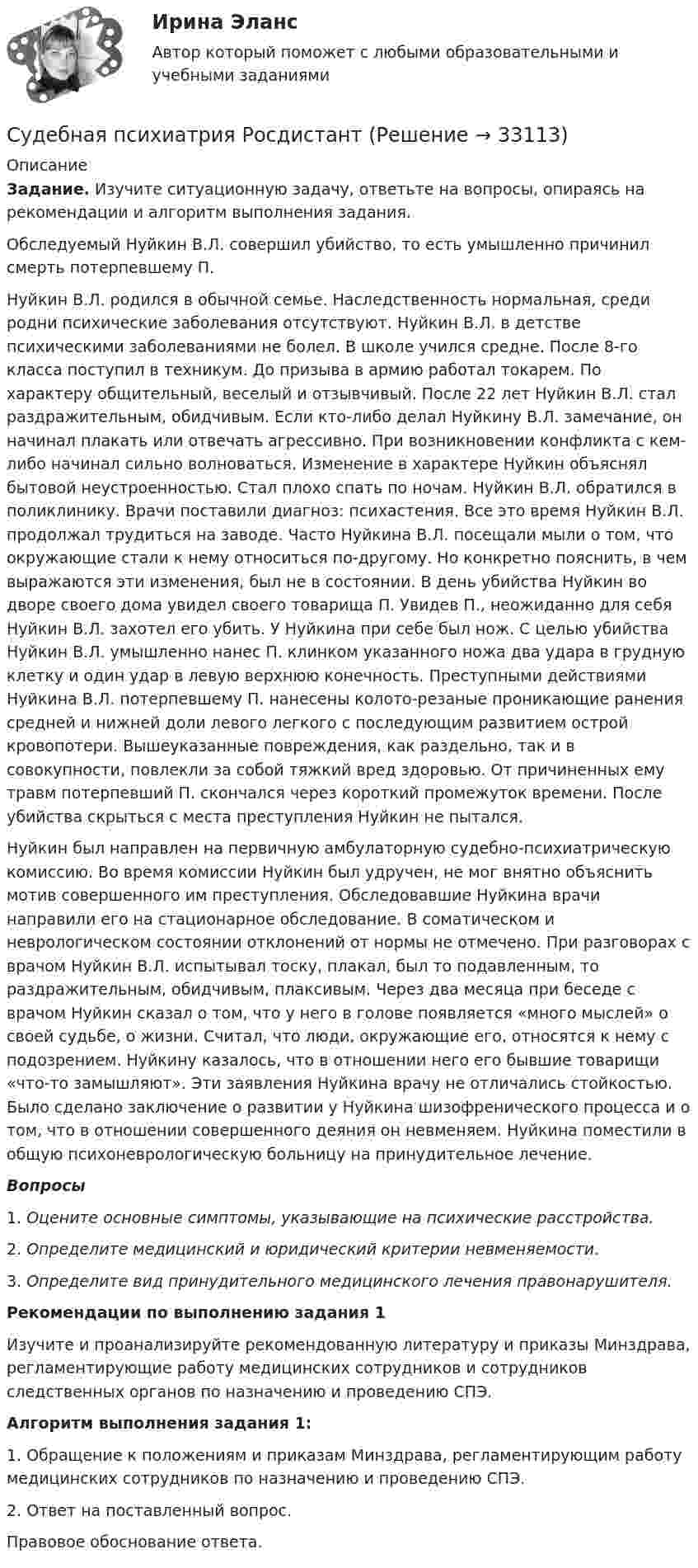      
          Описание
           Задание. Изучите ситуационную задачу, ответьте на вопросы, опираясь на рекомендации и алгоритм выполнения задания.	Обследуемый Нуйкин В.Л. совершил убийство, то есть умышленно причинил смерть потерпевшему П. 	Нуйкин В.Л. родился в обычной семье. Наследственность нормальная, среди родни психические заболевания отсутствуют. Нуйкин В.Л. в детстве психическими заболеваниями не болел. В школе учился средне. После 8-го класса поступил в техникум. До призыва в армию работал токарем. По характеру общительный, веселый и отзывчивый. После 22 лет Нуйкин В.Л. стал раздражительным, обидчивым. Если кто-либо делал Нуйкину В.Л. замечание, он начинал плакать или отвечать агрессивно. При возникновении конфликта с кем-либо начинал сильно волноваться. Изменение в характере Нуйкин объяснял бытовой неустроенностью. Стал плохо спать по ночам. Нуйкин В.Л. обратился в поликлинику. Врачи поставили диагноз: психастения. Все это время Нуйкин В.Л. продолжал трудиться на заводе. Часто Нуйкина В.Л. посещали мыли о том, что окружающие стали к нему относиться по-другому. Но конкретно пояснить, в чем выражаются эти изменения, был не в состоянии. В день убийства Нуйкин во дворе своего дома увидел своего товарища П. Увидев П., неожиданно для себя Нуйкин В.Л. захотел его убить. У Нуйкина при себе был нож. С целью убийства Нуйкин В.Л. умышленно нанес П. клинком указанного ножа два удара в грудную клетку и один удар в левую верхнюю конечность. Преступными действиями Нуйкина В.Л. потерпевшему П. нанесены колото-резаные проникающие ранения средней и нижней доли левого легкого с последующим развитием острой кровопотери. Вышеуказанные повреждения, как раздельно, так и в совокупности, повлекли за собой тяжкий вред здоровью. От причиненных ему травм потерпевший П. скончался через короткий промежуток времени. После убийства скрыться с места преступления Нуйкин не пытался. 	Нуйкин был направлен на первичную амбулаторную судебно-психиатрическую комиссию. Во время комиссии Нуйкин был удручен, не мог внятно объяснить мотив совершенного им преступления. Обследовавшие Нуйкина врачи направили его на стационарное обследование. В соматическом и неврологическом состоянии отклонений от нормы не отмечено. При разговорах с врачом Нуйкин В.Л. испытывал тоску, плакал, был то подавленным, то раздражительным, обидчивым, плаксивым. Через два месяца при беседе с врачом Нуйкин сказал о том, что у него в голове появляется «много мыслей» о своей судьбе, о жизни. Считал, что люди, окружающие его, относятся к нему с подозрением. Нуйкину казалось, что в отношении него его бывшие товарищи «что-то замышляют». Эти заявления Нуйкина врачу не отличались стойкостью. Было сделано заключение о развитии у Нуйкина шизофренического процесса и о том, что в отношении совершенного деяния он невменяем. Нуйкина поместили в общую психоневрологическую больницу на принудительное лечение.  Вопросы 1.   Оцените основные симптомы, указывающие на психические расстройства. 2.   Определите медицинский и юридический критерии невменяемости.3.   Определите вид принудительного медицинского лечения правонарушителя. Рекомендации по выполнению задания 1	Изучите и проанализируйте рекомендованную литературу и приказы Минздрава, регламентирующие работу медицинских сотрудников и сотрудников следственных органов по назначению и проведению СПЭ. Алгоритм выполнения задания 1:	1. Обращение к положениям и приказам Минздрава, регламентирующим работу медицинских сотрудников по назначению и проведению СПЭ.	2. Ответ на поставленный вопрос. Правовое обоснование ответа.   
            
            
            Судебная психиатрия РосдистантСудебная психиатрия РосдистантСудебная психиатрия РосдистантСудебная риторикаСудебная риторика  144 вопроса СИНЕРГИЯ ОТВЕТЫ 2022Судебная риторика (Ответы на тест Синергия/МОИ/ МТИ)💯 Судебная риторика [Тема 1-8] (ответы на тесты Синергия / МОИ / МТИ / МосАП, октябрь 2023)Судебная психиатрия Задание 6Судебная психиатрия, задачаСудебная психиатрия и медицина (тест с ответами) 80,88%Судебная психиатрия итоговый тест Судебная психиатрия Итоговый тест Судебная психиатрия РосдистантСудебная психиатрия Росдистант