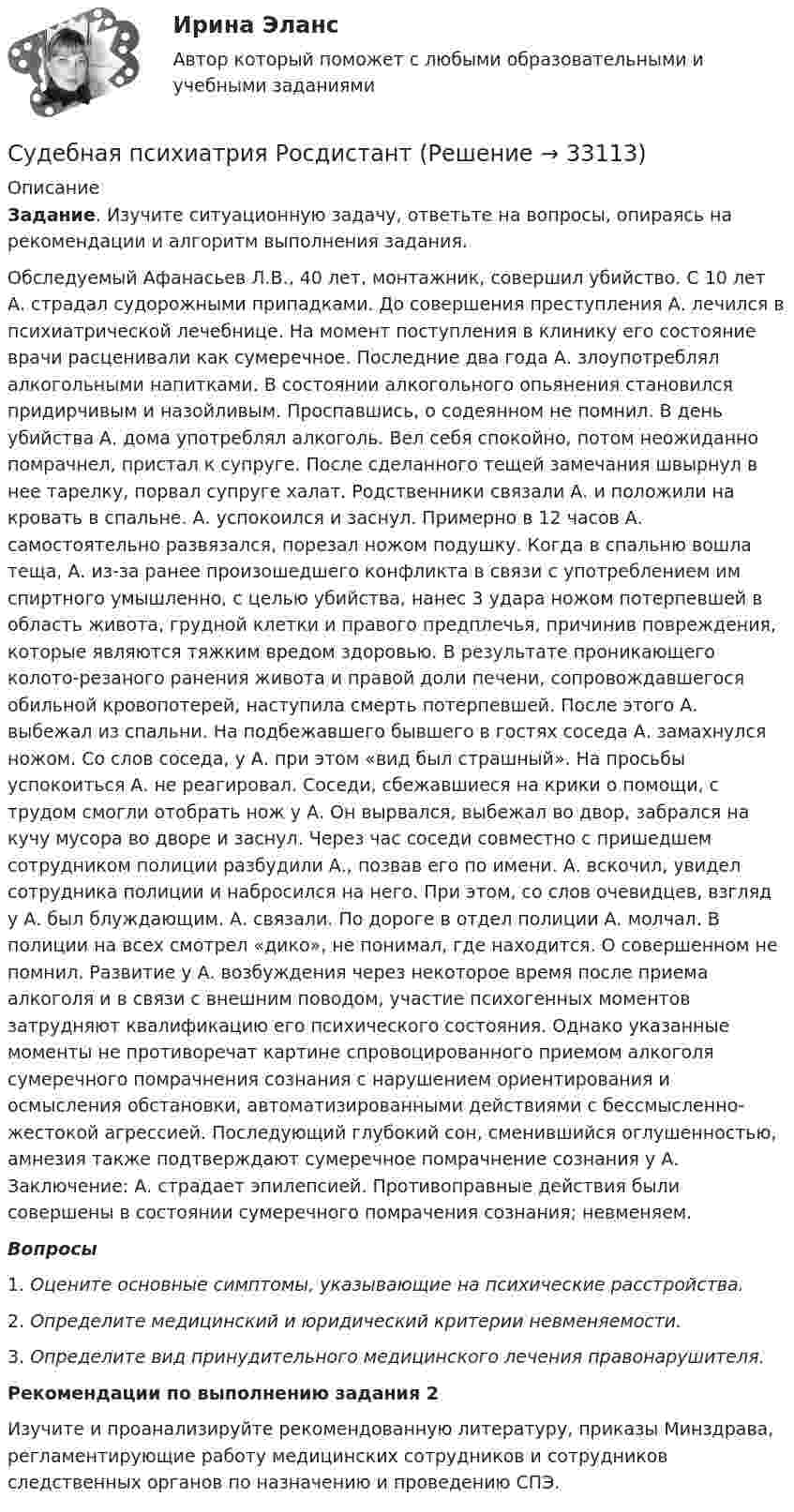      
          Описание
           Задание. Изучите ситуационную задачу, ответьте на вопросы, опираясь на рекомендации и алгоритм выполнения задания.	Обследуемый Афанасьев Л.В., 40 лет, монтажник, совершил убийство. С 10 лет А. страдал судорожными припадками. До совершения преступления А. лечился в психиатрической лечебнице. На момент поступления в клинику его состояние врачи расценивали как сумеречное. Последние два года А. злоупотреблял алкогольными напитками. В состоянии алкогольного опьянения становился придирчивым и назойливым. Проспавшись, о содеянном не помнил. В день убийства А. дома употреблял алкоголь. Вел себя спокойно, потом неожиданно помрачнел, пристал к супруге. После сделанного тещей замечания швырнул в нее тарелку, порвал супруге халат. Родственники связали А. и положили на кровать в спальне. А. успокоился и заснул. Примерно в 12 часов А. самостоятельно развязался, порезал ножом подушку. Когда в спальню вошла теща, А. из-за ранее произошедшего конфликта в связи с употреблением им спиртного умышленно, с целью убийства, нанес 3 удара ножом потерпевшей в область живота, грудной клетки и правого предплечья, причинив повреждения, которые являются тяжким вредом здоровью. В результате проникающего колото-резаного ранения живота и правой доли печени, сопровождавшегося обильной кровопотерей, наступила смерть потерпевшей. После этого А. выбежал из спальни. На подбежавшего бывшего в гостях соседа А. замахнулся ножом. Со слов соседа, у А. при этом «вид был страшный». На просьбы успокоиться А. не реагировал. Соседи, сбежавшиеся на крики о помощи, с трудом смогли отобрать нож у А. Он вырвался, выбежал во двор, забрался на кучу мусора во дворе и заснул. Через час соседи совместно с пришедшем сотрудником полиции разбудили А., позвав его по имени. А. вскочил, увидел сотрудника полиции и набросился на него. При этом, со слов очевидцев, взгляд у А. был блуждающим. А. связали. По дороге в отдел полиции А. молчал. В полиции на всех смотрел «дико», не понимал, где находится. О совершенном не помнил. Развитие у А. возбуждения через некоторое время после приема алкоголя и в связи с внешним поводом, участие психогенных моментов затрудняют квалификацию его психического состояния. Однако указанные моменты не противоречат картине спровоцированного приемом алкоголя сумеречного помрачнения сознания с нарушением ориентирования и осмысления обстановки, автоматизированными действиями с бессмысленно-жестокой агрессией. Последующий глубокий сон, сменившийся оглушенностью, амнезия также подтверждают сумеречное помрачнение сознания у А. Заключение: А. страдает эпилепсией. Противоправные действия были совершены в состоянии сумеречного помрачения сознания; невменяем. Вопросы1.   Оцените основные симптомы, указывающие на психические расстройства. 2.   Определите медицинский и юридический критерии невменяемости.3.   Определите вид принудительного медицинского лечения правонарушителя. Рекомендации по выполнению задания 2	Изучите и проанализируйте рекомендованную литературу, приказы Минздрава, регламентирующие работу медицинских сотрудников и сотрудников следственных органов по назначению и проведению СПЭ.  
            
            
            Судебная психиатрия РосдистантСудебная психиатрия РосдистантСудебная психиатрия РосдистантСудебная психиатрия РосдистантСудебная риторикаСудебная риторика  144 вопроса СИНЕРГИЯ ОТВЕТЫ 2022Судебная риторика (Ответы на тест Синергия/МОИ/ МТИ)Судебная психиатрия Задание 5Судебная психиатрия Задание 6Судебная психиатрия, задачаСудебная психиатрия и медицина (тест с ответами) 80,88%Судебная психиатрия итоговый тест Судебная психиатрия Итоговый тест Судебная психиатрия Росдистант