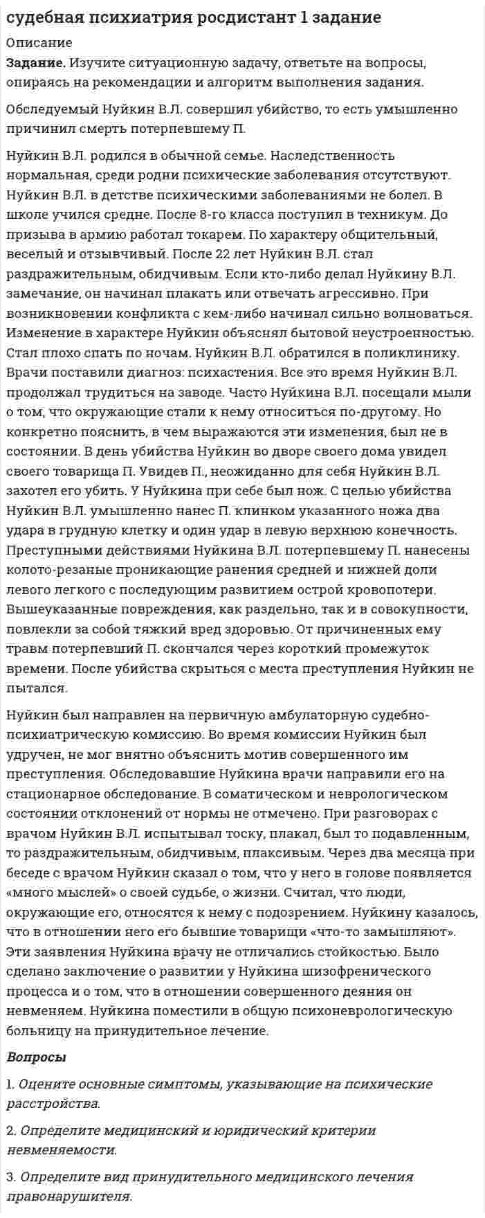      
          Описание
           Задание. Изучите ситуационную задачу, ответьте на вопросы, опираясь на рекомендации и алгоритм выполнения задания.	Обследуемый Афанасьев Л.В., 40 лет, монтажник, совершил убийство. С 10 лет А. страдал судорожными припадками. До совершения преступления А. лечился в психиатрической лечебнице. На момент поступления в клинику его состояние врачи расценивали как сумеречное. Последние два года А. злоупотреблял алкогольными напитками. В состоянии алкогольного опьянения становился придирчивым и назойливым. Проспавшись, о содеянном не помнил. В день убийства А. дома употреблял алкоголь. Вел себя спокойно, потом неожиданно помрачнел, пристал к супруге. После сделанного тещей замечания швырнул в нее тарелку, порвал супруге халат. Родственники связали А. и положили на кровать в спальне. А. успокоился и заснул. Примерно в 12 часов А. самостоятельно развязался, порезал ножом подушку. Когда в спальню вошла теща, А. из-за ранее произошедшего конфликта в связи с употреблением им спиртного умышленно, с целью убийства, нанес 3 удара ножом потерпевшей в область живота, грудной клетки и правого предплечья, причинив повреждения, которые являются тяжким вредом здоровью. В результате проникающего колото-резаного ранения живота и правой доли печени, сопровождавшегося обильной кровопотерей, наступила смерть потерпевшей. После этого А. выбежал из спальни. На подбежавшего бывшего в гостях соседа А. замахнулся ножом. Со слов соседа, у А. при этом «вид был страшный». На просьбы успокоиться А. не реагировал. Соседи, сбежавшиеся на крики о помощи, с трудом смогли отобрать нож у А. Он вырвался, выбежал во двор, забрался на кучу мусора во дворе и заснул. Через час соседи совместно с пришедшем сотрудником полиции разбудили А., позвав его по имени. А. вскочил, увидел сотрудника полиции и набросился на него. При этом, со слов очевидцев, взгляд у А. был блуждающим. А. связали. По дороге в отдел полиции А. молчал. В полиции на всех смотрел «дико», не понимал, где находится. О совершенном не помнил. Развитие у А. возбуждения через некоторое время после приема алкоголя и в связи с внешним поводом, участие психогенных моментов затрудняют квалификацию его психического состояния. Однако указанные моменты не противоречат картине спровоцированного приемом алкоголя сумеречного помрачнения сознания с нарушением ориентирования и осмысления обстановки, автоматизированными действиями с бессмысленно-жестокой агрессией. Последующий глубокий сон, сменившийся оглушенностью, амнезия также подтверждают сумеречное помрачнение сознания у А. Заключение: А. страдает эпилепсией. Противоправные действия были совершены в состоянии сумеречного помрачения сознания; невменяем. Вопросы1.    Оцените основные симптомы, указывающие на психические расстройства. 2.    Определите медицинский и юридический критерии невменяемости.3.    Определите вид принудительного медицинского лечения правонарушителя.  
            
            
            судебная психиатрия росдистант 2 задание судебная психиатрия росдистант 3 заданиесудебная психиатрия росдистант ТГУ 5 заданиеСудебно-бухгалтерская экспертиза (Вариант 10, ВЗФЭИ)Судебное разбирательствоСупруги Сибиряковы находились в браке 10 лет, у них родились две девочки. В 2009 г. они развелись, а отец девочек был лишен родительских правСухой атмосферный воздух содержит 23,1% кислорода (от общей массы), 75,6% азота и 1,3% аргона...Структура кадров на предприятии характеризуется следующими данными: основные рабочие - 1150 человек, вспомогательные - 1000 человек, прочий персонал - 375 человек. По плану объем производства повышается на 7 %..Струя воды сечением 4 см2 ударяется о стенку под углом 45 и упруго отскакивает от нее без потери скорости. Найти силу, действующую на стенку, если известно, что скорость течения воды в струе 11 м/с.Студенову и Расторгуеву принадлежал на праве общей долевой собственности бревенчатый дом, расположенный на берегу озера Селигер.Студенты Перельман и Петров поспорили на учебном семинаре о том, какие виды деятельности являются предпринимательской деятельностью.Субботин Максим 10 лет получил в наследство от бабушки жилой однокомнатный дом, и предметы домашнего обихода, находящиеся в домеСубъекты осуществления доказательственной деятельности и ее структураСуворов, живущий в Брянске и уволенный по сокращению штатов, прочитав объявление о приглашении на работу на строительство