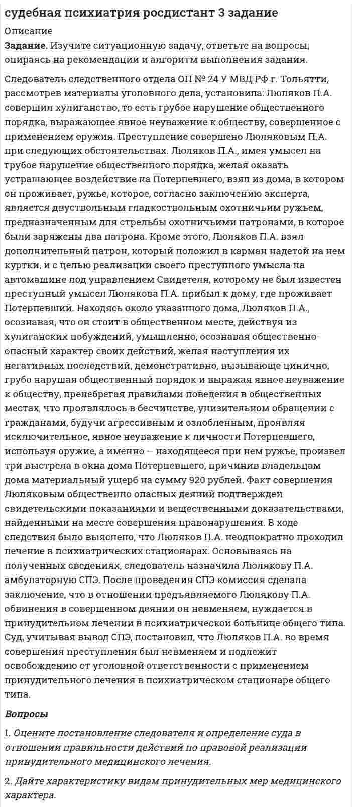      
          Описание
           Задание. Изучите ситуационную задачу, ответьте на вопросы, опираясь на рекомендации и алгоритм выполнения задания.	Больная Б., 50 лет. Наследственность психическими заболеваниями не отягощена. Раннее развитие без особенностей. Окончила 8 классов и училище. В 18 лет вышла замуж за моряка торгового флота. Несколько раз из-за переводов мужа переезжали в другие регионы страны. Б. легко адаптировалась по новому месту проживания. Не работала, благо заработка мужа хватало на нормальную жизнь, занималась домом, воспитывала двоих детей. Домашнее хозяйство вела хорошо, была хорошей матерью. Муж Б. был очень строгий и придирчивый. Сама Б. отличалась мнительностью, тревожностью, ипохондричностью. Ссорится с мужем не любила, сглаживала все конфликты, уступала мужу практически во всем. Первые месячные наступили в 11 лет. Три раза беременела: 2 раза нормально, 1 раз неудачно, пришлось делать аборт. В 40 лет наступила менопауза. В детстве каких-либо тяжелых заболеваний не переносила. Два раза делала операцию на прямой кишке. После заболевания мужа стала часто испытывать тоску, резко снизилась работоспособность, нарушился сон. Особенно сильные недомогания испытывала по утрам. После выздоровления супруга эмоциональное состояние Б., наоборот, ухудшилось. Домашние дела стали казаться неразрешимыми, часто стала говорить о смерти, сожалеть о впустую прожитых годах, о своих жизненных неудачах. После совершения попытки суицида Б. госпитализировали. Психическое состояние: говорит тихо, монотонно, заторможена. Безынициативна в ходе беседы, отвечает кратко и только на конкретно заданный вопрос. Лицо маскообразное, с выражением страдания и усталости. Жалуется на подавленность, тревогу за дом, родных. Считает, что все пропало, запуталось. Во всех бедах винит себя. В отделении ни с кем не общается, от приема пищи и лекарств отказывается, много часов проводит в постели. Попытки успокоить Б. лишь раздражают её и злят. Часто без причины тревожится. Диагноз: тревожно-депрессивное состояние в инволюционном возрастном периоде.  Вопросы1.    Какова роль клинического психолога при проведении судебно‑психологической экспертизы у данного пациента?   
            
            
            судебная психиатрия росдистант ТГУ 5 заданиеСудебно-бухгалтерская экспертиза (Вариант 10, ВЗФЭИ)Судебное разбирательствоСупруги Сибиряковы находились в браке 10 лет, у них родились две девочки. В 2009 г. они развелись, а отец девочек был лишен родительских правСухой атмосферный воздух содержит 23,1% кислорода (от общей массы), 75,6% азота и 1,3% аргона...Сферическая волна, распространяющаяся из точечного монохроматического источника света (λ=0,6 мкм), встречает на своем пути экран с круглым отверстием радиусом r=0.4 мм. Расстояние a от источника до экрана равно 1 м. Определить расстояние от отверстияСформулировать экономическую задачу(самостоятельно придумать) с двумя критериями эффективности и не менее 4 условий (ограничений).Студенову и Расторгуеву принадлежал на праве общей долевой собственности бревенчатый дом, расположенный на берегу озера Селигер.Студенты Перельман и Петров поспорили на учебном семинаре о том, какие виды деятельности являются предпринимательской деятельностью.Субботин Максим 10 лет получил в наследство от бабушки жилой однокомнатный дом, и предметы домашнего обихода, находящиеся в домеСубъекты осуществления доказательственной деятельности и ее структураСуворов, живущий в Брянске и уволенный по сокращению штатов, прочитав объявление о приглашении на работу на строительствосудебная психиатрия росдистант 1 заданиесудебная психиатрия росдистант 2 задание 