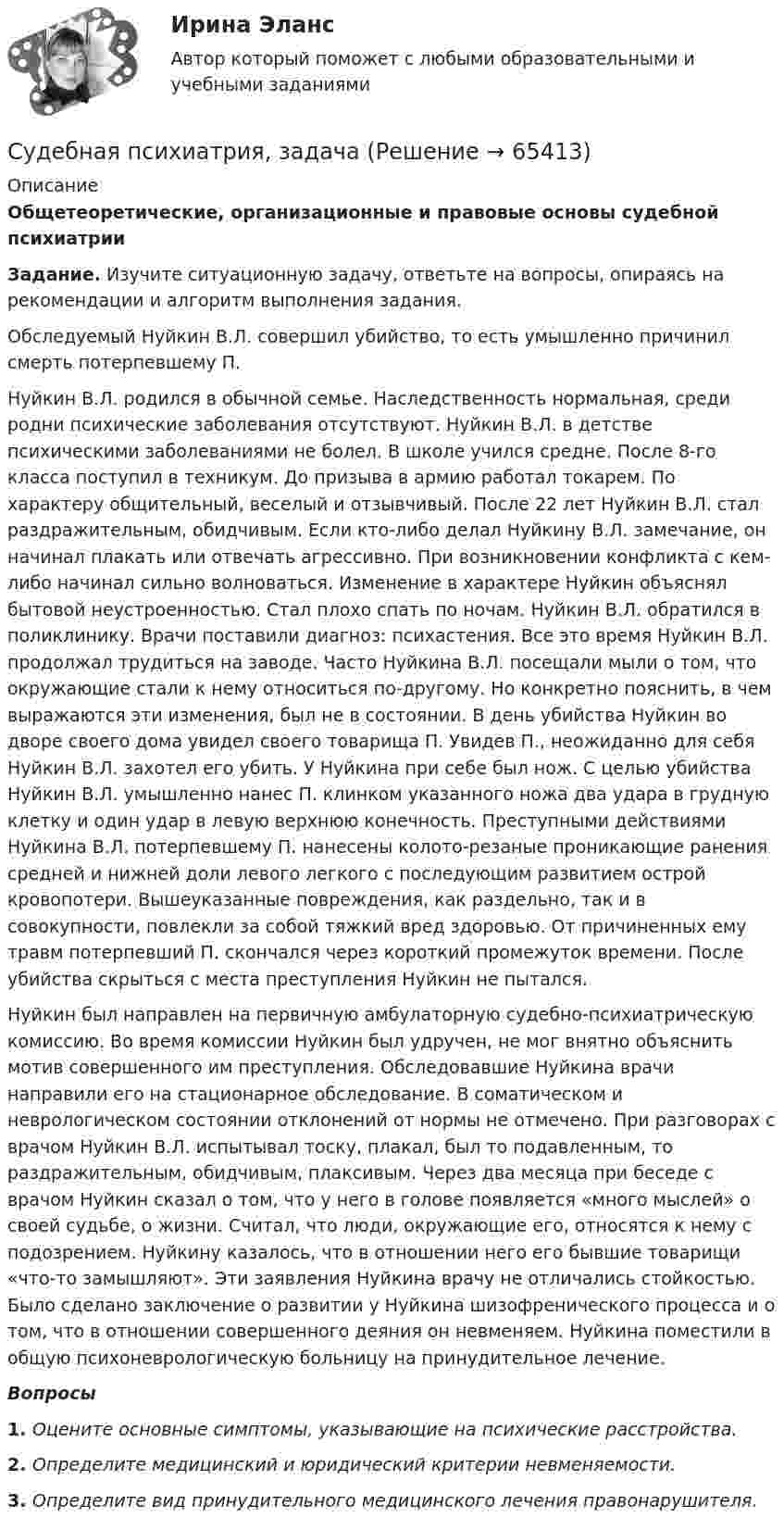      
            Описание
            Общетеоретические, организационные и правовые основы судебной психиатрииЗадание. Изучите ситуационную задачу, ответьте на вопросы, опираясь на рекомендации и алгоритм выполнения задания.Обследуемый Нуйкин В.Л. совершил убийство, то есть умышленно причинил смерть потерпевшему П.Нуйкин В.Л. родился в обычной семье. Наследственность нормальная, среди родни психические заболевания отсутствуют. Нуйкин В.Л. в детстве психическими заболеваниями не болел. В школе учился средне. После 8-го класса поступил в техникум. До призыва в армию работал токарем. По характеру общительный, веселый и отзывчивый. После 22 лет Нуйкин В.Л. стал раздражительным, обидчивым. Если кто-либо делал Нуйкину В.Л. замечание, он начинал плакать или отвечать агрессивно. При возникновении конфликта с кем-либо начинал сильно волноваться. Изменение в характере Нуйкин объяснял бытовой неустроенностью. Стал плохо спать по ночам. Нуйкин В.Л. обратился в поликлинику. Врачи поставили диагноз: психастения. Все это время Нуйкин В.Л. продолжал трудиться на заводе. Часто Нуйкина В.Л. посещали мыли о том, что окружающие стали к нему относиться по-другому. Но конкретно пояснить, в чем выражаются эти изменения, был не в состоянии. В день убийства Нуйкин во дворе своего дома увидел своего товарища П. Увидев П., неожиданно для себя Нуйкин В.Л. захотел его убить. У Нуйкина при себе был нож. С целью убийства Нуйкин В.Л. умышленно нанес П. клинком указанного ножа два удара в грудную клетку и один удар в левую верхнюю конечность. Преступными действиями Нуйкина В.Л. потерпевшему П. нанесены колото-резаные проникающие ранения средней и нижней доли левого легкого с последующим развитием острой кровопотери. Вышеуказанные повреждения, как раздельно, так и в совокупности, повлекли за собой тяжкий вред здоровью. От причиненных ему травм потерпевший П. скончался через короткий промежуток времени. После убийства скрыться с места преступления Нуйкин не пытался.Нуйкин был направлен на первичную амбулаторную судебно-психиатрическую комиссию. Во время комиссии Нуйкин был удручен, не мог внятно объяснить мотив совершенного им преступления. Обследовавшие Нуйкина врачи направили его на стационарное обследование. В соматическом и неврологическом состоянии отклонений от нормы не отмечено. При разговорах с врачом Нуйкин В.Л. испытывал тоску, плакал, был то подавленным, то раздражительным, обидчивым, плаксивым. Через два месяца при беседе с врачом Нуйкин сказал о том, что у него в голове появляется «много мыслей» о своей судьбе, о жизни. Считал, что люди, окружающие его, относятся к нему с подозрением. Нуйкину казалось, что в отношении него его бывшие товарищи «что-то замышляют». Эти заявления Нуйкина врачу не отличались стойкостью. Было сделано заключение о развитии у Нуйкина шизофренического процесса и о том, что в отношении совершенного деяния он невменяем. Нуйкина поместили в общую психоневрологическую больницу на принудительное лечение.Вопросы1. Оцените основные симптомы, указывающие на психические расстройства.2. Определите медицинский и юридический критерии невменяемости.3. Определите вид принудительного медицинского лечения правонарушителя.   
            
            
            Судебная психиатрия Задание 6Судебная психиатрия, задачаСудебная психиатрия и медицина (тест с ответами) 80,88%Судебная психиатрия итоговый тест Судебная психиатрия Итоговый тест Судебная психиатрия РосдистантСудебная психиатрия РосдистантСудебная психиатрияСудебная психиатрияСудебная психиатрияСудебная психиатрия Судебная психиатрия Задание 1Судебная психиатрия Задание 2Судебная психиатрия Задание 4