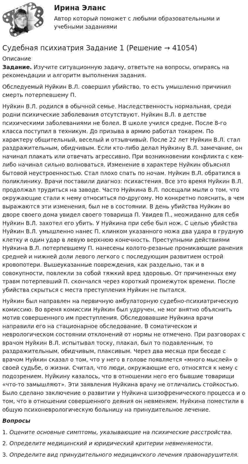     
          Описание
           Задание. Изучите ситуационную задачу, ответьте на вопросы, опираясь на рекомендации и алгоритм выполнения задания.	Обследуемый Нуйкин В.Л. совершил убийство, то есть умышленно причинил смерть потерпевшему П. 	Нуйкин В.Л. родился в обычной семье. Наследственность нормальная, среди родни психические заболевания отсутствуют. Нуйкин В.Л. в детстве психическими заболеваниями не болел. В школе учился средне. После 8-го класса поступил в техникум. До призыва в армию работал токарем. По характеру общительный, веселый и отзывчивый. После 22 лет Нуйкин В.Л. стал раздражительным, обидчивым. Если кто-либо делал Нуйкину В.Л. замечание, он начинал плакать или отвечать агрессивно. При возникновении конфликта с кем-либо начинал сильно волноваться. Изменение в характере Нуйкин объяснял бытовой неустроенностью. Стал плохо спать по ночам. Нуйкин В.Л. обратился в поликлинику. Врачи поставили диагноз: психастения. Все это время Нуйкин В.Л. продолжал трудиться на заводе. Часто Нуйкина В.Л. посещали мыли о том, что окружающие стали к нему относиться по-другому. Но конкретно пояснить, в чем выражаются эти изменения, был не в состоянии. В день убийства Нуйкин во дворе своего дома увидел своего товарища П. Увидев П., неожиданно для себя Нуйкин В.Л. захотел его убить. У Нуйкина при себе был нож. С целью убийства Нуйкин В.Л. умышленно нанес П. клинком указанного ножа два удара в грудную клетку и один удар в левую верхнюю конечность. Преступными действиями Нуйкина В.Л. потерпевшему П. нанесены колото-резаные проникающие ранения средней и нижней доли левого легкого с последующим развитием острой кровопотери. Вышеуказанные повреждения, как раздельно, так и в совокупности, повлекли за собой тяжкий вред здоровью. От причиненных ему травм потерпевший П. скончался через короткий промежуток времени. После убийства скрыться с места преступления Нуйкин не пытался. 	Нуйкин был направлен на первичную амбулаторную судебно-психиатрическую комиссию. Во время комиссии Нуйкин был удручен, не мог внятно объяснить мотив совершенного им преступления. Обследовавшие Нуйкина врачи направили его на стационарное обследование. В соматическом и неврологическом состоянии отклонений от нормы не отмечено. При разговорах с врачом Нуйкин В.Л. испытывал тоску, плакал, был то подавленным, то раздражительным, обидчивым, плаксивым. Через два месяца при беседе с врачом Нуйкин сказал о том, что у него в голове появляется «много мыслей» о своей судьбе, о жизни. Считал, что люди, окружающие его, относятся к нему с подозрением. Нуйкину казалось, что в отношении него его бывшие товарищи «что-то замышляют». Эти заявления Нуйкина врачу не отличались стойкостью. Было сделано заключение о развитии у Нуйкина шизофренического процесса и о том, что в отношении совершенного деяния он невменяем. Нуйкина поместили в общую психоневрологическую больницу на принудительное лечение.  Вопросы 1.    Оцените основные симптомы, указывающие на психические расстройства. 2.    Определите медицинский и юридический критерии невменяемости.3.    Определите вид принудительного медицинского лечения правонарушителя.  
            
            
            Судебная психиатрия Судебная психиатрия Задание 1Судебная психиатрия Задание 2Судебная психиатрия Задание 4Судебная психиатрия Задание 5Судебная психиатрия Задание 6Судебная психиатрия, задачаСудебная медицинаСудебная медицинаСудебная медицина  ИТОГОВЫЙ Судебная медицина итоговый тест Судебная психиатрияСудебная психиатрияСудебная психиатрия