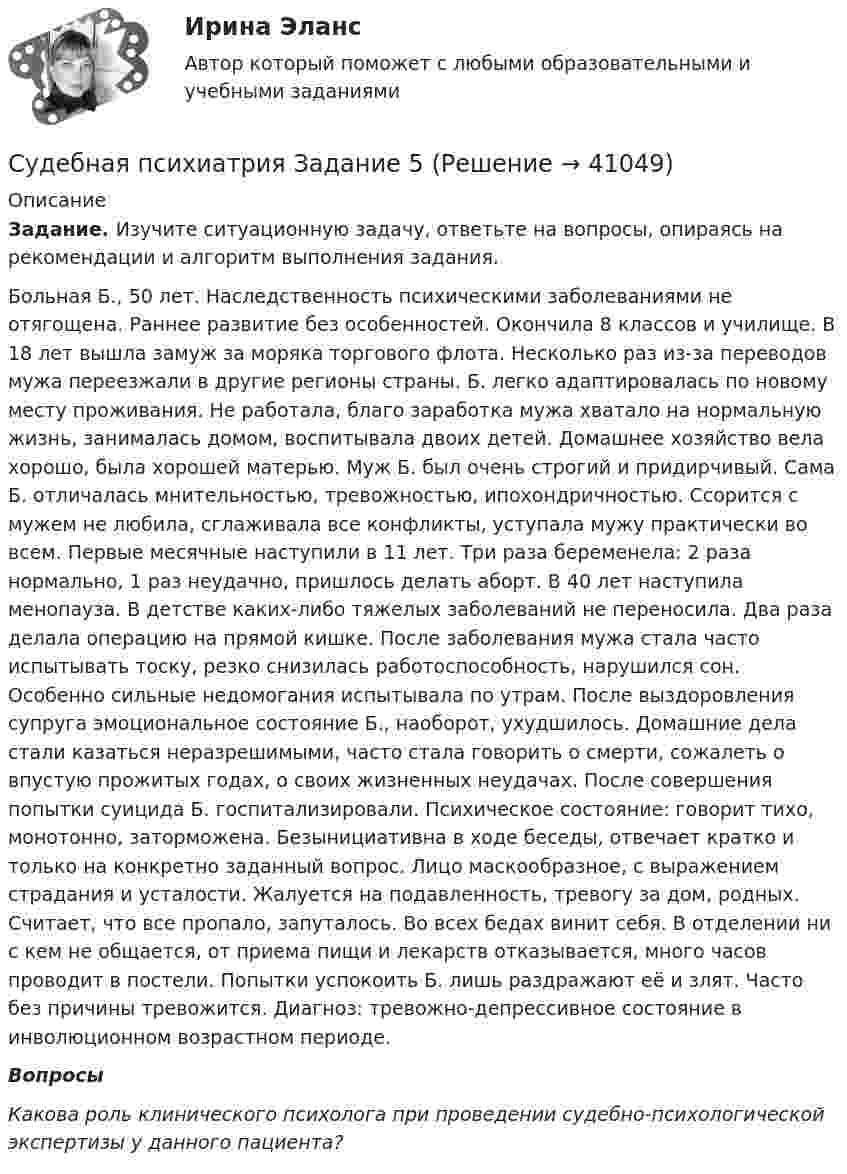      
          Описание
           Задание. Изучите ситуационную задачу, ответьте на вопросы, опираясь на рекомендации и алгоритм выполнения задания.	Больная Б., 50 лет. Наследственность психическими заболеваниями не отягощена. Раннее развитие без особенностей. Окончила 8 классов и училище. В 18 лет вышла замуж за моряка торгового флота. Несколько раз из-за переводов мужа переезжали в другие регионы страны. Б. легко адаптировалась по новому месту проживания. Не работала, благо заработка мужа хватало на нормальную жизнь, занималась домом, воспитывала двоих детей. Домашнее хозяйство вела хорошо, была хорошей матерью. Муж Б. был очень строгий и придирчивый. Сама Б. отличалась мнительностью, тревожностью, ипохондричностью. Ссорится с мужем не любила, сглаживала все конфликты, уступала мужу практически во всем. Первые месячные наступили в 11 лет. Три раза беременела: 2 раза нормально, 1 раз неудачно, пришлось делать аборт. В 40 лет наступила менопауза. В детстве каких-либо тяжелых заболеваний не переносила. Два раза делала операцию на прямой кишке. После заболевания мужа стала часто испытывать тоску, резко снизилась работоспособность, нарушился сон. Особенно сильные недомогания испытывала по утрам. После выздоровления супруга эмоциональное состояние Б., наоборот, ухудшилось. Домашние дела стали казаться неразрешимыми, часто стала говорить о смерти, сожалеть о впустую прожитых годах, о своих жизненных неудачах. После совершения попытки суицида Б. госпитализировали. Психическое состояние: говорит тихо, монотонно, заторможена. Безынициативна в ходе беседы, отвечает кратко и только на конкретно заданный вопрос. Лицо маскообразное, с выражением страдания и усталости. Жалуется на подавленность, тревогу за дом, родных. Считает, что все пропало, запуталось. Во всех бедах винит себя. В отделении ни с кем не общается, от приема пищи и лекарств отказывается, много часов проводит в постели. Попытки успокоить Б. лишь раздражают её и злят. Часто без причины тревожится. Диагноз: тревожно-депрессивное состояние в инволюционном возрастном периоде.  ВопросыКакова роль клинического психолога при проведении судебно‑психологической экспертизы у данного пациента?   
            
            
            Судебная психиатрия Задание 4Судебная психиатрия Задание 5Судебная психиатрия Задание 6Судебная психиатрия, задачаСудебная психиатрия и медицина (тест с ответами) 80,88%Судебная психиатрия итоговый тест Судебная психиатрия Итоговый тест Судебная медицина итоговый тест Судебная психиатрияСудебная психиатрияСудебная психиатрияСудебная психиатрияСудебная психиатрия Судебная психиатрия Задание 1