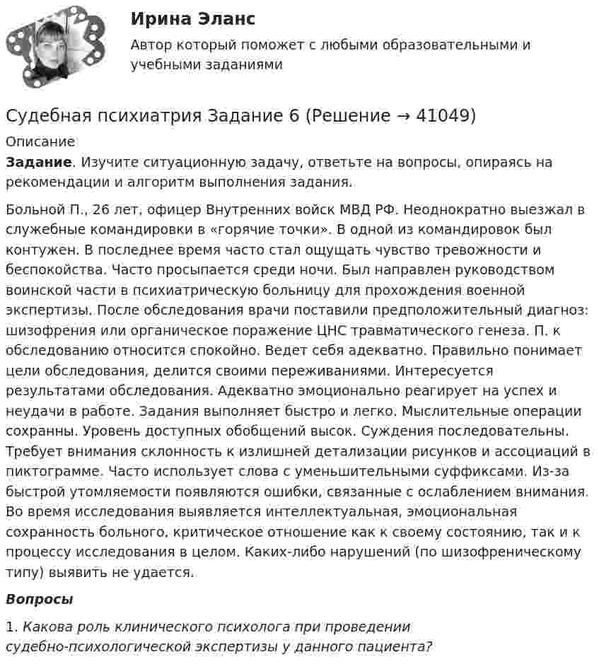      
          Описание
           Задание. Изучите ситуационную задачу, ответьте на вопросы, опираясь на рекомендации и алгоритм выполнения задания.	Больной П., 26 лет, офицер Внутренних войск МВД РФ. Неоднократно выезжал в служебные командировки в «горячие точки». В одной из командировок был контужен. В последнее время часто стал ощущать чувство тревожности и беспокойства. Часто просыпается среди ночи. Был направлен руководством воинской части в психиатрическую больницу для прохождения военной экспертизы. После обследования врачи поставили предположительный диагноз: шизофрения или органическое поражение ЦНС травматического генеза. П. к обследованию относится спокойно. Ведет себя адекватно. Правильно понимает цели обследования, делится своими переживаниями. Интересуется результатами обследования. Адекватно эмоционально реагирует на успех и неудачи в работе. Задания выполняет быстро и легко. Мыслительные операции сохранны. Уровень доступных обобщений высок. Суждения последовательны. Требует внимания склонность к излишней детализации рисунков и ассоциаций в пиктограмме. Часто использует слова с уменьшительными суффиксами. Из-за быстрой утомляемости появляются ошибки, связанные с ослаблением внимания. Во время исследования выявляется интеллектуальная, эмоциональная сохранность больного, критическое отношение как к своему состоянию, так и к процессу исследования в целом. Каких-либо нарушений (по шизофреническому типу) выявить не удается.  Вопросы	1.                Какова роль клинического психолога при проведении судебно‑психологической экспертизы у данного пациента?     
            
            
            Судебная психиатрия Задание 5Судебная психиатрия Задание 6Судебная психиатрия, задачаСудебная психиатрия и медицина (тест с ответами) 80,88%Судебная психиатрия итоговый тест Судебная психиатрия Итоговый тест Судебная психиатрия РосдистантСудебная психиатрияСудебная психиатрияСудебная психиатрияСудебная психиатрияСудебная психиатрия Судебная психиатрия Задание 1Судебная психиатрия Задание 2