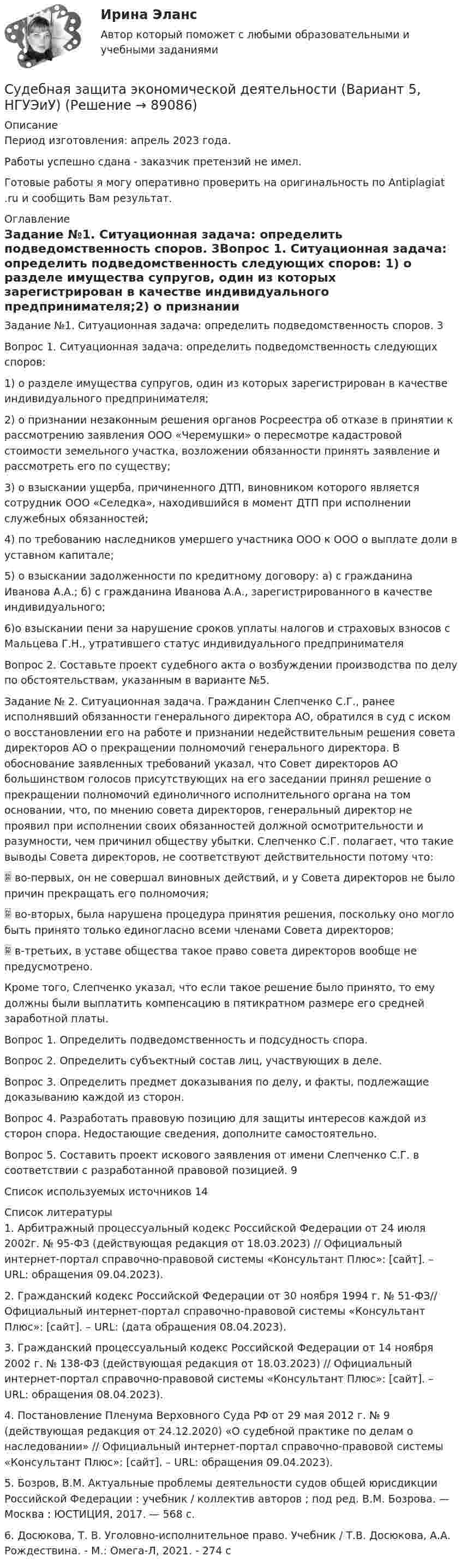      
            Описание
            Период изготовления: апрель 2023 года. Работы успешно сдана - заказчик претензий не имел.Готовые работы я могу оперативно проверить на оригинальность по Antiplagiat .ru и сообщить Вам результат. 
            Оглавление
            Задание №1. Ситуационная задача: определить подведомственность споров.	3Вопрос 1. Ситуационная задача: определить подведомственность следующих споров: 1) о разделе имущества супругов, один из которых зарегистрирован в качестве индивидуального предпринимателя;2) о признании незаконным решения органов Росреестра об отказе в принятии к рассмотрению заявления ООО «Черемушки» о пересмотре кадастровой стоимости земельного участка, возложении обязанности принять заявление и рассмотреть его по существу;3) о взыскании ущерба, причиненного ДТП, виновником которого является сотрудник ООО «Селедка», находившийся в момент ДТП при исполнении служебных обязанностей;4) по требованию наследников умершего участника ООО к ООО о выплате доли в уставном капитале;5) о взыскании задолженности по кредитному договору: а) с гражданина Иванова А.А.; б) с гражданина Иванова А.А., зарегистрированного в качестве индивидуального; 6)о взыскании пени за нарушение сроков уплаты налогов и страховых взносов с Мальцева Г.Н., утратившего статус индивидуального предпринимателя Вопрос 2. Составьте проект судебного акта о возбуждении производства по делу по обстоятельствам, указанным в варианте №5. Задание № 2. Ситуационная задача. Гражданин Слепченко С.Г., ранее исполнявший обязанности генерального директора АО, обратился в суд с иском о восстановлении его на работе и признании недействительным решения совета директоров АО о прекращении полномочий генерального директора. В обоснование заявленных требований указал, что Совет директоров АО большинством голосов присутствующих на его заседании принял решение о прекращении полномочий единоличного исполнительного органа на том основании, что, по мнению совета директоров, генеральный директор не проявил при исполнении своих обязанностей должной осмотрительности и разумности, чем причинил обществу убытки. Слепченко С.Г. полагает, что такие выводы Совета директоров, не соответствуют действительности потому что: во-первых, он не совершал виновных действий, и у Совета директоров не было причин прекращать его полномочия;  во-вторых, была нарушена процедура принятия решения, поскольку оно могло быть принято только единогласно всеми членами Совета директоров; в-третьих, в уставе общества такое право совета директоров вообще не предусмотрено. Кроме того, Слепченко указал, что если такое решение было принято, то ему должны были выплатить компенсацию в пятикратном размере его средней заработной платы. Вопрос 1. Определить подведомственность и подсудность спора.Вопрос 2. Определить субъектный состав лиц, участвующих в деле. Вопрос 3. Определить предмет доказывания по делу, и факты, подлежащие доказыванию каждой из сторон. Вопрос 4. Разработать правовую позицию для защиты интересов каждой из сторон спора. Недостающие сведения, дополните самостоятельно.Вопрос 5. Составить проект искового заявления от имени Слепченко С.Г. в соответствии с разработанной правовой позицией.	9Список используемых источников	14 
            Список литературы
            1. Арбитражный процессуальный кодекс Российской Федерации от 24 июля 2002г. № 95-ФЗ (действующая редакция от 18.03.2023) // Официальный интернет-портал справочно-правовой системы «Консультант Плюс»: [сайт]. – URL:  обращения 09.04.2023).2. Гражданский кодекс Российской Федерации от 30 ноября 1994 г. № 51-ФЗ// Официальный интернет-портал справочно-правовой системы «Консультант Плюс»: [сайт]. – URL:  (дата обращения 08.04.2023).3. Гражданский процессуальный кодекс Российской Федерации от 14 ноября 2002 г. № 138-ФЗ (действующая редакция от 18.03.2023) // Официальный интернет-портал справочно-правовой системы «Консультант Плюс»: [сайт]. – URL:  обращения 08.04.2023).4. Постановление Пленума Верховного Суда РФ от 29 мая 2012 г. № 9 (действующая редакция от 24.12.2020) «О судебной практике по делам о наследовании» // Официальный интернет-портал справочно-правовой системы «Консультант Плюс»: [сайт]. – URL:  обращения 09.04.2023).5. Бозров, В.М. Актуальные проблемы деятельности судов общей юрисдикции Российской Федерации : учебник / коллектив авторов ; под ред. В.М. Бозрова. — Москва : ЮСТИЦИЯ, 2017. — 568 с. 6. Досюкова, Т. В. Уголовно-исполнительное право. Учебник / Т.В. Досюкова, А.А. Рождествина. - М.: Омега-Л, 2021. - 274 c 
            
            
            Судебная защита прав предпринимателей. Билет №24Судебная защита экономической деятельности (Вариант 5, НГУЭиУ)Судебная лингвистическая экспертиза (Лабораторная работа № 11, Вариант 4)Судебная медецина ТГУ Росдистант Судебная медицинаСудебная медицинаСудебная медицинаС увеличением рабочей частоты RFID дистанция считывания идентификационных признаков…С увеличением скорости обращения денегС увеличением стоимости объекта обложения не изменяется размер … налоговых ставокС увеличением стоимости объекта обложения снижается размер … налоговых ставокСуворов обратился в суд с заявлением, в котором просил обязать миграционный орган произвести его регистрацию по месту пребыванияСуворов обратился в суд с заявлением, в котором просил обязать миграционный орган произвести его регистрацию по месту пребывания.Суд Аргентины осудил гражданина А. за шпионаж и одновременно лишил его гражданства в качестве дополнительного наказания.
