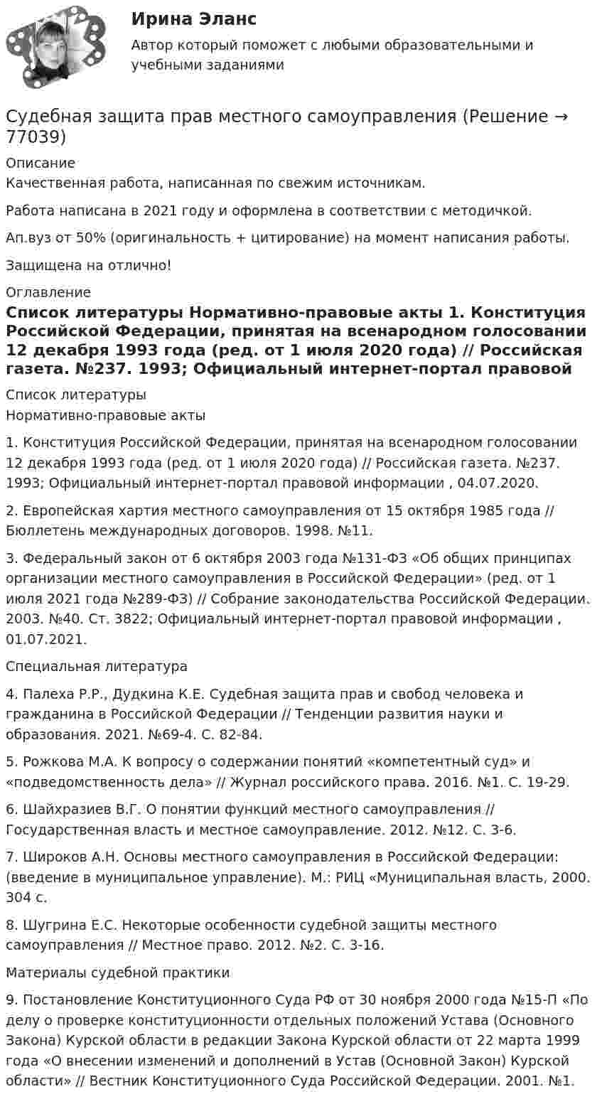      
            Описание
            Качественная работа, написанная по свежим источникам.Работа написана в 2021 году и оформлена в соответствии с методичкой.Ап.вуз от 50% (оригинальность + цитирование) на момент написания работы.Защищена на отлично! 
            Оглавление
              
            Список литературы
            	Нормативно-правовые акты 	1.        Конституция Российской Федерации, принятая на всенародном голосовании 12 декабря 1993 года (ред. от 1 июля 2020 года) // Российская газета. №237. 1993; Официальный интернет-портал правовой информации , 04.07.2020.	2.        Европейская хартия местного самоуправления от 15 октября 1985 года // Бюллетень международных договоров. 1998. №11.	3.        Федеральный закон от 6 октября 2003 года №131-ФЗ «Об общих принципах организации местного самоуправления в Российской Федерации» (ред. от 1 июля 2021 года №289-ФЗ) // Собрание законодательства Российской Федерации. 2003. №40. Ст. 3822; Официальный интернет-портал правовой информации , 01.07.2021. 	Специальная литература 	4.        Палеха Р.Р., Дудкина К.Е. Судебная защита прав и свобод человека и гражданина в Российской Федерации // Тенденции развития науки и образования. 2021. №69-4. С. 82-84.	5.        Рожкова М.А. К вопросу о содержании понятий «компетентный суд» и «подведомственность дела» // Журнал российского права. 2016. №1. С. 19-29.	6.        Шайхразиев В.Г. О понятии функций местного самоуправления // Государственная власть и местное самоуправление. 2012. №12. С. 3-6.	7.        Широков А.Н. Основы местного самоуправления в Российской Федерации: (введение в муниципальное управление). М.: РИЦ «Муниципальная власть, 2000. 304 с.	8.        Шугрина Е.С. Некоторые особенности судебной защиты местного самоуправления // Местное право. 2012. №2. С. 3-16.	Материалы судебной практики 	9.        Постановление Конституционного Суда РФ от 30 ноября 2000 года №15-П «По делу о проверке конституционности отдельных положений Устава (Основного Закона) Курской области в редакции Закона Курской области от 22 марта 1999 года «О внесении изменений и дополнений в Устав (Основной Закон) Курской области» // Вестник Конституционного Суда Российской Федерации. 2001. №1. 
            
            
            Суд Аргентины осудил гражданина А. за шпионаж и одновременно лишил его гражданства в качестве дополнительного наказания.Судебная защита прав местного самоуправленияСудебная защита прав предпринимателей. Билет №24Судебная защита экономической деятельности (Вариант 5, НГУЭиУ)Судебная лингвистическая экспертиза (Лабораторная работа № 11, Вариант 4)Судебная медецина ТГУ Росдистант Судебная медицинаСубъекты труда - это ...Субъекты финансового права С увеличением рабочей частоты RFID дистанция считывания идентификационных признаков…С увеличением скорости обращения денегС увеличением стоимости объекта обложения не изменяется размер … налоговых ставокС увеличением стоимости объекта обложения снижается размер … налоговых ставокСуворов обратился в суд с заявлением, в котором просил обязать миграционный орган произвести его регистрацию по месту пребывания