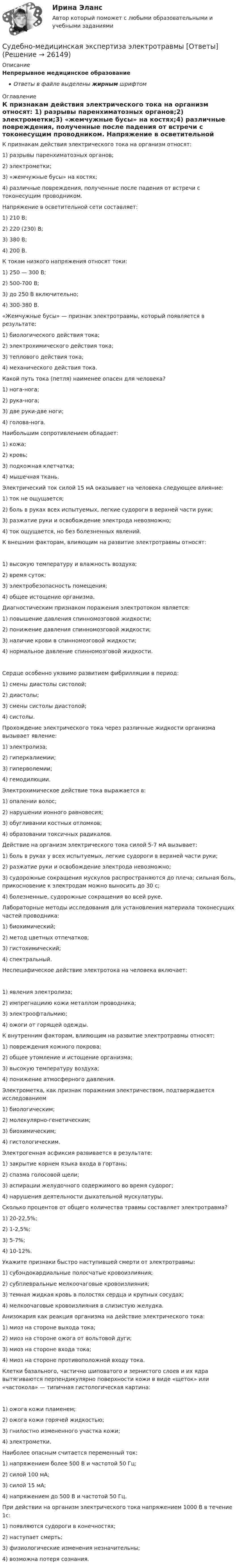      
          Описание
          Непрерывное медицинское образованиеОтветы в файле выделены жирным шрифтом 
          Оглавление
          К признакам действия электрического тока на организм относят: 1) разрывы паренхиматозных органов;2) электрометки;3) «жемчужные бусы» на костях;4) различные повреждения, полученные после падения от встречи с токонесущим проводником. Напряжение в осветительной сети составляет: 1) 210 В;2) 220 (230) В;3) 380 В;4) 200 В. К токам низкого напряжения относят токи: 1) 250 — 300 В;2) 500-700 В;3) до 250 В включительно;4) 300-380 В. «Жемчужные бусы» — признак электротравмы, который появляется в результате: 1) биологического действия тока;2) электрохимического действия тока;3) теплового действия тока;4) механического действия тока. Какой путь тока (петля) наименее опасен для человека? 1) нога-нога;2) рука-нога;3) две руки-две ноги;4) голова-нога. Наибольшим сопротивлением обладает: 1) кожа;2) кровь;3) подкожная клетчатка;4) мышечная ткань. Электрический ток силой 15 мА оказывает на человека следующее влияние: 1) ток не ощущается;2) боль в руках всех испытуемых, легкие судороги в верхней части руки;3) разжатие руки и освобождение электрода невозможно;4) ток ощущается, но без болезненных явлений. К внешним факторам, влияющим на развитие электротравмы относят: 1) высокую температуру и влажность воздуха;2) время суток;3) электробезопасность помещения;4) общее истощение организма. Диагностическим признаком поражения электротоком является: 1) повышение давления спинномозговой жидкости;2) понижение давления спинномозговой жидкости;3) наличие крови в спинномозговой жидкости;4) нормальное давление спинномозговой жидкости. Сердце особенно уязвимо развитием фибрилляции в период: 1) смены диастолы систолой;2) диастолы;3) смены систолы диастолой;4) систолы. Прохождение электрического тока через различные жидкости организма вызывает явление: 1) электролиза;2) гиперкалиемии;3) гиперволемии;4) гемодилюции. Электрохимическое действие тока выражается в: 1) опалении волос;2) нарушении ионного равновесия;3) обугливании костных отломков;4) образовании токсичных радикалов. Действие на организм электрического тока силой 5-7 мА вызывает: 1) боль в руках у всех испытуемых, легкие судороги в верхней части руки;2) разжатие руки и освобождение электрода невозможно;3) судорожные сокращения мускулов распространяются до плеча; сильная боль, прикосновение к электродам можно выносить до 30 с;4) болезненные, судорожные сокращения во всей руке. Лабораторные методы исследования для установления материала токонесущих частей проводника: 1) биохимический;2) метод цветных отпечатков;3) гистохимический;4) спектральный. Неспецифическое действие электротока на человека включает: 1) явления электролиза;2) импрегнациию кожи металлом проводника;3) электроофтальмию;4) ожоги от горящей одежды. К внутренним факторам, влияющим на развитие электротравмы относят: 1) повреждения кожного покрова;2) общее утомление и истощение организма;3) высокую температуру воздуха;4) понижение атмосферного давления. Электрометка, как признак поражения электричеством, подтверждается исследованием 1) биологическим;2) молекулярно-генетическим;3) биохимическим;4) гистологическим. Электрогенная асфиксия развивается в результате: 1) закрытие корнем языка входа в гортань;2) спазма голосовой щели;3) аспирации желудочного содержимого во время судорог;4) нарушения деятельности дыхательной мускулатуры. Сколько процентов от общего количества травмы составляет электротравма? 1) 20-22,5%;2) 1-2,5%;3) 5-7%;4) 10-12%. Укажите признаки быстро наступившей смерти от электротравмы: 1) субэндокардиальные полосчатые кровоизлияния;2) субплевральные мелкоочаговые кровоизлияния;3) темная жидкая кровь в полостях сердца и крупных сосудах;4) мелкоочаговые кровоизлияния в слизистую желудка. Анизокария как реакция организма на действие электрического тока: 1) миоз на стороне выхода тока;2) миоз на стороне ожога от вольтовой дуги;3) миоз на стороне входа тока;4) миоз на стороне противоположной входу тока. Клетки базального, частично шиповатого и зернистого слоев и их ядра вытягиваются перпендикулярно поверхности кожи в виде «щеток» или «частокола» — типичная гистологическая картина: 1) ожога кожи пламенем;2) ожога кожи горячей жидкостью;3) гнилостно измененного участка кожи;4) электрометки. Наиболее опасным считается переменный ток: 1) напряжением более 500 В и частотой 50 Гц;2) силой 100 мА;3) силой 15 мА;4) напряжением до 500 В и частотой 50 Гц. При действии на организм электрического тока напряжением 1000 В в течение 1с: 1) появляются судороги в конечностях;2) наступает смерть;3) физиологические изменения незначительны;4) возможна потеря сознания. 
            
            
            Судебно-медицинская экспертиза по материалам следственных и судебных дел.Судебно-медицинская экспертиза электротравмы [Ответы]Судебные акты, принимаемые арбитражными судами кассационной инстанций по результатам рассмотрения кассационных жалоб, именуются ...Судебные расходы  Задача № 90  Определите цену иска, размер государственной пошлины и субъекта, с которого она должна быть взыскана в следующих случаях:Судебные расходы по гражданским деламСудебный конституционный процесс - это ...Судебный порядок рассмотрения трудовых споров ТулГУ 2 курсСудебная экономическая экспертиза (задачи, ПЭК)Судебная экономическая экспертиза (тест с ответами) 60 вопросов 91%Судебное делопроизводство. Билет №19Судебное делопроизводство Задачи+тесты РГУПСудебное производствоСудебное производство (контрольная работа, практические задания). РосдистантСудебно-медицинская экспертиза живых лиц.