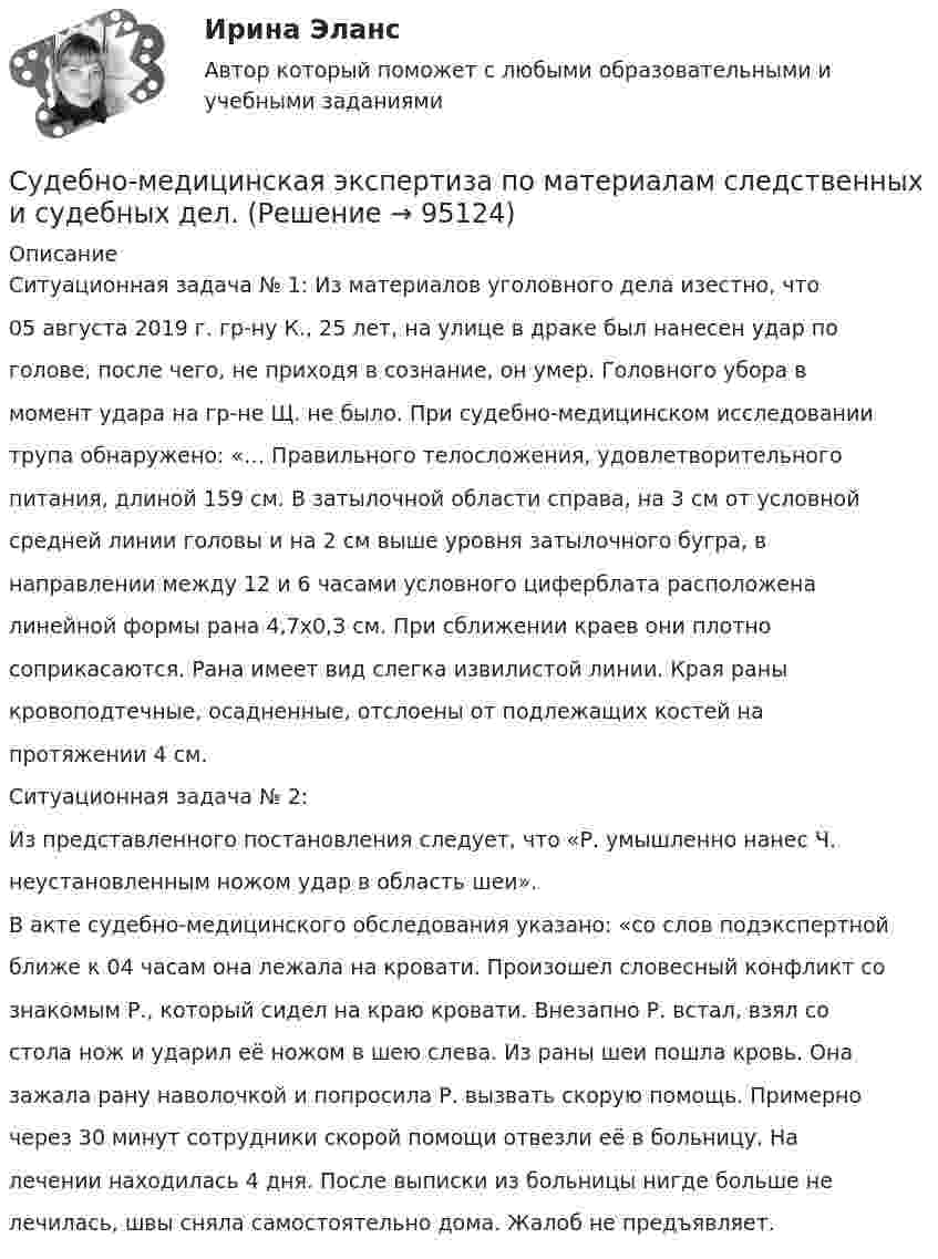      
            Описание
            Ситуационная задача № 1: Из материалов уголовного дела изестно, что05 августа 2019 г. гр-ну К., 25 лет, на улице в драке был нанесен удар поголове, после чего, не приходя в сознание, он умер. Головного убора вмомент удара на гр-не Щ. не было. При судебно-медицинском исследованиитрупа обнаружено: «… Правильного телосложения, удовлетворительногопитания, длиной 159 см. В затылочной области справа, на 3 см от условнойсредней линии головы и на 2 см выше уровня затылочного бугра, внаправлении между 12 и 6 часами условного циферблата расположеналинейной формы рана 4,7x0,З см. При сближении краев они плотносоприкасаются. Рана имеет вид слегка извилистой линии. Края раныкровоподтечные, осадненные, отслоены от подлежащих костей напротяжении 4 см. Ситуационная задача № 2:Из представленного постановления следует, что «Р. умышленно нанес Ч.неустановленным ножом удар в область шеи».В акте судебно-медицинского обследования указано: «со слов подэкспертнойближе к 04 часам она лежала на кровати. Произошел словесный конфликт сознакомым Р., который сидел на краю кровати. Внезапно Р. встал, взял состола нож и ударил её ножом в шею слева. Из раны шеи пошла кровь. Оназажала рану наволочкой и попросила Р. вызвать скорую помощь. Примерночерез 30 минут сотрудники скорой помощи отвезли её в больницу. Налечении находилась 4 дня. После выписки из больницы нигде больше нелечилась, швы сняла самостоятельно дома. Жалоб не предъявляет.   
            
            
            Судебно-медицинская экспертиза живых лиц.Судебно-медицинская экспертиза по материалам следственных и судебных дел.Судебно-медицинская экспертиза электротравмы [Ответы]Судебные акты, принимаемые арбитражными судами кассационной инстанций по результатам рассмотрения кассационных жалоб, именуются ...Судебные расходы  Задача № 90  Определите цену иска, размер государственной пошлины и субъекта, с которого она должна быть взыскана в следующих случаях:Судебные расходы по гражданским деламСудебный конституционный процесс - это ...Судебная система РФ устанавливается ...Судебная экономическая экспертиза (задачи, ПЭК)Судебная экономическая экспертиза (тест с ответами) 60 вопросов 91%Судебное делопроизводство. Билет №19Судебное делопроизводство Задачи+тесты РГУПСудебное производствоСудебное производство (контрольная работа, практические задания). Росдистант