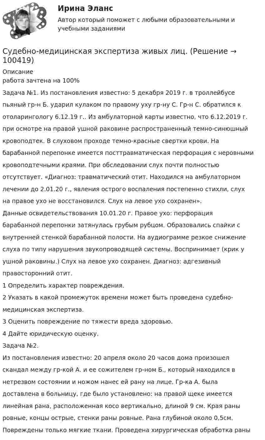      
            Описание
            работа зачтена на 100% Задача №1. Из постановления известно: 5 декабря 2019 г. в троллейбусепьяный гр-н Б. ударил кулаком по правому уху гр-ну С. Гр-н С. обратился котоларингологу 6.12.19 г.. Из амбулаторной карты известно, что 6.12.2019 г.при осмотре на правой ушной раковине распространенный темно-синюшныйкровоподтек. В слуховом проходе темно-красные свертки крови. Набарабанной перепонке имеется посттравматическая перфорация с неровнымикровоподтечными краями. При обследовании слух почти полностьюотсутствует. «Диагноз: травматический отит. Находился на амбулаторномлечении до 2.01.20 г., явления острого воспаления постепенно стихли, слухна правое ухо не восстановился. Слух на левое ухо сохранен».Данные освидетельствования 10.01.20 г. Правое ухо: перфорациябарабанной перепонки затянулась грубым рубцом. Образовались спайки свнутренней стенкой барабанной полости. На аудиограмме резкое снижениеслуха по типу нарушения звукопроводящей системы. Воспринимает (крик уушной раковины.) Слух на левое ухо сохранен. Диагноз: адгезивныйправосторонний отит.1 Определить характер повреждения.2 Указать в какой промежуток времени может быть проведена судебно-медицинская экспертиза.3 Оценить повреждение по тяжести вреда здоровью.4 Дайте юридическую оценку.Задача №2.Из постановления известно: 20 апреля около 20 часов дома произошелскандал между гр-кой А. и ее сожителем гр-ном Б., который находился внетрезвом состоянии и ножом нанес ей рану на лице. Гр-ка А. быладоставлена в больницу, где было установлено: на правой щеке имеетсялинейная рана, расположенная косо вертикально, длиной 9 см. Края раныровные, концы острые, стенки раны ровные. Рана глубиной около 0,5см.Повреждены только мягкие ткани. Проведена хирургическая обработка раны   
            
            
            Судебное производство (контрольная работа, практические задания). РосдистантСудебно-медицинская экспертиза живых лиц.Судебно-медицинская экспертиза живых лиц.Судебно-медицинская экспертиза по материалам следственных и судебных дел.Судебно-медицинская экспертиза электротравмы [Ответы]Судебные акты, принимаемые арбитражными судами кассационной инстанций по результатам рассмотрения кассационных жалоб, именуются ...Судебные расходы  Задача № 90  Определите цену иска, размер государственной пошлины и субъекта, с которого она должна быть взыскана в следующих случаях:Судебная риторика (тест с ответами магистратура Синергия)Судебная риторика (Тест с ответами СИНЕРГИЯ / МОИ / МТИ)Судебная система РФ устанавливается ...Судебная экономическая экспертиза (задачи, ПЭК)Судебная экономическая экспертиза (тест с ответами) 60 вопросов 91%Судебное делопроизводство. Билет №19Судебное делопроизводство Задачи+тесты РГУП