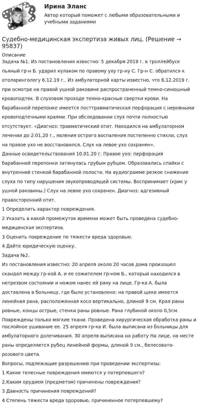     
            Описание
            Задача №1. Из постановления известно: 5 декабря 2019 г. в троллейбусепьяный гр-н Б. ударил кулаком по правому уху гр-ну С. Гр-н С. обратился котоларингологу 6.12.19 г.. Из амбулаторной карты известно, что 6.12.2019 г.при осмотре на правой ушной раковине распространенный темно-синюшныйкровоподтек. В слуховом проходе темно-красные свертки крови. Набарабанной перепонке имеется посттравматическая перфорация с неровнымикровоподтечными краями. При обследовании слух почти полностьюотсутствует. «Диагноз: травматический отит. Находился на амбулаторномлечении до 2.01.20 г., явления острого воспаления постепенно стихли, слухна правое ухо не восстановился. Слух на левое ухо сохранен».Данные освидетельствования 10.01.20 г. Правое ухо: перфорациябарабанной перепонки затянулась грубым рубцом. Образовались спайки свнутренней стенкой барабанной полости. На аудиограмме резкое снижениеслуха по типу нарушения звукопроводящей системы. Воспринимает (крик уушной раковины.) Слух на левое ухо сохранен. Диагноз: адгезивныйправосторонний отит.1 Определить характер повреждения.2 Указать в какой промежуток времени может быть проведена судебно-медицинская экспертиза.3 Оценить повреждение по тяжести вреда здоровью.4 Дайте юридическую оценку.Задача №2.Из постановления известно: 20 апреля около 20 часов дома произошелскандал между гр-кой А. и ее сожителем гр-ном Б., который находился внетрезвом состоянии и ножом нанес ей рану на лице. Гр-ка А. быладоставлена в больницу, где было установлено: на правой щеке имеетсялинейная рана, расположенная косо вертикально, длиной 9 см. Края раныровные, концы острые, стенки раны ровные. Рана глубиной около 0,5см.Повреждены только мягкие ткани. Проведена хирургическая обработка раны и послойное ушивание ее. 25 апреля гр-ка И. была выписана из больницы дляамбулаторного долечивания. 30 апреля выписана на работу На лице, на местераны определяется рубец линейной формы, длиной 9 см., белесовато-розового цвета.Вопросы, подлежащие разрешению при проведении экспертизы:1 Какие телесные повреждения имеются у потерпевшего?2.Каким орудием (предметом) причинены повреждения?3 Давность причинения повреждений?4 Степень тяжести вреда здоровью, причиненное потерпевшему?   
            
            
            Судебно-медицинская экспертиза живых лиц.Судебно-медицинская экспертиза живых лиц.Судебно-медицинская экспертиза по материалам следственных и судебных дел.Судебно-медицинская экспертиза электротравмы [Ответы]Судебные акты, принимаемые арбитражными судами кассационной инстанций по результатам рассмотрения кассационных жалоб, именуются ...Судебные расходы  Задача № 90  Определите цену иска, размер государственной пошлины и субъекта, с которого она должна быть взыскана в следующих случаях:Судебные расходы по гражданским деламСудебная риторика (Тест с ответами СИНЕРГИЯ / МОИ / МТИ)Судебная система РФ устанавливается ...Судебная экономическая экспертиза (задачи, ПЭК)Судебная экономическая экспертиза (тест с ответами) 60 вопросов 91%Судебное делопроизводство. Билет №19Судебное делопроизводство Задачи+тесты РГУПСудебное производство