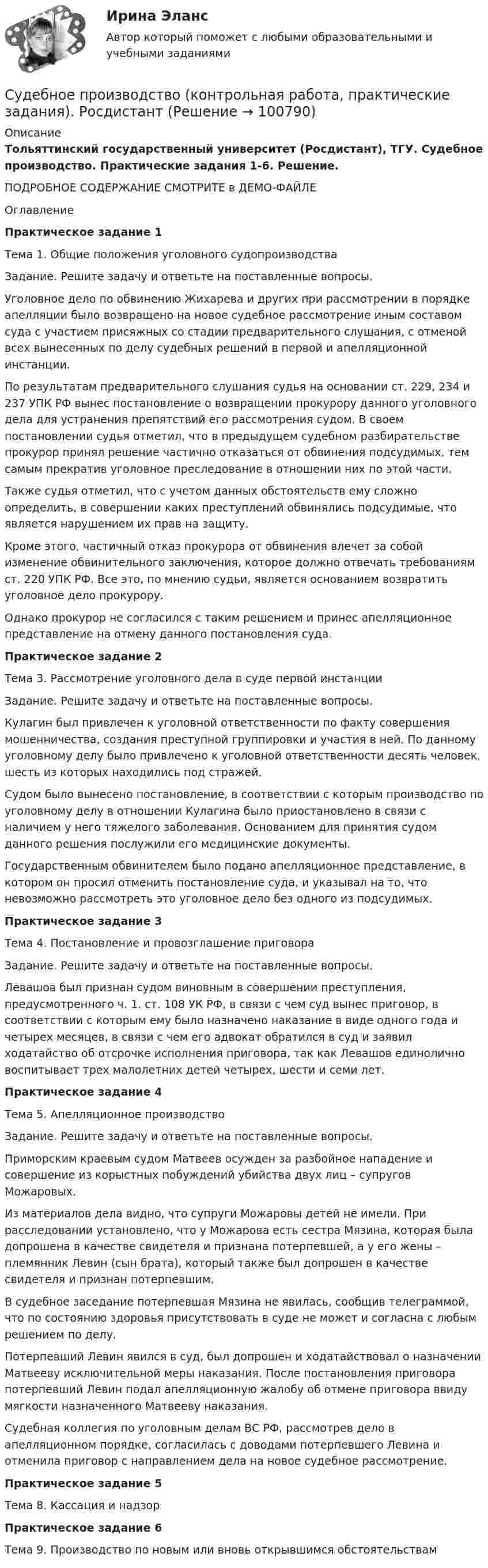    
            Описание
            Тольяттинский государственный университет (Росдистант), ТГУ. Судебное производство. Практические задания 1-6. Решение.ПОДРОБНОЕ СОДЕРЖАНИЕ СМОТРИТЕ в ДЕМО-ФАЙЛЕОглавлениеПрактическое задание 1Тема 1. Общие положения уголовного судопроизводстваЗадание. Решите задачу и ответьте на поставленные вопросы.Уголовное дело по обвинению Жихарева и других при рассмотрении в порядке апелляции было возвращено на новое судебное рассмотрение иным составом суда с участием присяжных со стадии предварительного слушания, с отменой всех вынесенных по делу судебных решений в первой и апелляционной инстанции.По результатам предварительного слушания судья на основании ст. 229, 234 и 237 УПК РФ вынес постановление о возвращении прокурору данного уголовного дела для устранения препятствий его рассмотрения судом. В своем постановлении судья отметил, что в предыдущем судебном разбирательстве прокурор принял решение частично отказаться от обвинения подсудимых, тем самым прекратив уголовное преследование в отношении них по этой части.Также судья отметил, что с учетом данных обстоятельств ему сложно определить, в совершении каких преступлений обвинялись подсудимые, что является нарушением их прав на защиту.Кроме этого, частичный отказ прокурора от обвинения влечет за собой изменение обвинительного заключения, которое должно отвечать требованиям ст. 220 УПК РФ. Все это, по мнению судьи, является основанием возвратить уголовное дело прокурору.Однако прокурор не согласился с таким решением и принес апелляционное представление на отмену данного постановления суда.Практическое задание 2Тема 3. Рассмотрение уголовного дела в суде первой инстанцииЗадание. Решите задачу и ответьте на поставленные вопросы.Кулагин был привлечен к уголовной ответственности по факту совершения мошенничества, создания преступной группировки и участия в ней. По данному уголовному делу было привлечено к уголовной ответственности десять человек, шесть из которых находились под стражей.Судом было вынесено постановление, в соответствии с которым производство по уголовному делу в отношении Кулагина было приостановлено в связи с наличием у него тяжелого заболевания. Основанием для принятия судом данного решения послужили его медицинские документы.Государственным обвинителем было подано апелляционное представление, в котором он просил отменить постановление суда, и указывал на то, что невозможно рассмотреть это уголовное дело без одного из подсудимых.Практическое задание 3Тема 4. Постановление и провозглашение приговораЗадание. Решите задачу и ответьте на поставленные вопросы.Левашов был признан судом виновным в совершении преступления, предусмотренного ч. 1. ст. 108 УК РФ, в связи с чем суд вынес приговор, в соответствии с которым ему было назначено наказание в виде одного года и четырех месяцев, в связи с чем его адвокат обратился в суд и заявил ходатайство об отсрочке исполнения приговора, так как Левашов единолично воспитывает трех малолетних детей четырех, шести и семи лет.Практическое задание 4Тема 5. Апелляционное производствоЗадание. Решите задачу и ответьте на поставленные вопросы.Приморским краевым судом Матвеев осужден за разбойное нападение и совершение из корыстных побуждений убийства двух лиц – супругов Можаровых.Из материалов дела видно, что супруги Можаровы детей не имели. При расследовании установлено, что у Можарова есть сестра Мязина, которая была допрошена в качестве свидетеля и признана потерпевшей, а у его жены – племянник Левин (сын брата), который также был допрошен в качестве свидетеля и признан потерпевшим.В судебное заседание потерпевшая Мязина не явилась, сообщив телеграммой, что по состоянию здоровья присутствовать в суде не может и согласна с любым решением по делу.Потерпевший Левин явился в суд, был допрошен и ходатайствовал о назначении Матвееву исключительной меры наказания. После постановления приговора потерпевший Левин подал апелляционную жалобу об отмене приговора ввиду мягкости назначенного Матвееву наказания.Судебная коллегия по уголовным делам ВС РФ, рассмотрев дело в апелляционном порядке, согласилась с доводами потерпевшего Левина и отменила приговор с направлением дела на новое судебное рассмотрение.Практическое задание 5Тема 8. Кассация и надзорПрактическое задание 6Тема 9. Производство по новым или вновь открывшимся обстоятельствам   
            
            
            Судебное производствоСудебное производство (контрольная работа, практические задания). РосдистантСудебно-медицинская экспертиза живых лиц.Судебно-медицинская экспертиза живых лиц.Судебно-медицинская экспертиза по материалам следственных и судебных дел.Судебно-медицинская экспертиза электротравмы [Ответы]Судебные акты, принимаемые арбитражными судами кассационной инстанций по результатам рассмотрения кассационных жалоб, именуются ...Судебная риторика тест с ответамиСудебная риторика (тест с ответами магистратура Синергия)Судебная риторика (Тест с ответами СИНЕРГИЯ / МОИ / МТИ)Судебная система РФ устанавливается ...Судебная экономическая экспертиза (задачи, ПЭК)Судебная экономическая экспертиза (тест с ответами) 60 вопросов 91%Судебное делопроизводство. Билет №19