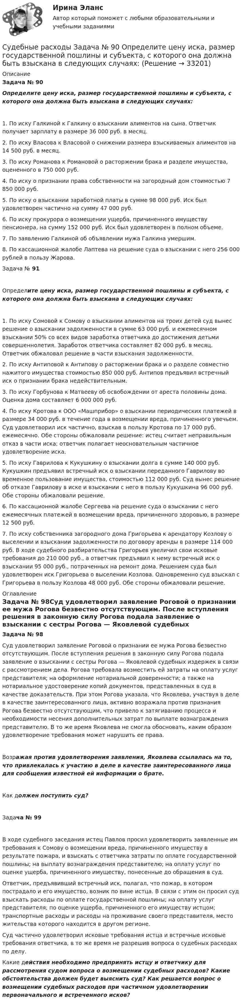      
          Описание
          Задача № 90Определите цену иска, размер государственной пошлины и субъекта, с которого она должна быть взыскана в следующих случаях:1. По иску Галкиной к Галкину о взыскании алиментов на сына. Ответчик получает зарплату в размере 36 000 руб. в месяц.2. По иску Власова к Власовой о снижении размера взыскиваемых алиментов на 14 500 руб. в месяц.3. По иску Романова к Романовой о расторжении брака и разделе имущества, оцененного в 750 000 руб.4. По иску о признании права собственности на загородный дом стоимостью 7 850 000 руб.5. По иску о взыскании заработной платы в сумме 98 000 руб. Иск был удовлетворен частично на сумму 47 000 руб.6. По иску прокурора о возмещении ущерба, причиненного имуществу пенсионера, на сумму 152 000 руб. Иск был удовлетворен в полном объеме.7. По заявлению Галкиной об объявлении мужа Галкина умершим.8. По кассационной жалобе Лаптева на решение суда о взыскании с него 256 000 рублей в пользу Жарова.Задача № 91Определите цену иска, размер государственной пошлины и субъекта, с которого она должна быть взыскана в следующих случаях:1. По иску Сомовой к Сомову о взыскании алиментов на троих детей суд вынес решение о взыскании задолженности в сумме 63 000 руб. и ежемесячном взыскании 50% со всех видов заработка ответчика до достижения детьми совершеннолетия. Заработок ответчика составляет 82 000 руб. в месяц. Ответчик обжаловал решение в части взыскания задолженности.2. По иску Антиповой к Антипову о расторжении брака и о разделе совместно нажитого имущества стоимостью 850 000 руб. Антипов предъявил встречный иск о признании брака недействительным.3. По иску Горбунова к Матвееву об освобождении от ареста половины дома. Оценка дома составляет 6 000 000 руб.4. По иску Кротова к ООО «Машприбор» о взыскании периодических платежей в размере 34 000 руб. в течение года в возмещении вреда, причиненного увечьем. Суд удовлетворил иск частично, взыскав в пользу Кротова по 17 000 руб. ежемесячно. Обе стороны обжаловали решение: истец считает неправильным отказ в части иска; ответчик полагает неосновательным частичное удовлетворение иска.5. По иску Гаврилова к Кукушкину о взыскании долга в сумме 140 000 руб. Кукушкин предъявил встречный иск о взыскании переданного Гаврилову во временное пользование имущества, стоимостью 112 000 руб. Суд вынес решение об отказе Гаврилову в иске и взыскании с него в пользу Кукушкина 96 000 руб. Обе стороны обжаловали решение.6. По кассационной жалобе Сергеева на решение суда о взыскании с него ежемесячных платежей в возмещении вреда, причиненного здоровью, в размере 12 500 руб.7. По иску собственника загородного дома Григорьева к арендатору Козлову о выселении и взыскании задолженности по договору аренды в размере 114 000 руб. В ходе судебного разбирательства Григорьев увеличил свои исковые требования до 210 000 руб., а ответчик предъявил к нему встречный иск о взыскании 95 000 руб., потраченных на ремонт дома. Решением суда был удовлетворен иск Григорьева о выселении Козлова. Одновременно суд взыскал с Григорьева в пользу Козлова 48 000 руб. Обе стороны обжаловали решение. 
          Оглавление
          Задача № 98Суд удовлетворил заявление Роговой о признании ее мужа Рогова безвестно отсутствующим. После вступления решения в законную силу Рогова подала заявление о взыскании с сестры Рогова — Яковлевой судебных издержек в связи с рассмотрением дела. Рогова требовала возместить ей затраты на оплату услуг представителя; на оформление нотариальной доверенности; а также на нотариальное удостоверение копий документов, представленных в суд в качестве доказательств. При этом Рогова указала, что Яковлева, участвуя в деле в качестве заинтересованного лица, активно возражала против признания Рогова безвестно отсутствующим, что привело к затягиванию процесса и необходимости несения дополнительных затрат по выплате вознаграждения представителю. В то же время Яковлева не смогла обосновать, каким образом удовлетворение требования может нарушить ее права.Возражая против удовлетворения заявления, Яковлева ссылалась на то, что привлекалась к участию в деле в качестве заинтересованного лица для сообщения известной ей информации о брате.Как должен поступить суд?Задача № 99В ходе судебного заседания истец Павлов просил удовлетворить заявленные им требования к Сомову о возмещении вреда, причиненного имуществу в результате пожара, и взыскать с ответчика затраты по оплате государственной пошлины; на выплату вознаграждения представителю; на оплату услуг по оценке ущерба, причиненного имуществу, понесенные до обращения в суд.Ответчик, предъявивший встречный иск, полагал, что пожар, в котором пострадало и его имущество, возник по вине истца. В связи с этим он просил суд взыскать расходы по оплате государственной пошлины; на оплату услуг представителя; по оценке ущерба, причиненного его имуществу истцом; транспортные расходы и расходы на проживание своего представителя, место жительства которого находится в другом регионе.Суд частично удовлетворил исковые требования истца и встречные исковые требования ответчика, в то же время не разрешив вопроса о судебных расходах по делу.Какие действия необходимо предпринять истцу и ответчику для рассмотрения судом вопроса о возмещении судебных расходов? Какие обстоятельства должен будет выяснить суд? Как решается вопрос о возмещении судебных расходов при частичном удовлетворении первоначального и встреченного исков? 
            
            
            Судебные акты, принимаемые арбитражными судами кассационной инстанций по результатам рассмотрения кассационных жалоб, именуются ...Судебные расходы  Задача № 90  Определите цену иска, размер государственной пошлины и субъекта, с которого она должна быть взыскана в следующих случаях:Судебные расходы по гражданским деламСудебный конституционный процесс - это ...Судебный порядок рассмотрения трудовых споров ТулГУ 2 курсСудебный штраф является …Суд и правоохранительные органыСудебное делопроизводство. Билет №19Судебное делопроизводство Задачи+тесты РГУПСудебное производствоСудебное производство (контрольная работа, практические задания). РосдистантСудебно-медицинская экспертиза живых лиц.Судебно-медицинская экспертиза живых лиц.Судебно-медицинская экспертиза по материалам следственных и судебных дел.