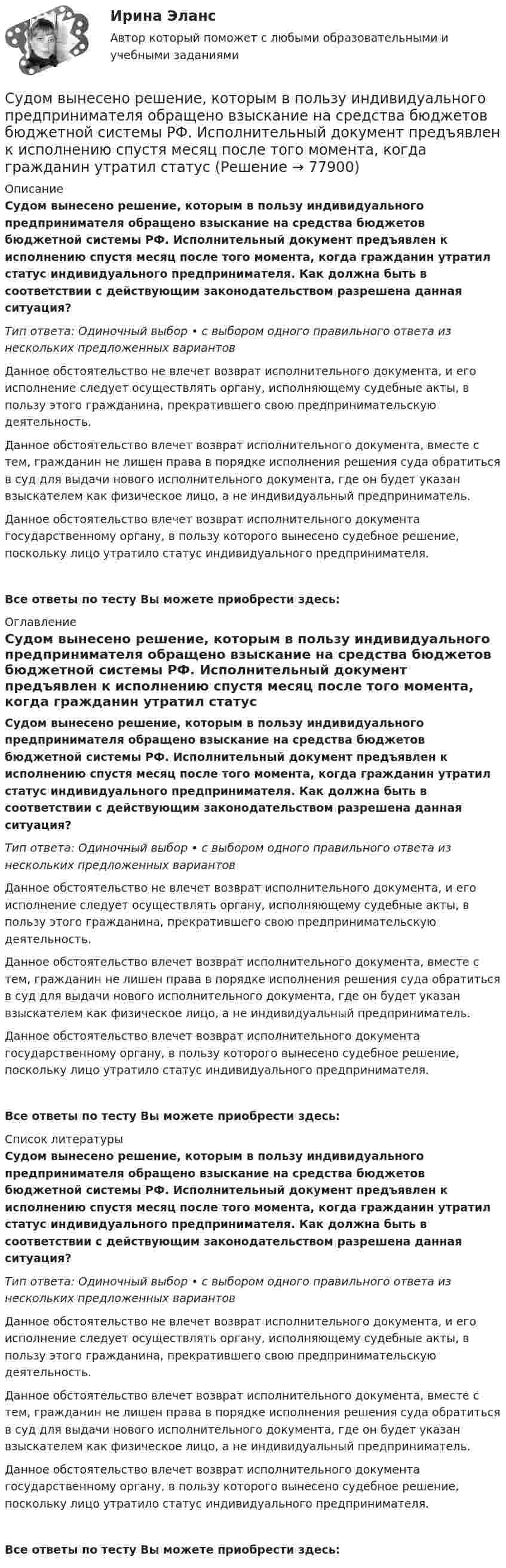     
            Описание
            Судом вынесено решение, которым в пользу индивидуального предпринимателя обращено взыскание на средства бюджетов бюджетной системы РФ. Исполнительный документ предъявлен к исполнению спустя месяц после того момента, когда гражданин утратил статус индивидуального предпринимателя. Как должна быть в соответствии с действующим законодательством разрешена данная ситуация?Тип ответа: Одиночный выбор • с выбором одного правильного ответа из нескольких предложенных вариантовДанное обстоятельство не влечет возврат исполнительного документа, и его исполнение следует осуществлять органу, исполняющему судебные акты, в пользу этого гражданина, прекратившего свою предпринимательскую деятельность.Данное обстоятельство влечет возврат исполнительного документа, вместе с тем, гражданин не лишен права в порядке исполнения решения суда обратиться в суд для выдачи нового исполнительного документа, где он будет указан взыскателем как физическое лицо, а не индивидуальный предприниматель.Данное обстоятельство влечет возврат исполнительного документа государственному органу, в пользу которого вынесено судебное решение, поскольку лицо утратило статус индивидуального предпринимателя.Все ответы по тесту Вы можете приобрести здесь:  
            Оглавление
            Судом вынесено решение, которым в пользу индивидуального предпринимателя обращено взыскание на средства бюджетов бюджетной системы РФ. Исполнительный документ предъявлен к исполнению спустя месяц после того момента, когда гражданин утратил статус индивидуального предпринимателя. Как должна быть в соответствии с действующим законодательством разрешена данная ситуация?Тип ответа: Одиночный выбор • с выбором одного правильного ответа из нескольких предложенных вариантовДанное обстоятельство не влечет возврат исполнительного документа, и его исполнение следует осуществлять органу, исполняющему судебные акты, в пользу этого гражданина, прекратившего свою предпринимательскую деятельность.Данное обстоятельство влечет возврат исполнительного документа, вместе с тем, гражданин не лишен права в порядке исполнения решения суда обратиться в суд для выдачи нового исполнительного документа, где он будет указан взыскателем как физическое лицо, а не индивидуальный предприниматель.Данное обстоятельство влечет возврат исполнительного документа государственному органу, в пользу которого вынесено судебное решение, поскольку лицо утратило статус индивидуального предпринимателя.Все ответы по тесту Вы можете приобрести здесь:  
            Список литературы
            Судом вынесено решение, которым в пользу индивидуального предпринимателя обращено взыскание на средства бюджетов бюджетной системы РФ. Исполнительный документ предъявлен к исполнению спустя месяц после того момента, когда гражданин утратил статус индивидуального предпринимателя. Как должна быть в соответствии с действующим законодательством разрешена данная ситуация?Тип ответа: Одиночный выбор • с выбором одного правильного ответа из нескольких предложенных вариантовДанное обстоятельство не влечет возврат исполнительного документа, и его исполнение следует осуществлять органу, исполняющему судебные акты, в пользу этого гражданина, прекратившего свою предпринимательскую деятельность.Данное обстоятельство влечет возврат исполнительного документа, вместе с тем, гражданин не лишен права в порядке исполнения решения суда обратиться в суд для выдачи нового исполнительного документа, где он будет указан взыскателем как физическое лицо, а не индивидуальный предприниматель.Данное обстоятельство влечет возврат исполнительного документа государственному органу, в пользу которого вынесено судебное решение, поскольку лицо утратило статус индивидуального предпринимателя.Все ответы по тесту Вы можете приобрести здесь:  
            
            
            Суд и судоустройство (Вариант 1, РАНХ и ГС)Судом вынесено решение, которым в пользу индивидуального предпринимателя обращено взыскание на средства бюджетов бюджетной системы РФ. Исполнительный документ предъявлен к исполнению спустя месяц после того момента, когда гражданин утратил статус Суд определяет... доказательств Судоустройство и правоохранительные органы МосАП ответы на тестСудоустройство и правоохранительные органы//СИНЕРГИЯ//МОИ//МТИСудоустройство и правоохранительные органы (тест с ответами КОЛЛЕДЖ Синергия)Суд первой инстанции удовлетворил требования Карпова и Цыплакова не чинить препятствия в пользовании садовым участком и обязал ответчика Перова перенести возведенное строение.Судебные расходы  Задача № 90  Определите цену иска, размер государственной пошлины и субъекта, с которого она должна быть взыскана в следующих случаях:Судебные расходы по гражданским деламСудебный конституционный процесс - это ...Судебный порядок рассмотрения трудовых споров ТулГУ 2 курсСудебный штраф является …Суд и правоохранительные органыСуд и правоохранительные органы
