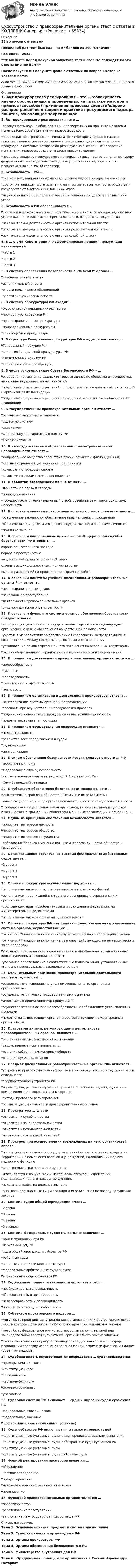     
            Описание
            38 вопросов с ответамиПоследний раз тест был сдан на 97 баллов из 100 ОтличноГод сдачи -2023.***ВАЖНО*** Перед покупкой запустите тест и сверьте подходят ли эти ответы именно Вам***После покупки Вы получите файл с ответами на вопросы которые указаны ниже:Если нужна помощь с другими предметами или сдачей тестов онлайн, пишите в личные сообщения  
            Оглавление
            1. Акт прокурорского реагирования – это …*совокупность научно обоснованных и проверенных на практике методов и приемов (способов) применения правовых средств*широко распространенное в теории и практике прокурорского надзора понятие, означающее закрепленное в специальном документе решение прокурора, с помощью которого он реагирует на выявленные вследствие применения правовых средств надзора правонарушения*правовые средства прокурорского надзора, которые предоставлены прокурору федеральным законодательством для осуществления надзора и носят процессуально значимый характер2. Безопасность – это …*система мер, направленных на недопущение ущерба интересам личности*состояние защищенности жизненно важных интересов личности, общества и государства от внутренних и внешних угроз*научное понятие предполагающее защищенность государства от внешних угроз3. Безопасность в РФ обеспечивается …*системой мер экономического, политического и иного характера, адекватных угрозе жизненно важным интересам личности, общества и государства*исключительно деятельностью органов исполнительной власти*исключительно деятельностью органов представительной власти*исключительно деятельностью органов судебной власти 4. В … ст. 49 Конституции РФ сформулирован принцип презумпции невиновности*части 1*части 2*части 35. В систему обеспечения безопасности в РФ входят органы …*законодательной власти*исполнительной власти*власти религиозных объединений*власти экономических союзов6. В систему прокуратуры РФ входят …*бюро судебно-медицинских экспертиз*прокуратуры субъектов РФ*правоохранительные прокуратуры*природоохранные прокуратуры*транспортные прокуратуры 7. В структуру Генеральной прокуратуры РФ входит, в частности, …*Генеральный прокурор РФ*коллегия Генеральной прокуратуры РФ*Следственный комитет РФ*Главная военная прокуратура8. В числе основных задач Совета Безопасности РФ – …*определение жизненно важных интересов личности, общества и государства, выявление внутренних и внешних угроз*подготовка оперативных решений по предотвращению чрезвычайных ситуаций и организация их ликвидации*подготовка оперативных решений по созданию экологических объектов и их ликвидации9. К государственным правоохранительным органам относят …*органы местного самоуправления*судебную систему*адвокатуру*Федеральную нотариальную палату РФ*Союз юристов РФ 10. К негосударственным образованиям правоохранительной направленности относят …*Добровольное общество содействия армии, авиации и флоту (ДОСААФ)*частные охранные и детективные предприятия*комиссии по трудовым спорам*комиссии по делам несовершеннолетних 11. К объектам безопасности можно отнести …*личность, ее права и свободы*природные явления*государство, его конституционный строй, суверенитет и территориальную целостность12. К основным задачам правоохранительных органов следует отнести …*обеспечение законности, обеспечение прав человека и гражданина*обеспечение приоритета интересов государства над интересами личности*принятие законов13. К основным направлениям деятельности Федеральной службы безопасности РФ относится …охрана общественного порядкаборьба с преступностьюзащита линий правительственной связиохрана высших должностных лиц государствавыдача разрешений на производство взрывных работ 14. К основным понятиям учебной дисциплины «Правоохранительные органы РФ» относят …*правоохранительные органы*наказание за преступление*деятельность правоохранительных органов*виды юридической ответственности15. К основным функциям системы органов обеспечения безопасности следует отнести …*координацию деятельности государственных органов и международных организаций с целью обеспечения общественной безопасности*участие в мероприятиях по обеспечению безопасности за пределами РФ в соответствии с международными договорами и соглашениями*установление режима чрезвычайного положения на отдельных территориях*охрану общественного порядка при проведении массовых мероприятий 16. К принципам деятельности правоохранительных органов относится …*целесообразность*гуманизм*справедливость*экономическая эффективность*плановость17. К принципам организации и деятельности прокуратуры относят …*централизацию системы органов и подразделений*гласность при осуществлении прокурорских проверок*подчинение нижестоящих прокуроров вышестоящим прокурорам*подотчетность органам юстиции18. К принципам осуществления правосудия относится …*подконтрольность*равенство всех перед законом и судом*единоначалие*централизация 19. К силам обеспечения безопасности России следует отнести … РФ*Вооруженные Силы*Федеральную службу безопасности*частные военные компании под эгидой Вооруженных Сил*Службу внешний разведки20. К субъектам обеспечения безопасности можно отнести …исключительно граждан, общественные и иные их объединениятолько государство в лице органов исполнительной и законодательной власти*государство в лице органов законодательной, исполнительной и судебной власти, а также граждан, их общественные и иные организации и объединения21. Одним из принципов обеспечения безопасности является …*приоритет интересов личности*приоритет интересов общества*приоритет интересов государства*соблюдение баланса жизненно важных интересов личности, общества и государства 22. Организационно-структурная система федеральных арбитражных судов имеет…*2 уровня*3 уровня*4 уровня23. Органы прокуратуры осуществляют надзор за …*исполнением законов представителями религиозных конфессий*исполнением предписаний внутреннего распорядка в учреждениях и организациях*соблюдением прав и свобод человека и гражданина федеральными министерствами и ведомствами*исполнением законов органами судебной власти24. Органы прокуратуры РФ – это единая федеральная централизованная система органов, осуществляющих …*от имени РФ надзор за исполнением действующих на ее территории законов*от имени РФ надзор за исполнением законов, действующих на ее территории и за ее пределами*уголовное преследование в соответствии с полномочиями, установленными конституционным законодательством*уголовное преследование в соответствии с полномочиями, установленными уголовно-процессуальным законодательством 25. Отличительным признаком правоохранительной деятельности является то, что она …*осуществляется специально уполномоченными на то органами и организациями*осуществляется только государственными органами*имеет целью применения мер принуждения*осуществляется на основе целесообразности, с соблюдением установленных процедур*подотчетна вышестоящим органам и соответствующим международным организациям26. Правовыми актами, регулирующими деятельность правоохранительных органов, являются …*решения политических партий и движений*ведомственные нормативные акты*решения собраний акционерных обществ*решения судебных органов 27. Предмет дисциплины «Правоохранительные органы РФ» включает …*устройство правоохранительных органов в их совокупности и каждого из них в отдельности*государственное устройство РФ*нормы права, регламентирующие правовое положение, задачи, функции и компетенцию правоохранительных органов*методы правового регулирования*организацию деятельности правоохранительных органов 28. Прокуратура … власти*относится к судебной ветви*относится к законодательной ветви*относится к исполнительной ветви*не относится ни к какой из ветвей29. Прокурор при осуществлении возложенных на него обязанностей вправе …*по предъявлении служебного удостоверения беспрепятственно входить на территории и в помещения органов и учреждений, подпадающих под его надзорную функцию*арестовывать граждан и их имущество*иметь доступ к документам и материалам органов и учреждений, подпадающих под его надзорную функцию*налагать штрафы на должностных лиц*вызывать должностных лиц и граждан для объяснения по поводу нарушения законов30. Система судов общей юрисдикции имеет …*2 звена*3 звена*4 звена*5 звеньев31. Система федеральных судов РФ сегодня включает …*Конституционный суд РФ*Верховный Суд РФ*суды общей юрисдикции субъектов РФ*районные суды*военные и специализированные суды*федеральные арбитражные суды округов*арбитражные суды субъектов РФ 32. Содержание принципа законности включает в себя …*необходимость и справедливость*обоснованность и правомерность*целесообразность и справедливость*правомерность и целесообразность33. Субъектом прокурорского надзора …*могут быть предприятие, учреждение, организация или другое юридическое лицо, в котором проводятся прокурорские проверки исполнения законов*могут быть федеральное министерство, орган исполнительной или законодательной власти субъекта РФ, орган местного самоуправления*может быть участник прокурорско-надзорной деятельности – прокурор, проводящий проверку исполнения законов юридическим или физическим лицом (объектом надзора)34. Судебная власть осуществляется посредством … судопроизводства*предпринимательского*конституционного*гражданского*частно-публичного*административного*уголовного 35. Судебная система РФ включает … суды и мировых судей субъектов РФ*федеральные, товарищеские*федеральные, военные* федеральные, конституционные (уставные) 36. Суды субъектов РФ включают …, а также мировых судей*конституционные (уставные) суды, суды городов федерального значения*конституционные (уставные) суды, арбитражные суды субъектов РФ*конституционные (уставные) суды*конституционные (уставные) суды, районные суды37. Формой реагирования прокурора является …*обсуждение*частное определение*предостережение*наложение административного взывания*предписание38. Функцией правоохранительных органов является …*правотворчество*расследование преступлений*заключение межгосударственных соглашений 
            Список литературы
            Тема 1. Основные понятия, предмет и система дисциплиныТема 2. Судебная власть и правосудие в РФТема 3. Органы прокуратуры РФТема 4. Органы обеспечения безопасности в РФТема 5. Министерство внутренних дел РФТема 6. Юридическая помощь и ее организация в России. Адвокатура. Нотариат 
            
            
            Судоустройство и правоохранительные органы//СИНЕРГИЯ//МОИ//МТИСудоустройство и правоохранительные органы (тест с ответами КОЛЛЕДЖ Синергия)Суд первой инстанции удовлетворил требования Карпова и Цыплакова не чинить препятствия в пользовании садовым участком и обязал ответчика Перова перенести возведенное строение.Суд принял решение о взыскании с муниципального учреждения в пользу закрытого акционерного общества задолженности по договорам подряда. Общество, получив исполнительный лист, предъявило его для исполнения в комитет финансов и контроля администрации суды общей юрисдикции	Судью районного суда председатель этого суда отстранил от рассмотрения уголовного дела, разбирательство которого не было окончено, хотя продолжалось более двух месяцев. Судья А. разместил в сети интернет пост, критикующий судебную систему. За данное действие он был привлечен к дисциплинарной ответственности, а его действия были расценены как дисциплинарный проступок. Заслуживает ли судья А. своими действиями Судебный штраф является …Суд и правоохранительные органыСуд и правоохранительные органыСуд и правоохранительные органы (110 вопросов)Суд и судоустройство (Вариант 1, РАНХ и ГС)Судом вынесено решение, которым в пользу индивидуального предпринимателя обращено взыскание на средства бюджетов бюджетной системы РФ. Исполнительный документ предъявлен к исполнению спустя месяц после того момента, когда гражданин утратил статус Суд определяет... доказательств 