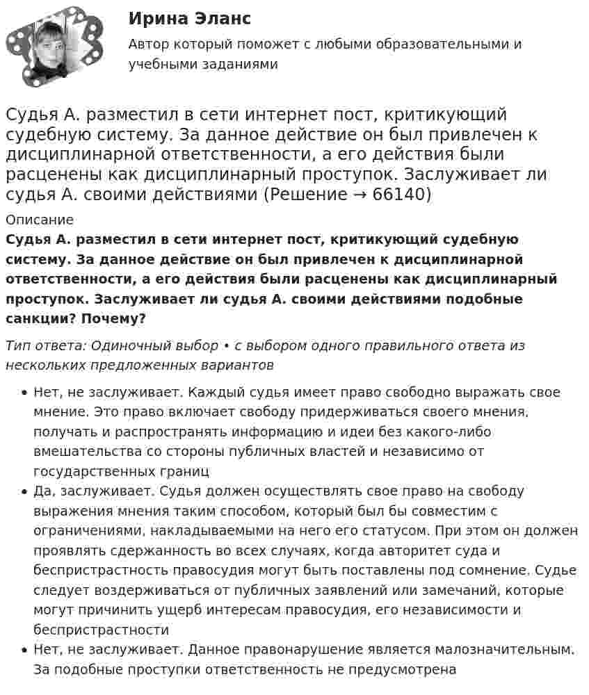      
            Описание
            Судья А. разместил в сети интернет пост, критикующий судебную систему. За данное действие он был привлечен к дисциплинарной ответственности, а его действия были расценены как дисциплинарный проступок. Заслуживает ли судья А. своими действиями подобные санкции? Почему?Тип ответа: Одиночный выбор • с выбором одного правильного ответа из нескольких предложенных вариантовНет, не заслуживает. Каждый судья имеет право свободно выражать свое мнение. Это право включает свободу придерживаться своего мнения, получать и распространять информацию и идеи без какого-либо вмешательства со стороны публичных властей и независимо от государственных границДа, заслуживает. Судья должен осуществлять свое право на свободу выражения мнения таким способом, который был бы совместим с ограничениями, накладываемыми на него его статусом. При этом он должен проявлять сдержанность во всех случаях, когда авторитет суда и беспристрастность правосудия могут быть поставлены под сомнение. Судье следует воздерживаться от публичных заявлений или замечаний, которые могут причинить ущерб интересам правосудия, его независимости и беспристрастностиНет, не заслуживает. Данное правонарушение является малозначительным. За подобные проступки ответственность не предусмотрена   
            
            
            	Судью районного суда председатель этого суда отстранил от рассмотрения уголовного дела, разбирательство которого не было окончено, хотя продолжалось более двух месяцев. Судья А. разместил в сети интернет пост, критикующий судебную систему. За данное действие он был привлечен к дисциплинарной ответственности, а его действия были расценены как дисциплинарный проступок. Заслуживает ли судья А. своими действиями Судья Иванов был отстранен от занимаемой должности и досрочно прекратил свои полномочия, когда выяснилось, что он впервые совершил малозначимое нарушение при исполнении своих полномочий. Правомерно ли отстранять судью от работы в связи с данными Судья оставил исковое заявление без движения по причине того, что к исковому заявлению не приложены его копии в соответствии с количеством указанных в нем ответчиков и третьих лиц.Суд — это государственный орган, осуществляющий правосудие путем рассмотрения и разрешения уголовных, гражданских, административных и иных дел в порядке, установленном закономСуждение, раскрывающее сущность натуралистической модели общества: «…»Суицидальное поведение клиента в консультативной практике. Диагностика и профилактика суицидального рискаСудом вынесено решение, которым в пользу индивидуального предпринимателя обращено взыскание на средства бюджетов бюджетной системы РФ. Исполнительный документ предъявлен к исполнению спустя месяц после того момента, когда гражданин утратил статус Суд определяет... доказательств Судоустройство и правоохранительные органы МосАП ответы на тестСудоустройство и правоохранительные органы//СИНЕРГИЯ//МОИ//МТИСудоустройство и правоохранительные органы (тест с ответами КОЛЛЕДЖ Синергия)Суд первой инстанции удовлетворил требования Карпова и Цыплакова не чинить препятствия в пользовании садовым участком и обязал ответчика Перова перенести возведенное строение.Суд принял решение о взыскании с муниципального учреждения в пользу закрытого акционерного общества задолженности по договорам подряда. Общество, получив исполнительный лист, предъявило его для исполнения в комитет финансов и контроля администрации 