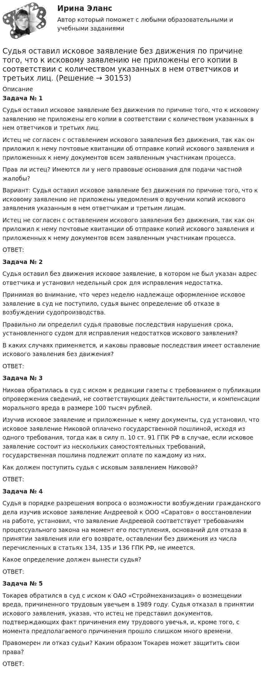      
          Описание
           Задача № 1	Судья оставил исковое заявление без движения по причине того, что к исковому заявлению не приложены его копии в соответствии с количеством указанных в нем ответчиков и третьих лиц.	Истец не согласен с оставлением искового заявления без движения, так как он приложил к нему почтовые квитанции об отправке копий искового заявления и приложенных к нему документов всем заявленным участникам процесса.	Прав ли истец? Имеются ли у него правовые основания для подачи частной жалобы?	Вариант: Судья оставил исковое заявление без движения по причине того, что к исковому заявлению не приложены уведомления о вручении копий искового заявления указанным в нем ответчикам и третьим лицам.	Истец не согласен с оставлением искового заявления без движения, так как он приложил к нему почтовые квитанции об отправке копий искового заявления и приложенных к нему документов всем заявленным участникам процесса.	ОТВЕТ: Задача № 2	Судья оставил без движения исковое заявление, в котором не был указан адрес ответчика и установил недельный срок для исправления недостатка.	Принимая во внимание, что через неделю надлежаще оформленное исковое заявление в суд не поступило, судья вынес определение об отказе в возбуждении судопроизводства.	Правильно ли определил судья правовые последствия нарушения срока, установленного судом для исправления недостатков искового заявления?	В каких случаях применяется, и каковы правовые последствия имеет оставление искового заявления без движения?	ОТВЕТ: Задача № 3	Никова обратилась в суд с иском к редакции газеты с требованием о публикации опровержения сведений, не соответствующих действительности, и компенсации морального вреда в размере 100 тысяч рублей.	Изучив исковое заявление и приложенные к нему документы, суд установил, что исковое заявление Никовой оплачено государственной пошлиной, исходя из одного требования, тогда как в силу п. 10 ст. 91 ГПК РФ в случае, если исковое заявление состоит из нескольких самостоятельных требований, государственная пошлина подлежит оплате по каждому из них.	Как должен поступить судья с исковым заявлением Никовой?	ОТВЕТ: Задача № 4	Судья в порядке разрешения вопроса о возможности возбуждении гражданского дела изучив исковое заявление Андреевой к ООО «Саратов» о восстановлении на работе, установил, что заявление Андреевой соответствует требованиям процессуального закона на момент его поступления, оснований для отказа в принятии заявления или его возврате, оставлении без движения из числа перечисленных в статьях 134, 135 и 136 ГПК РФ, не имеется.	Какое определение должен вынести судья?	ОТВЕТ: Задача № 5	Токарев обратился в суд с иском к ОАО «Строймеханизация» о возмещении вреда, причиненного трудовым увечьем в 1989 году. Судья отказал в принятии искового заявления, указав, что истец не представил документов, подтверждающих факт причинения ему трудового увечья, и, кроме того, с момента предполагаемого причинения прошло слишком много времени.	Правомерен ли отказ судьи? Каким образом Токарев может защитить свои права?	ОТВЕТ:  
            
            
            Судья Иванов был отстранен от занимаемой должности и досрочно прекратил свои полномочия, когда выяснилось, что он впервые совершил малозначимое нарушение при исполнении своих полномочий. Правомерно ли отстранять судью от работы в связи с данными Судья оставил исковое заявление без движения по причине того, что к исковому заявлению не приложены его копии в соответствии с количеством указанных в нем ответчиков и третьих лиц.Суд — это государственный орган, осуществляющий правосудие путем рассмотрения и разрешения уголовных, гражданских, административных и иных дел в порядке, установленном закономСуждение, раскрывающее сущность натуралистической модели общества: «…»Суицидальное поведение клиента в консультативной практике. Диагностика и профилактика суицидального рискаСуицидальное поведение клиента в консультативной практике. Диагностика и профилактика суицидального рискаСульфат железа Fe2(SO4)3 диссоциирует следующим образом: …Судоустройство и правоохранительные органы МосАП ответы на тестСудоустройство и правоохранительные органы//СИНЕРГИЯ//МОИ//МТИСудоустройство и правоохранительные органы (тест с ответами КОЛЛЕДЖ Синергия)Суд первой инстанции удовлетворил требования Карпова и Цыплакова не чинить препятствия в пользовании садовым участком и обязал ответчика Перова перенести возведенное строение.Суд принял решение о взыскании с муниципального учреждения в пользу закрытого акционерного общества задолженности по договорам подряда. Общество, получив исполнительный лист, предъявило его для исполнения в комитет финансов и контроля администрации суды общей юрисдикции	Судью районного суда председатель этого суда отстранил от рассмотрения уголовного дела, разбирательство которого не было окончено, хотя продолжалось более двух месяцев. 