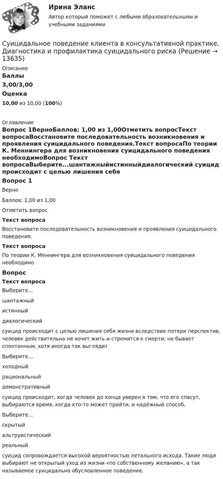      
          Описание
          Баллы3,00/3,00Оценка10,00 из 10,00 (100%) 
          Оглавление
          Вопрос 1ВерноБаллов: 1,00 из 1,00Отметить вопросТекст вопросаВосстановите последовательность возникновения и проявления суицидального поведения.Текст вопросаПо теории К. Меннингера для возникновения суицидального поведения необходимоВопрос Текст вопросаВыберите...шантажныйистинныйдиалогический  суицид происходит с целью лишения себя жизни вследствие потери перспектив, человек действительно не хочет жить и стремится к смерти; не бывает спонтанным, хотя иногда так выглядитВыберите...холодныйрациональныйдемонстративный  суицид происходит, когда человек до конца уверен в том, что его спасут, выбираются время, когда кто-то может прийти, и надёжный способ.Выберите...скрытыйальтруистическийреальный  суицид сопровождается высокой вероятностью летального исхода. Такие люди выбирают не открытый уход из жизни «по собственному желанию», а так называемое суицидально обусловленное поведение. 
            
            
            Суждение, раскрывающее сущность натуралистической модели общества: «…»Суицидальное поведение клиента в консультативной практике. Диагностика и профилактика суицидального рискаСуицидальное поведение клиента в консультативной практике. Диагностика и профилактика суицидального рискаСульфат железа Fe2(SO4)3 диссоциирует следующим образом: …Сумма благ, произведенных за год в сфере материального производства вне зависимости от того, будут они реализованы или нет, отражается в показателе:Сумма всей задолженности за вычетом обязательств по отношению к социальному страхованию и задатков, внесенных клиентами, - это ...Сумма всей задолженности за вычетом обязательств по отношению к социальному страхованию и задатков, внесенных клиентами, - это ... Суд первой инстанции удовлетворил требования Карпова и Цыплакова не чинить препятствия в пользовании садовым участком и обязал ответчика Перова перенести возведенное строение.Суд принял решение о взыскании с муниципального учреждения в пользу закрытого акционерного общества задолженности по договорам подряда. Общество, получив исполнительный лист, предъявило его для исполнения в комитет финансов и контроля администрации суды общей юрисдикции	Судью районного суда председатель этого суда отстранил от рассмотрения уголовного дела, разбирательство которого не было окончено, хотя продолжалось более двух месяцев. Судья А. разместил в сети интернет пост, критикующий судебную систему. За данное действие он был привлечен к дисциплинарной ответственности, а его действия были расценены как дисциплинарный проступок. Заслуживает ли судья А. своими действиями Судья Иванов был отстранен от занимаемой должности и досрочно прекратил свои полномочия, когда выяснилось, что он впервые совершил малозначимое нарушение при исполнении своих полномочий. Правомерно ли отстранять судью от работы в связи с данными Судья оставил исковое заявление без движения по причине того, что к исковому заявлению не приложены его копии в соответствии с количеством указанных в нем ответчиков и третьих лиц.