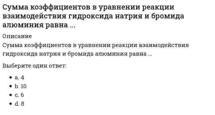      
          Описание
          Сумма стехиометрических коэффициентов в уравнении реакции взаимодействия гидроксида алюминия с хлороводородной кислотой составляет ...Выберите один ответ:a. 4b. 6c. 10d. 8  
            
            
            Сумма стехиометрических коэффициентов в уравнении реакции взаимодействия гидроксида алюминия с хлороводородной кислотой составляет ...Суть метода двойного контроля, проводимого диспетчерской службой после диспетчерского совещания:Суть метода … усилий, который способствует развитию скоростно-силовых качеств, заключается в том, что упражнения выполняются без отягощений или с незначительными отягощениями, но с максимальной амплитудойСухие газы в основном содержатСуществует стереотип, что управление временем-это скрупулезное планирование, письменная фиксация (расписание дня, недели) и четкое следование прописанному. Этот стереотип создает огромный… Действительно ли разумный человек отдает себе отчет в томСуществуют различные виды таможенных пошлин, в частности, по способу исчисления – …Сформулируйте критерий проверки правильности структурных преобразований.Сумма дисконтированных значений потока платежей, приведённых к сегодняшнему дню:Сумма коэффициентов в молекулярном уравнении реакции `Al + NaOH + H_2 O = Na [Al (OH)_4] +`Сумма коэффициентов в молекулярном уравнении реакции `BeCl_2 + NaOH_{(избыток)} =`Сумма коэффициентов в молекулярном уравнении реакции `Ca + H_2 SO_{4(конц)} = H_2 S +`Сумма коэффициентов в молекулярном уравнении реакции `Mg + HNO_{3(оч.разб.)}`Сумма коэффициентов в молекулярном уравнении реакции, протекающей в расплаве между оксидом алюминия и гидроксидом натрия, равнаСумма коэффициентов в уравнении реакции взаимодействия гидроксида меди с серной кислотой равна ...