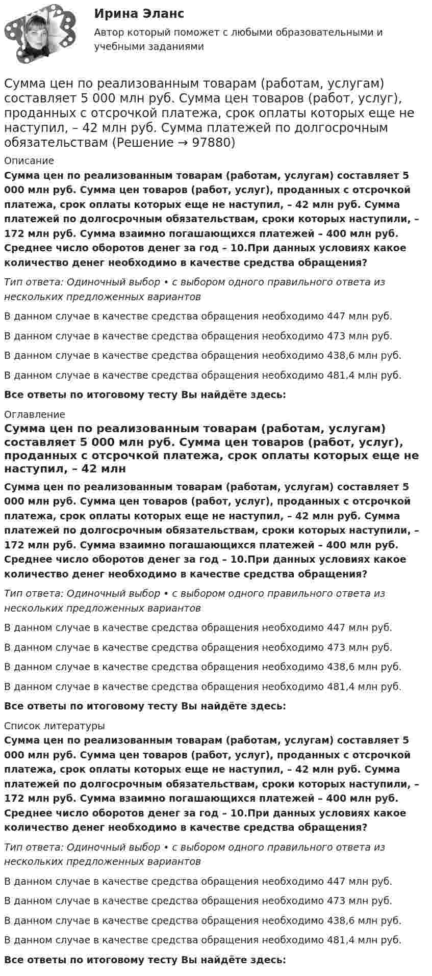      
            Описание
            Сумма цен по реализованным товарам (работам, услугам) составляет 5 000 млн руб. Сумма цен товаров (работ, услуг), проданных с отсрочкой платежа, срок оплаты которых еще не наступил, – 42 млн руб. Сумма платежей по долгосрочным обязательствам, сроки которых наступили, – 172 млн руб. Сумма взаимно погашающихся платежей – 400 млн руб. Среднее число оборотов денег за год – 10.При данных условиях какое количество денег необходимо в качестве средства обращения?Тип ответа: Одиночный выбор • с выбором одного правильного ответа из нескольких предложенных вариантовВ данном случае в качестве средства обращения необходимо 447 млн руб.В данном случае в качестве средства обращения необходимо 473 млн руб.В данном случае в качестве средства обращения необходимо 438,6 млн руб.В данном случае в качестве средства обращения необходимо 481,4 млн руб.Все ответы по итоговому тесту Вы найдёте здесь:  
            Оглавление
            Сумма цен по реализованным товарам (работам, услугам) составляет 5 000 млн руб. Сумма цен товаров (работ, услуг), проданных с отсрочкой платежа, срок оплаты которых еще не наступил, – 42 млн руб. Сумма платежей по долгосрочным обязательствам, сроки которых наступили, – 172 млн руб. Сумма взаимно погашающихся платежей – 400 млн руб. Среднее число оборотов денег за год – 10.При данных условиях какое количество денег необходимо в качестве средства обращения?Тип ответа: Одиночный выбор • с выбором одного правильного ответа из нескольких предложенных вариантовВ данном случае в качестве средства обращения необходимо 447 млн руб.В данном случае в качестве средства обращения необходимо 473 млн руб.В данном случае в качестве средства обращения необходимо 438,6 млн руб.В данном случае в качестве средства обращения необходимо 481,4 млн руб.Все ответы по итоговому тесту Вы найдёте здесь:  
            Список литературы
            Сумма цен по реализованным товарам (работам, услугам) составляет 5 000 млн руб. Сумма цен товаров (работ, услуг), проданных с отсрочкой платежа, срок оплаты которых еще не наступил, – 42 млн руб. Сумма платежей по долгосрочным обязательствам, сроки которых наступили, – 172 млн руб. Сумма взаимно погашающихся платежей – 400 млн руб. Среднее число оборотов денег за год – 10.При данных условиях какое количество денег необходимо в качестве средства обращения?Тип ответа: Одиночный выбор • с выбором одного правильного ответа из нескольких предложенных вариантовВ данном случае в качестве средства обращения необходимо 447 млн руб.В данном случае в качестве средства обращения необходимо 473 млн руб.В данном случае в качестве средства обращения необходимо 438,6 млн руб.В данном случае в качестве средства обращения необходимо 481,4 млн руб.Все ответы по итоговому тесту Вы найдёте здесь:  
            
            
            Сумма факторов уверенности множества значений при относительной шкале от 0 до 100 …Сумма цен по реализованным товарам (работам, услугам) составляет 5 000 млн руб. Сумма цен товаров (работ, услуг), проданных с отсрочкой платежа, срок оплаты которых еще не наступил, – 42 млн руб. Сумма платежей по долгосрочным обязательствамСуммы штрафов, пеней, исчисляемых исходя из сумм страховых взносов на обязательное социальное страхование от несчастных случаев на производстве и профессиональных заболеваний, взносов, уплачиваемых организациями, подлежат зачислению в бюджеты госСупервизия в деятельности психологаСупервизия в деятельности психолога / 30 вопросов💯 Супервизия в деятельности психолога [Конспект 1-4] (ответы на тест Синергия / МОИ / МТИ / МосАП, октябрь 2023)Супервизия в деятельности психолога МФПУ СинергияСумма доходов, реально получаемых населением без учета индивидуальных налогов, взимаемых с граждан, отражается в показателе:Сумма излишков продавцов и покупателей – это … Сумма коэффициентов асимметрии и эксцесса пуассоновского распределения составляет 0,2 . Чему равно среднеквадратическое отклонение распределения?  Сумма отклонений индивидуальных значений признака от их средней величины…Сумма потребительских расходов и сбережений домашнего хозяйства называется…Суммарные резервы коммерческого банка составляют 220 млн. руб. Депозиты равны 950 млн. руб. Обязательная норма резервирования депозитов составляет 20%. Как может измениться предложение денег, если банк решит использовать все свои избыточныеСуммарный показатель антропогенной нагрузки (СПАН) 