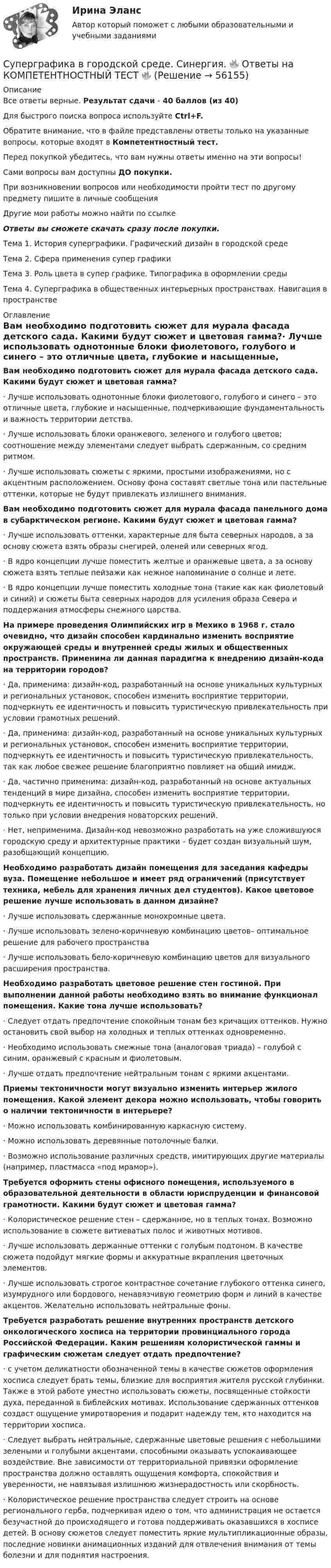      
            Описание
            Все ответы верные. Результат сдачи - 40 баллов (из 40)Для быстрого поиска вопроса используйте Ctrl+F.Обратите внимание, что в файле представлены ответы только на указанные вопросы, которые входят в Компетентностный тест.Перед покупкой убедитесь, что вам нужны ответы именно на эти вопросы!Сами вопросы вам доступны ДО покупки.При возникновении вопросов или необходимости пройти тест по другому предмету пишите в личные сообщения Другие мои работы можно найти по ссылке Ответы вы сможете скачать сразу после покупки.Тема 1. История суперграфики. Графический дизайн в городской средеТема 2. Сфера применения супер графикиТема 3. Роль цвета в супер графике. Типографика в оформлении средыТема 4. Суперграфика в общественных интерьерных пространствах. Навигация в пространстве 
            Оглавление
            Вам необходимо подготовить сюжет для мурала фасада детского сада. Какими будут сюжет и цветовая гамма?·      Лучше использовать однотонные блоки фиолетового, голубого и синего – это отличные цвета, глубокие и насыщенные, подчеркивающие фундаментальность и важность территории детства.·      Лучше использовать блоки оранжевого, зеленого и голубого цветов; соотношение между элементами следует выбрать сдержанным, со средним ритмом.·      Лучше использовать сюжеты с яркими, простыми изображениями, но с акцентным расположением. Основу фона составят светлые тона или пастельные оттенки, которые не будут привлекать излишнего внимания. Вам необходимо подготовить сюжет для мурала фасада панельного дома в субарктическом регионе. Какими будут сюжет и цветовая гамма?·      Лучше использовать оттенки, характерные для быта северных народов, а за основу сюжета взять образы снегирей, оленей или северных ягод.·      В ядро концепции лучше поместить желтые и оранжевые цвета, а за основу сюжета взять теплые пейзажи как нежное напоминание о солнце и лете.·      В ядро концепции лучше поместить холодные тона (такие как как фиолетовый и синий) и сюжеты быта северных народов для усиления образа Севера и поддержания атмосферы снежного царства. На примере проведения Олимпийских игр в Мехико в 1968 г. стало очевидно, что дизайн способен кардинально изменить восприятие окружающей среды и внутренней среды жилых и общественных пространств. Применима ли данная парадигма к внедрению дизайн-кода на территории городов?·      Да, применима: дизайн-код, разработанный на основе уникальных культурных и региональных установок, способен изменить восприятие территории, подчеркнуть ее идентичность и повысить туристическую привлекательность при условии грамотных решений.·      Да, применима: дизайн-код, разработанный на основе уникальных культурных и региональных установок, способен изменить восприятие территории, подчеркнуть ее идентичность и повысить туристическую привлекательность, так как любое свежее решение благоприятно повлияет на общий имидж.·      Да, частично применима: дизайн-код, разработанный на основе актуальных тенденций в мире дизайна, способен изменить восприятие территории, подчеркнуть ее идентичность и повысить туристическую привлекательность, но только при условии внедрения новаторских решений.·      Нет, неприменима. Дизайн-код невозможно разработать на уже сложившуюся городскую среду и архитектурные практики – будет создан визуальный шум, разобщающий концепцию. Необходимо разработать дизайн помещения для заседания кафедры вуза. Помещение небольшое и имеет ряд ограничений (присутствует техника, мебель для хранения личных дел студентов). Какое цветовое решение лучше использовать в данном дизайне?·      Лучше использовать сдержанные монохромные цвета.·      Лучше использовать зелено-коричневую комбинацию цветов– оптимальное решение для рабочего пространства·      Лучше использовать бело-коричневую комбинацию цветов для визуального расширения пространства. Необходимо разработать цветовое решение стен гостиной. При выполнении данной работы необходимо взять во внимание функционал помещения. Какие тона лучше использовать?·      Следует отдать предпочтение спокойным тонам без кричащих оттенков. Нужно остановить свой выбор на холодных и теплых оттенках одновременно.·      Необходимо использовать смежные тона (аналоговая триада) – голубой с синим, оранжевый с красным и фиолетовым.·      Лучше отдать предпочтение нейтральным тонам с яркими акцентами. Приемы тектоничности могут визуально изменить интерьер жилого помещения. Какой элемент декора можно использовать, чтобы говорить о наличии тектоничности в интерьере?·      Можно использовать комбинированную каркасную систему.·      Можно использовать деревянные потолочные балки.·      Возможно использование различных средств, имитирующих другие материалы (например, пластмасса «под мрамор»).Требуется оформить стены офисного помещения, используемого в образовательной деятельности в области юриспруденции и финансовой грамотности. Какими будут сюжет и цветовая гамма?·      Колористическое решение стен – сдержанное, но в теплых тонах. Возможно использование в сюжете витиеватых полос и животных мотивов.·      Лучше использовать держанные оттенки с голубым подтоном. В качестве сюжета подойдут мягкие формы и аккуратные вкрапления цветочных элементов.·      Лучше использовать строгое контрастное сочетание глубокого оттенка синего, изумрудного или бордового, ненавязчивую геометрию форм и линий в качестве акцентов. Желательно использовать нейтральные фоны. Требуется разработать решение внутренних пространств детского онкологического хосписа на территории провинциального города Российской Федерации. Каким решениям колористической гаммы и графическим сюжетам следует отдать предпочтение?·      с учетом деликатности обозначенной темы в качестве сюжетов оформления хосписа следует брать темы, близкие для восприятия жителя русской глубинки. Также в этой работе уместно использовать сюжеты, посвященные стойкости духа, переданной в библейских мотивах. Использование сдержанных оттенков создаст ощущение умиротворения и подарит надежду тем, кто находится на территории хосписа.·      Следует выбрать нейтральные, сдержанные цветовые решения с небольшими зелеными и голубыми акцентами, способными оказывать успокаивающее воздействие. Вне зависимости от территориальной привязки оформление пространства должно оставлять ощущения комфорта, спокойствия и уверенности, не навязывая излишнюю жизнерадостность или скорбность.·      Колористическое решение пространства следует строить на основе регионального герба, подчеркивая идею о том, что администрация не остается безучастной до происходящего и готова поддерживать оказавшихся в хосписе детей. В основу сюжетов следует поместить яркие мультипликационные образы, последние новинки анимационных изданий для отвлечения внимания от темы болезни и для поднятия настроения.  
            
            
            Суперграфика в городской среде Компетентностный тест ответы СИНЕРГИЯСуперграфика в городской среде. Синергия. 🔥 Ответы на КОМПЕТЕНТНОСТНЫЙ ТЕСТ 🔥Суперструктура гостиничной индустрии - это...Суперструктура гостиничной индустрии - это…Супруга В.Б. Задорожного, занимавшего управляющую должность в городской администрации, регулярно получает бесплатные путевки в морской санаторий от сотрудников дружественного учреждения здравоохранения. Может ли это влиять на решения В.Б. ЗадорожногоСупруги Васильевы в течение шести лет надлежащим образом выполняли условия договора с органом опеки и попечительства о передаче в их семью на воспитание пяти несовершеннолетних детей. Супруги Веселовы, не имеющие несовершеннолетних детей, решили расторгнуть брак. В связи со срочным убытием в длительную командировку Веселов передал жене заверенное руководителем учреждения по месту своей работы заявление в орган загса с 💯 Супервизия в деятельности психолога (правильные ответы на тест Синергия / МОИ / МТИ / МосАП)Супервизия в деятельности психолога Синергия тест [Итоговая аттестация все ответы✅97 баллов] 2023 г.💯 Супервизия в деятельности психолога [Тема 1-4] (ответы на тесты Синергия / МОИ / МТИ / МосАП, ноябрь 2023)Супервизия в деятельности психолога (Тест с ответами СИНЕРГИЯ / МОИ / МТИ)Супервизия в деятельности психолога (тест с ответами Синергия/МОИ/ МТИ /МОСАП)Супервизия в деятельности психолога (тест с ответами Синергия/МОИ/ МТИ /МОСАП)Суперграфика в городской среде