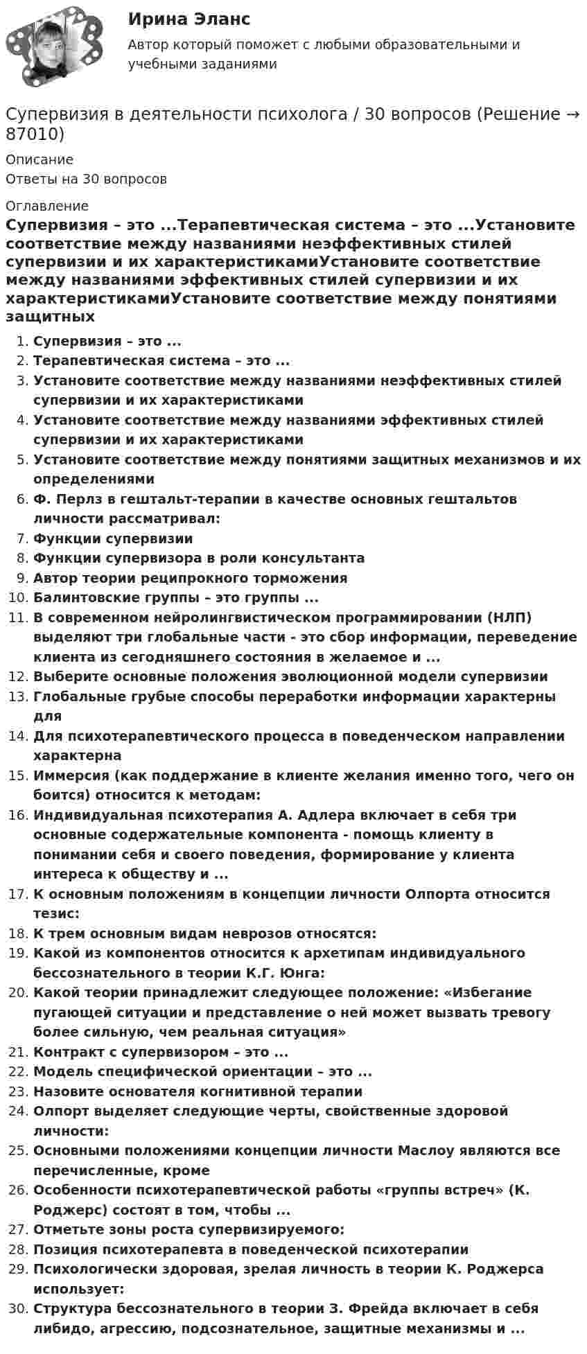      
            Описание
            Ответы на 30 вопросов 
            Оглавление
            Супервизия – это ...Терапевтическая система – это ...Установите соответствие между названиями неэффективных стилей супервизии и их характеристикамиУстановите соответствие между названиями эффективных стилей супервизии и их характеристикамиУстановите соответствие между понятиями защитных механизмов и их определениямиФ. Перлз в гештальт-терапии в качестве основных гештальтов личности рассматривал:Функции супервизииФункции супервизора в роли консультантаАвтор теории реципрокного торможения Балинтовские группы – это группы ...В современном нейролингвистическом программировании (НЛП) выделяют три глобальные части - это сбор информации, переведение клиента из сегодняшнего состояния в желаемое и ...Выберите основные положения эволюционной модели супервизииГлобальные грубые способы переработки информации характерны дляДля психотерапевтического процесса в поведенческом направлении характернаИммерсия (как поддержание в клиенте желания именно того, чего он боится) относится к методам:Индивидуальная психотерапия А. Адлера включает в себя три основные содержательные компонента - помощь клиенту в понимании себя и своего поведения, формирование у клиента интереса к обществу и ...К основным положениям в концепции личности Олпорта относится тезис:К трем основным видам неврозов относятся:Какой из компонентов относится к архетипам индивидуального бессознательного в теории К.Г. Юнга:Какой теории принадлежит следующее положение: «Избегание пугающей ситуации и представление о ней может вызвать тревогу более сильную, чем реальная ситуация»Контракт с супервизором – это ...Модель специфической ориентации – это ...Назовите основателя когнитивной терапииОлпорт выделяет следующие черты, свойственные здоровой личности:Основными положениями концепции личности Маслоу являются все перечисленные, кромеОсобенности психотерапевтической работы «группы встреч» (К. Роджерс) состоят в том, чтобы ...Отметьте зоны роста супервизируемого:Позиция психотерапевта в поведенческой психотерапииПсихологически здоровая, зрелая личность в теории К. Роджерса использует:Структура бессознательного в теории З. Фрейда включает в себя либидо, агрессию, подсознательное, защитные механизмы и ...  
            
            
            Супервизия в деятельности психологаСупервизия в деятельности психолога / 30 вопросов💯 Супервизия в деятельности психолога [Конспект 1-4] (ответы на тест Синергия / МОИ / МТИ / МосАП, октябрь 2023)Супервизия в деятельности психолога МФПУ СинергияСупервизия в деятельности психолога - Ответы на тест СинергияСупервизия в деятельности психолога  (Ответы на тест Синергия/МОИ/ МТИ)⭐ Супервизия в деятельности психолога (ответы на тест Синергия / МТИ / МосАП, декабрь 2022) Сумма отклонений индивидуальных значений признака от их средней величины…Сумма потребительских расходов и сбережений домашнего хозяйства называется…Суммарные резервы коммерческого банка составляют 220 млн. руб. Депозиты равны 950 млн. руб. Обязательная норма резервирования депозитов составляет 20%. Как может измениться предложение денег, если банк решит использовать все свои избыточныеСуммарный показатель антропогенной нагрузки (СПАН) Сумма факторных доходов отражается в показателе:Сумма факторов уверенности множества значений при относительной шкале от 0 до 100 …Сумма цен по реализованным товарам (работам, услугам) составляет 5 000 млн руб. Сумма цен товаров (работ, услуг), проданных с отсрочкой платежа, срок оплаты которых еще не наступил, – 42 млн руб. Сумма платежей по долгосрочным обязательствам