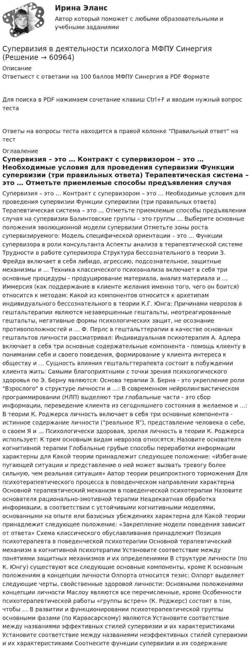      
            Описание
            Ответыест с ответами на 100 баллов МФПУ Синергия в PDF ФорматеДля поиска в PDF нажимаем сочетание клавиш Ctrl+F и вводим нужный вопрос тестаОтветы на вопросы теста находится в правой колонке Правильный ответ на тест 
            Оглавление
                Супервизия – это …    Контракт с супервизором – это …    Необходимые условия для проведения супервизии    Функции супервизии (три правильных ответа)    Терапевтическая система – это …    Отметьте приемлемые способы предъявления случая на супервизии    Балинтовские группы – это группы …    Выберите основные положения эволюционной модели супервизии    Отметьте зоны роста супервизируемого:    Модель специфической ориентации – это …    Функции супервизора в роли консультанта    Аспекты анализа в терапевтической системе    Трудности в работе супервизора    Структура бессознательного в теории З. Фрейда включает в себя либидо, агрессию, подсознательное, защитные механизмы и …    Техника классического психоанализа включает в себя три основные процедуры - продуцирование материала, анализ материала и …    Иммерсия (как поддержание в клиенте желания именно того, чего он боится) относится к методам:    Какой из компонентов относится к архетипам индивидуального бессознательного в теории К.Г. Юнга:    Причинами неврозов в гештальтерапии являются незавершенные гештальты, неотреагированные гештальты, негативные формы психологических защит, не осознание противоположностей и …    Ф. Перлс в гештальттерапии в качестве основных гештальтов личности рассматривал:    Индивидуальная психотерапия А. Адлера включает в себя три основные содержательные компонента - помощь клиенту в понимании себя и своего поведения, формирование у клиента интереса к обществу и …    Сущность влияния гештальттерапевта состоит в побуждении клиента жить:    Самыми благоприятными с точки зрения психологического здоровья по Э. Берну являются:    Основа терапии Э. Берна - это укрепление роли Взрослого в структуре личности и …:    В современном нейролингвистическом программировании (НЛП) выделяют три глобальные части - это сбор информации, переведение клиента из сегодняшнего состояния в желаемое и …:    В теории К. Роджерса личность включает в себя три основные компонента - истинное содержание личности (реальное Я), представление человека о себе, о своем Я и …    Психологически здоровая, зрелая личность в теории К. Роджерса использует:    К трем основным видам неврозов относятся:    Назовите основателя когнитивной терапии    Глобальные грубые способы переработки информации характерны для    Какой теории принадлежит следующее положение: «Избегание пугающей ситуации и представление о ней может вызвать тревогу более сильную, чем реальная ситуация»    Автор теории реципроктного торможения    Для психотерапевтического процесса в поведенческом направлении характерна    Основной терапевтический механизм в поведенческой психотерапии    Назовите основателя рационально-эмотивной терапии    Неадекватная обработка информации, в соответствии с устойчивыми когнитивными моделями, основанными на опыте или базисных убеждениях характерна для    Какой теории принадлежит следующее положение: «Закрепление модели поведения зависит от ответа»    Схема классического обуславливания принадлежит    Позиция психотерапевта в поведенческой психотерапии    Основной терапевтический механизм в когнитивной психотерапии    Установите соответствие между понятиями защитных механизмов и их определениями    В структуре личности (по К. Юнгу) существуют все следующие основные компоненты, кроме    К основным положениям в концепции личности Олпорта относится тезис:    Олпорт выделяет следующие черты, свойственные здоровой личности:    Основными положениями концепции личности Маслоу являются все перечисленные, кроме    Особенности психотерапевтической работы «группы встреч» (К. Роджерс) состоят в том, чтобы …    В развитии и функционировании психотерапевтической группы основными фазами (по Карвасарскому) являются    Установите соответствие между названиями эффективных стилей супервизии и их характеристиками    Установите соответствие между названиями неэффективных стилей супервизии и их характеристиками    Соотнесите функции супервизии и их содержание    
            
            
            💯 Супервизия в деятельности психолога [Конспект 1-4] (ответы на тест Синергия / МОИ / МТИ / МосАП, октябрь 2023)Супервизия в деятельности психолога МФПУ СинергияСупервизия в деятельности психолога - Ответы на тест СинергияСупервизия в деятельности психолога  (Ответы на тест Синергия/МОИ/ МТИ)⭐ Супервизия в деятельности психолога (ответы на тест Синергия / МТИ / МосАП, декабрь 2022)💯 Супервизия в деятельности психолога (правильные ответы на тест Синергия / МОИ / МТИ / МосАП)Супервизия в деятельности психолога Синергия тест [Итоговая аттестация все ответы✅97 баллов] 2023 г.Суммарные резервы коммерческого банка составляют 220 млн. руб. Депозиты равны 950 млн. руб. Обязательная норма резервирования депозитов составляет 20%. Как может измениться предложение денег, если банк решит использовать все свои избыточныеСуммарный показатель антропогенной нагрузки (СПАН) Сумма факторных доходов отражается в показателе:Сумма факторов уверенности множества значений при относительной шкале от 0 до 100 …Сумма цен по реализованным товарам (работам, услугам) составляет 5 000 млн руб. Сумма цен товаров (работ, услуг), проданных с отсрочкой платежа, срок оплаты которых еще не наступил, – 42 млн руб. Сумма платежей по долгосрочным обязательствамСуммы штрафов, пеней, исчисляемых исходя из сумм страховых взносов на обязательное социальное страхование от несчастных случаев на производстве и профессиональных заболеваний, взносов, уплачиваемых организациями, подлежат зачислению в бюджеты госСупервизия в деятельности психолога