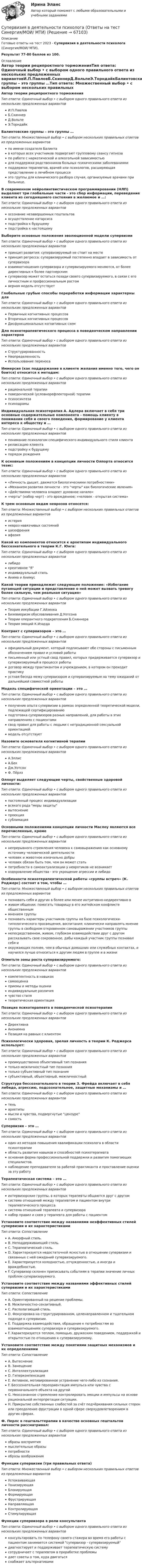      
            Описание
            Готовые ответы на тест 2023 - Супервизия в деятельности психолога (Синергия/МОИ/ МТИ).Результат 77-80 баллов из 100. 
            Оглавление
            Автор теории реципроктного торможенияТип ответа: Одиночный выбор • с выбором одного правильного ответа из нескольких предложенных вариантовИ.П.ПавловБ.СкиннерД.ВольпеЭ.ТорндайкБалинтовские группы – это группы …Тип ответа: Множественный выбор • с выбором нескольких правильных ответов из предложенных вариантовпо имени создателя Балинтав которых всех участников подвергают групповому сеансу гипнозапо работе с наркотической и алкогольной зависимостьюдля поддержки родственников больных психическими заболеваниямиподдержки терапевтов, врачей или психологов, расширяющая представление о лечебном процессеэто группы для клинического разбора случая, организуемые врачами при больнице.В современном нейролингвистическом программировании (НЛП) выделяют три глобальные части - это сбор информации, переведение клиента из сегодняшнего состояния в желаемое и …:Тип ответа: Одиночный выбор • с выбором одного правильного ответа из нескольких предложенных вариантовосознание незавершенных гештальтовосуществление катарсисаподстройка к будущемуподстройка к настоящемуВыберите основные положения эволюционной модели супервизииТип ответа: Одиночный выбор • с выбором одного правильного ответа из нескольких предложенных вариантовпринцип развития: супервизируемый не стоит на местепринцип регресса: супервизируемый постепенно впадает в зависимость от супервизоравзаимоотношения супервизора и супервизируемого меняются, от более директивных к более партнерскимсупервизор может остаться позади своего супервизируемого, в связи с его личностным и профессиональным ростомверная модель отсутствуетГлобальные грубые способы переработки информации характерны дляТип ответа: Одиночный выбор • с выбором одного правильного ответа из нескольких предложенных вариантовПервичных когнитивных процессовВторичных когнитивных процессовДисфункциональных когнитивных схемДля психотерапевтического процесса в поведенческом направлении характернаТип ответа: Одиночный выбор • с выбором одного правильного ответа из нескольких предложенных вариантовСтруктурированностьНеопределенностьИспользование переносаИммерсия (как поддержание в клиенте желания именно того, чего он боится) относится к методам:Тип ответа: Одиночный выбор • с выбором одного правильного ответа из нескольких предложенных вариантоврациональной терапииповеденческой (условнорефлекторной) терапиипсихосинтезапсиходрамыИндивидуальная психотерапия А. Адлера включает в себя три основные содержательные компонента - помощь клиенту в понимании себя и своего поведения, формирование у клиента интереса к обществу и …Тип ответа: Одиночный выбор • с выбором одного правильного ответа из нескольких предложенных вариантовпонимание психологом специфического индивидуального стиля клиентарелаксацию клиентаподстройку к будущемупорядок рожденияК основным положениям в концепции личности Олпорта относится тезис:Тип ответа: Одиночный выбор • с выбором одного правильного ответа из нескольких предложенных вариантов«Личность дышит, движется биологическими потребностями»«Механизм развития личности - это черты как биологические явления»«Действиями человека владеет духовное начало»«черты (набор черт) - это врожденное; «человек - открытая система»К трем основным видам неврозов относятся:Тип ответа: Множественный выбор • с выбором нескольких правильных ответов из предложенных вариантовистерияневроз навязчивых состоянийшизофренияафазияКакой из компонентов относится к архетипам индивидуального бессознательного в теории К.Г. Юнга:Тип ответа: Одиночный выбор • с выбором одного правильного ответа из нескольких предложенных вариантовлибидокреативное Яиндивидуальный стильАнима и АнимусКакой теории принадлежит следующее положение: «Избегание пугающей ситуации и представление о ней может вызвать тревогу более сильную, чем реальная ситуация»Тип ответа: Одиночный выбор • с выбором одного правильного ответа из нескольких предложенных вариантовТеория инкубации Г.АйзенкаБихевиоризм обуславливания Д.УотсонаТеории оперантного подкрепления Б.СкиннераТеория эмоций К.ИзардаКонтракт с супервизором – это …Тип ответа: Одиночный выбор • с выбором одного правильного ответа из нескольких предложенных вариантовофициальный документ, который подписывают обе стороны с письменным обозначением правил и условий работыписьменный или устный свод правил, которых придерживается супервизор и супервизируемый в процессе работыдоговор между практикантом и учреждением, в котором он проходит практикуустная беседа межу супервизором и супервизируемым на тему ожиданий от дальнейшей совместной работыМодель специфической ориентации – это …Тип ответа: Одиночный выбор • с выбором одного правильного ответа из нескольких предложенных вариантовполучение опыта супервизии в рамках определенной теоретической модели, подлежащей сертифицированиюподготовка супервизоров разных направлений, для работы в этих направлениях с пациентамисвод правил для работы с людьми с нетрадиционной сексуальной ориентациеймодель отсутствуетНазовите основателя когнитивной терапииТип ответа: Одиночный выбор • с выбором одного правильного ответа из нескольких предложенных вариантовА.ЭллисА.БекДж.УотсонФ. ПёрлзОлпорт выделяет следующие черты, свойственные здоровой личности:Тип ответа: Одиночный выбор • с выбором одного правильного ответа из нескольких предложенных вариантовпостоянный процесс индивидуализациивсякого рода меры защитывытеснениепроекциясублимацияОсновными положениями концепции личности Маслоу являются все перечисленные, кромеТип ответа: Одиночный выбор • с выбором одного правильного ответа из нескольких предложенных вариантовнепрерывного стремления человека к самовыражению как основному источнику человеческой деятельностичеловек и животное изначально добрычеловек обязан быть тем, чем он может статьпотребности в самоактуализации у невротиков не возникаетоздоровление общества - это укрощение агрессии и либидоОсобенности психотерапевтической работы «группы встреч» (К. Роджерс) состоят в том, чтобы …Тип ответа: Множественный выбор • с выбором нескольких правильных ответов из предложенных вариантовпознавать себя и других в более или менее интуитивно-недирективно вживом общении; помогать товарищу в его житейском конфликте общественныммнением группыпознавать характеры участников группы на базе психологически-типологического просвещения, воспитания; клинически направлять мнение группы в свободном откровенном самовыражении участников группынепосредственном, живом, глубоком взаимодействии друг с другом рассказывать свое сокровенное, дабы каждый участник группы познавал себя иокружающих полнее, чем в обычных домашних или служебных контактах, и научился лучше относиться к другим людям в группе и в жизниОтметьте зоны роста супервизируемого:Тип ответа: Одиночный выбор • с выбором одного правильного ответа из нескольких предложенных вариантовкомпетентность в навыкахсамооценкаприемы и методы оценкииндивидуальные различиячувство стилятеоретическая ориентацияПозиция психотерапевта в поведенческой психотерапииТип ответа: Одиночный выбор • с выбором одного правильного ответа из нескольких предложенных вариантовДирективнаАнонимнаПозиция на равных с клиентомПсихологически здоровая, зрелая личность в теории К. Роджерса использует:Тип ответа: Одиночный выбор • с выбором одного правильного ответа из нескольких предложенных вариантовпреимущественно объективный тип познаниятолько межличностный тип познаниятолько субъективный тип познаниясубъективный, объективный, межличностныйСтруктура бессознательного в теории З. Фрейда включает в себя либидо, агрессию, подсознательное, защитные механизмы и …Тип ответа: Одиночный выбор • с выбором одного правильного ответа из нескольких предложенных вариантовтеньархетипымысли и чувства, подвергнутые цензуресамостьСупервизия – это …Тип ответа: Одиночный выбор • с выбором одного правильного ответа из нескольких предложенных вариантоводин из методов повышения квалификации психолога в области психотерапииобласть развития навыков и способностей психотерапевтаосновная форма профессиональной поддержки и развития помогающих специалистов.наблюдение преподавателя за работой практиканта и проставление оценки за эту работуТерапевтическая система – это …Тип ответа: Одиночный выбор • с выбором одного правильного ответа из нескольких предложенных вариантовинтервизорские группы, в которых терапевты общаются друг с другомсистема отношений между терапевтом и пациентом внутри терапевтического процессасистема отношений терапевта и супервизоранабор правил и схем у терапевта для работы с пациентомУстановите соответствие между названиями неэффективных стилей супервизии и их характеристикамиТип ответа: СопоставлениеA. Аморфный стиль.B. Неподдерживающий стиль.C. Терапевтический стиль.D. Характеризуется недостаточной ясностью в отношении супервизии и связанных с ней ожиданий супервизируемого.E. Характеризуется холодностью, отчужденностью, а иногда и враждебностью.F. Супервизор склонен приписывать событиям в терапии значение личных проблем супервизируемого.Установите соответствие между названиями эффективных стилей супервизии и их характеристикамиТип ответа: СопоставлениеA. Ориентированный на решение проблемы.B. Межличностно-сензитивный.C. Располагающий стиль.D. Фокусировка на структурированном, целенаправленном и тщательном подходе к супервизии.E. Поддержка взаимодействия, обращение к потребностям во взаимоотношениях супервизора и супервизируемого.F. Характеризуется теплом, помощью, дружеским поведением, поддержкой и открытостью по отношению к супервизируемому.Установите соответствие между понятиями защитных механизмов и их определениямиТип ответа: СопоставлениеA. ВытеснениеB. ЗамещениеC. ИнтеллектуализацияD. ГиперкомпенсацияE. Активное, мотивированное устранение чего-либо из сознания.F. Бессознательная переориентация импульса или чувства с первоначального объекта на другойG. Неосознанное стремление контролировать эмоции и импульсы на основе рациональной интерпретации ситуации.H. Прикрытие собственных слабостей за счёт подчёркивания сильных сторон или преодоление фрустрации в одной сфере сверхудовлетворением в других сферах.Ф. Перлс в гештальттерапии в качестве основных гештальтов личности рассматривал:Тип ответа: Одиночный выбор • с выбором одного правильного ответа из нескольких предложенных вариантовобразы восприятиямыслительные образыпотребностиобразы воображенияФункции супервизии (три правильных ответа)Тип ответа: Множественный выбор • с выбором нескольких правильных ответов из предложенных вариантовУспокаивающаяТонизирующаяБлокирующаяФормирующаяФрустрирующаяНаправляющаяКонтролирующаяСтимулирующаяФункции супервизора в роли консультантаТип ответа: Одиночный выбор • с выбором одного правильного ответа из нескольких предложенных вариантовконсультировать по телефону своего стажера во время его работы с пациентом занимается системой супервизор - супервизируемыйдиагностирует и поддерживает терапевтическую системусотрудничает с терапевтом в проработке проблемыдает советы о том, куда двигатьсяснабжает альтернативами  
            
            
            Супервизия в деятельности психолога - Ответы на тест СинергияСупервизия в деятельности психолога  (Ответы на тест Синергия/МОИ/ МТИ)⭐ Супервизия в деятельности психолога (ответы на тест Синергия / МТИ / МосАП, декабрь 2022)💯 Супервизия в деятельности психолога (правильные ответы на тест Синергия / МОИ / МТИ / МосАП)Супервизия в деятельности психолога Синергия тест [Итоговая аттестация все ответы✅97 баллов] 2023 г.💯 Супервизия в деятельности психолога [Тема 1-4] (ответы на тесты Синергия / МОИ / МТИ / МосАП, ноябрь 2023)Супервизия в деятельности психолога (Тест с ответами СИНЕРГИЯ / МОИ / МТИ)Сумма факторных доходов отражается в показателе:Сумма факторов уверенности множества значений при относительной шкале от 0 до 100 …Сумма цен по реализованным товарам (работам, услугам) составляет 5 000 млн руб. Сумма цен товаров (работ, услуг), проданных с отсрочкой платежа, срок оплаты которых еще не наступил, – 42 млн руб. Сумма платежей по долгосрочным обязательствамСуммы штрафов, пеней, исчисляемых исходя из сумм страховых взносов на обязательное социальное страхование от несчастных случаев на производстве и профессиональных заболеваний, взносов, уплачиваемых организациями, подлежат зачислению в бюджеты госСупервизия в деятельности психологаСупервизия в деятельности психолога / 30 вопросов💯 Супервизия в деятельности психолога [Конспект 1-4] (ответы на тест Синергия / МОИ / МТИ / МосАП, октябрь 2023)