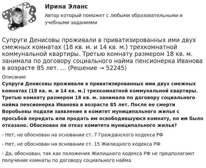      
            Описание
            Супруги Денисовы проживали в приватизированных ими двух смежных комнатах (18 кв. м. и 14 кв. м.) трехкомнатной коммунальной квартиры. Третью комнату размером 18 кв. м. занимала по договору социального найма пенсионерка Иванова в возрасте 85 лет. После ее смерти Воробьевы подали заявление в комитет муниципального жилья с просьбой передать или продать им освободившуюся комнату, но им было отказано. Обоснован ли отказ комитета муниципального жилья?- Нет, не обоснован на основании ст. 7 Гражданского кодекса РФ- Нет, не обоснован на основании ст. 15 Жилищного кодекса РФ- Да, обоснован, так как положения Жилищного кодекса РФ не предполагают получение комнаты по договору социального найма  
            
            
            Супруги Веселовы, не имеющие несовершеннолетних детей, решили расторгнуть брак. В связи со срочным убытием в длительную командировку Веселов передал жене заверенное руководителем учреждения по месту своей работы заявление в орган загса с Супруги Денисовы проживали в приватизированных ими двух смежных комнатах (18 кв. м. и 14 кв. м.) трехкомнатной коммунальной квартиры. Третью комнату размером 18 кв. м. занимала по договору социального найма пенсионерка Иванова в возрасте 85 лет. ...Супруги Ивановы решили расторгнуть брак и разделить имущество, совместно нажитое во время брака. По обоюдному желанию было решено Супруги Романовы состояли в браке с 1995 г. по июль 2019 г. В сентябре 2020 г. Романова обратилась в суд с иском о взыскании с бывшего супруга средств на свое содержание (в размере 4 минимальных размеров оплаты труда),Супруги Семеновы обратились в орган ЗАГСа с заявлением о расторжении брака, где получили отказ на основании того, что у них имеется несовершеннолетний ребнок, который был усыновлен супругами.Супруги с несовершеннолетним ребенком заключили договор социального найма жилого помещения. Проживали они в коммунальной квартире. Супруги обратились в суд с иском о выселении из данного жилого помещения соседа, который дебоширил, устраивал...Супружеские конфликты, измена, семейные кризисы (причины, методы диагностики, консультирования и терапии)Суперграфика в городской средеСуперграфика в городской средеСуперграфика в городской среде Компетентностный тест ответы СИНЕРГИЯСуперграфика в городской среде. Синергия. 🔥 Ответы на КОМПЕТЕНТНОСТНЫЙ ТЕСТ 🔥Суперструктура гостиничной индустрии - это...Суперструктура гостиничной индустрии - это…Супруга В.Б. Задорожного, занимавшего управляющую должность в городской администрации, регулярно получает бесплатные путевки в морской санаторий от сотрудников дружественного учреждения здравоохранения. Может ли это влиять на решения В.Б. Задорожного