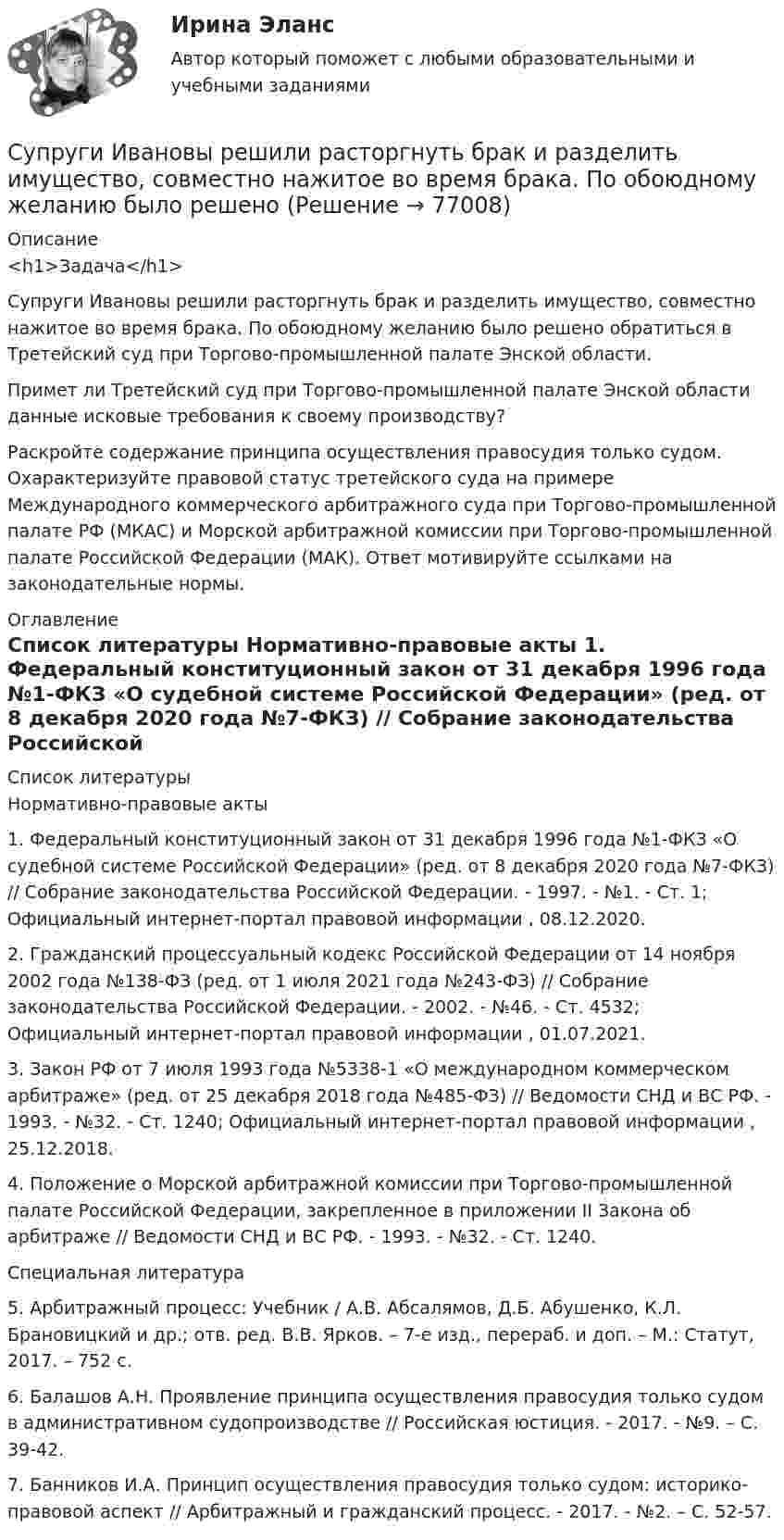      
            Описание
            <h1>Задача</h1> 	Супруги Ивановы решили расторгнуть брак и разделить имущество, совместно нажитое во время брака. По обоюдному желанию было решено обратиться в Третейский суд при Торгово-промышленной палате Энской области.	Примет ли Третейский суд при Торгово-промышленной палате Энской области данные исковые требования к своему производству?	Раскройте содержание принципа осуществления правосудия только судом. Охарактеризуйте правовой статус третейского суда на примере Международного коммерческого арбитражного суда при Торгово-промышленной палате РФ (МКАС) и Морской арбитражной комиссии при Торгово-промышленной палате Российской Федерации (МАК). Ответ мотивируйте ссылками на законодательные нормы.  
            Оглавление
              
            Список литературы
            	Нормативно-правовые акты 	1.        Федеральный конституционный закон от 31 декабря 1996 года №1-ФКЗ «О судебной системе Российской Федерации» (ред. от 8 декабря 2020 года №7-ФКЗ) // Собрание законодательства Российской Федерации. - 1997. - №1. - Ст. 1; Официальный интернет-портал правовой информации , 08.12.2020.	2.        Гражданский процессуальный кодекс Российской Федерации от 14 ноября 2002 года №138-ФЗ (ред. от 1 июля 2021 года №243-ФЗ) // Собрание законодательства Российской Федерации. - 2002. - №46. - Ст. 4532; Официальный интернет-портал правовой информации , 01.07.2021.	3.        Закон РФ от 7 июля 1993 года №5338-1 «О международном коммерческом арбитраже» (ред. от 25 декабря 2018 года №485-ФЗ) // Ведомости СНД и ВС РФ. - 1993. - №32. - Ст. 1240; Официальный интернет-портал правовой информации , 25.12.2018.	4.        Положение о Морской арбитражной комиссии при Торгово-промышленной палате Российской Федерации, закрепленное в приложении II Закона об арбитраже // Ведомости СНД и ВС РФ. - 1993. - №32. - Ст. 1240. 	Специальная литература 	5.        Арбитражный процесс: Учебник / А.В. Абсалямов, Д.Б. Абушенко, К.Л. Брановицкий и др.; отв. ред. В.В. Ярков. – 7-е изд., перераб. и доп. – М.: Статут, 2017. – 752 с.	6.        Балашов А.Н. Проявление принципа осуществления правосудия только судом в административном судопроизводстве // Российская юстиция. - 2017. - №9. – С. 39-42.	7.        Банников И.А. Принцип осуществления правосудия только судом: историко-правовой аспект // Арбитражный и гражданский процесс. - 2017. - №2. – С. 52-57. 
            
            
            Супруги Денисовы проживали в приватизированных ими двух смежных комнатах (18 кв. м. и 14 кв. м.) трехкомнатной коммунальной квартиры. Третью комнату размером 18 кв. м. занимала по договору социального найма пенсионерка Иванова в возрасте 85 лет. ...Супруги Ивановы решили расторгнуть брак и разделить имущество, совместно нажитое во время брака. По обоюдному желанию было решено Супруги Романовы состояли в браке с 1995 г. по июль 2019 г. В сентябре 2020 г. Романова обратилась в суд с иском о взыскании с бывшего супруга средств на свое содержание (в размере 4 минимальных размеров оплаты труда),Супруги Семеновы обратились в орган ЗАГСа с заявлением о расторжении брака, где получили отказ на основании того, что у них имеется несовершеннолетний ребнок, который был усыновлен супругами.Супруги с несовершеннолетним ребенком заключили договор социального найма жилого помещения. Проживали они в коммунальной квартире. Супруги обратились в суд с иском о выселении из данного жилого помещения соседа, который дебоширил, устраивал...Супружеские конфликты, измена, семейные кризисы (причины, методы диагностики, консультирования и терапии)Супружеские конфликты, измена, семейные кризисы (причины, методы диагностики, консультирования и терапии)Суперграфика в городской средеСуперграфика в городской среде Компетентностный тест ответы СИНЕРГИЯСуперграфика в городской среде. Синергия. 🔥 Ответы на КОМПЕТЕНТНОСТНЫЙ ТЕСТ 🔥Суперструктура гостиничной индустрии - это...Суперструктура гостиничной индустрии - это…Супруга В.Б. Задорожного, занимавшего управляющую должность в городской администрации, регулярно получает бесплатные путевки в морской санаторий от сотрудников дружественного учреждения здравоохранения. Может ли это влиять на решения В.Б. ЗадорожногоСупруги Васильевы в течение шести лет надлежащим образом выполняли условия договора с органом опеки и попечительства о передаче в их семью на воспитание пяти несовершеннолетних детей. 