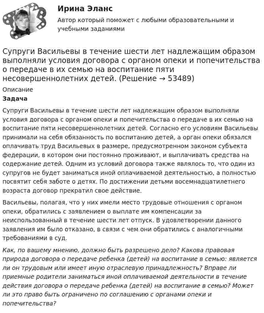      
            Описание
            Задача Супруги Васильевы в течение шести лет надлежащим образом выполняли условия договора с органом опеки и попечительства о передаче в их семью на воспитание пяти несовершеннолетних детей. Согласно его условиям Васильевы принимали на себя обязанность по воспитанию детей, а орган опеки обязался оплачивать труд Васильевых в размере, предусмотренном законом субъекта федерации, в котором они постоянно проживают, и выплачивать средства на содержание детей. Одним из условий договора также являлось то, что один из супругов не будет заниматься иной оплачиваемой деятельностью, а полностью посвятит себя заботе о детях. По достижении детьми восемнадцатилетнего возраста договор прекратил свое действие.Васильевы, полагая, что у них имели место трудовые отношения с органом опеки, обратились с заявлением о выплате им компенсации за неиспользованный в течение шести лет отпуск. В удовлетворении данного заявления им было отказано, в связи с чем они обратились с аналогичными требованиями в суд.Как, по вашему мнению, должно быть разрешено дело? Какова правовая природа договора о передаче ребенка (детей) на воспитание в семью: является ли он трудовым или имеет иную отраслевую принадлежность? Вправе ли приемные родители заниматься иной оплачиваемой деятельности в течение действия договора о передаче ребенка (детей) на воспитание в семью? Может ли это право быть ограничено по соглашению с органами опеки и попечительства?  
            
            
            Супруга В.Б. Задорожного, занимавшего управляющую должность в городской администрации, регулярно получает бесплатные путевки в морской санаторий от сотрудников дружественного учреждения здравоохранения. Может ли это влиять на решения В.Б. ЗадорожногоСупруги Васильевы в течение шести лет надлежащим образом выполняли условия договора с органом опеки и попечительства о передаче в их семью на воспитание пяти несовершеннолетних детей. Супруги Веселовы, не имеющие несовершеннолетних детей, решили расторгнуть брак. В связи со срочным убытием в длительную командировку Веселов передал жене заверенное руководителем учреждения по месту своей работы заявление в орган загса с Супруги Денисовы проживали в приватизированных ими двух смежных комнатах (18 кв. м. и 14 кв. м.) трехкомнатной коммунальной квартиры. Третью комнату размером 18 кв. м. занимала по договору социального найма пенсионерка Иванова в возрасте 85 лет. ...Супруги Ивановы решили расторгнуть брак и разделить имущество, совместно нажитое во время брака. По обоюдному желанию было решено Супруги Романовы состояли в браке с 1995 г. по июль 2019 г. В сентябре 2020 г. Романова обратилась в суд с иском о взыскании с бывшего супруга средств на свое содержание (в размере 4 минимальных размеров оплаты труда),Супруги Семеновы обратились в орган ЗАГСа с заявлением о расторжении брака, где получили отказ на основании того, что у них имеется несовершеннолетний ребнок, который был усыновлен супругами.Супервизия в деятельности психолога (тест с ответами Синергия/МОИ/ МТИ /МОСАП)Супервизия в деятельности психолога (тест с ответами Синергия/МОИ/ МТИ /МОСАП)Суперграфика в городской средеСуперграфика в городской средеСуперграфика в городской среде Компетентностный тест ответы СИНЕРГИЯСуперграфика в городской среде. Синергия. 🔥 Ответы на КОМПЕТЕНТНОСТНЫЙ ТЕСТ 🔥Суперструктура гостиничной индустрии - это...